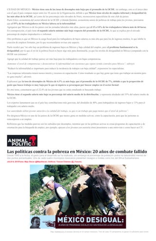 CIUDAD DE MÉXICO.- México tiene una de las tasas de desempleo más baja que el promedio de la OCDE, sin embargo, este es el único dato
con el que el país compara mejor entre los 34 socios de la Organización, debido a que México tiene niveles de empleo informal y desigualdad de
las más altas de la OCDE, así como de los porcentajes más elevados de Ninis, reconocieron especialistas de este club de países.
Paolo Falco, economista del sector laboral de la OCDE y Glenda Quintini, economista senior de políticas de trabajo para los jóvenes, precisaron
que el 55% de los trabajadores en México labora en la informalidad.
Agregaron que México es de los países con las jornadas laborales más altas, puesto que el 13 o 14% de los trabajadores labora más de 60 horas.
En contraposición, el país tiene el segundo salario mínimo más bajo respecto del promedio de la OCDE, lo que se explica por el elevado
porcentaje de empleo improductivo o informal.
Otro problema es que en México la carga fiscal para los trabajadores de bajos salarios es más alta que para los de ingresos medios, lo que inhibe la
creación de empleos formales, por lo que recomendaron revisar este aspecto.
Paolo recalcó que “no sólo hay un problema de ingresos bajos en México y baja calidad del empleo, pero el problema fundamental es la
desigualdad, por lo que el rol de la política fiscal es hacer algo más para disminuirla, ya que los niveles de desigualdad en México comparado con la
OCDE son extremos”.
Agregó que la calidad del trabajo parece ser más baja para los trabajadores con bajas competencias.
Aumentar el nivel de competencias y desincentivar la informalidad son cuestiones que siguen siendo centrales para México”, subrayó.
“Reducir la informalidad es importante para reducir la incidencia de trabajos con baja calidad”, expusieron los especialistas.
“Las empresas informales tienen menos interés y recursos en capacitación. Como resultado es que hay gente que tiene que trabajar un montón pero
no gana mucho”, advirtió.
Explicaron que la tasa de desempleo de México de 4.3% es más baja, que el promedio de la OCDE de 7%, debido a que la proporción de
gente que busca trabajo es muy baja por lo que ni siquiera se preocupan por buscar empleo en el sector formal.
En otro tema, comentaron que el 22.4% de los jóvenes que no están estudiando ni buscando trabajo.
México tiene el segundo salario más bajo en porcentaje del salario medio de la distribución, y representa alrededor del 35% del salario medio de
la OCDE.
Los expertos lamentaron que en el país hay contribuciones más gravosas, del alrededor de 40%, para trabajadores de ingresos bajos y 13% para el
trabajador con salario medio.
Las autoridades deben prestar atención a la calidad del trabajo, ya que es un trabajo que paga menos que el nivel de pobreza”.
Por desgracia México es uno de los países de la OCDE que menos gasta en medidas activas, como la capacitación, para que las personas se
reincorporen a un empleo.
Refirieron que las medidas pasivas son los subsidios por desempleo, mientras que en las políticas activas se crean programas de capacitación y de
orientación para la búsqueda de empleo, por ejemplo, apoyan a los jóvenes con asesoría cómo presentarse a una entrevista o como hacer un CV.
Las políticas contra la pobreza en México: 20 años de combate fallido
Desde 1990 a la fecha, el gasto para el desarrollo se ha triplicado, sin embargo el porcentaje de población pobre ha descendido menos de
dos puntos porcentuales. Uno de cada cuatro municipios mexicanos presentan rezagos a niveles como los del África Subsahariana.
JULIO 9, 2015Texto: Majo Siscar (@MajoSiscar). Gráficos: Yosune Chamizo (@_Yosune).
Foto: Cuartoscuro.La escasez abunda en el campo mexicano. Tres de cada 10 campesinos no ganan lo suficiente para comer.
 