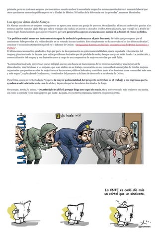 primaria, pero no podemos asegurar que esos niños, cuando acaben la secundaria tengan los mismos resultados en el mercado laboral que
otros que fueron a escuelas públicas pero en la Ciudad de México. Ni hablar de la diferencia con las privadas”, reconoce Hernández.
Los apoyos vistos desde Almeya
En Almeya una docena de mujeres consiguieron un apoyo para armar una granja de puercos. Otras familias alcanzan a sobrevivir gracias a las
remesas que les mandan algún hijo que salió a trabajar a la ciudad, a Cancún o a Estados Unidos. Otra ejidataria, que trabajó en la Unión de
Ejidos logró financiamiento para un invernadero, pero en general los apoyos escasean o no saben ni a dónde ni cómo pedirlos.
“La política social como un instrumento capaz de reducir la pobreza en el país fracasó y la visión que presupone que el
crecimiento debe preceder a la redistribución es un rotundo fracaso también. Esto simplemente no ha ocurrido en las dos últimas décadas”,
concluye el economista Gerardo Esquivel en el informe de Oxfam: “Desigualdad Extrema en México: Concentración del Poder Económico y
Político”.
El último recurso colectivo productivo llegó por parte de la organización no gubernamental Oxfam, quién impulsa la reforestación del
maguey, planta oriunda de la zona para evitar problemas derivados por de pérdida de suelo y bosque que ya se están dando. La producción y
comercialización del maguey y sus derivados corre a cargo de una cooperativa de mujeres entre las que está Érika.
“La importancia de este proyecto es que es integral, que no solo busca un buen manejo de los recursos naturales y una mejora de la
alimentación, sino fortalecer a las mujeres, que sean visibles en su trabajo, reconocidas en sus comunidades como jefas de familia, mujeres
organizadas que puedan acceder de mejor forma a los recursos públicos federales y contribuir junto a los hombres a una comunidad más sana
y más segura”, explica Israel Guadarrama, coordinador del proyecto y del área de desarrollo e incidencia de Oxfam.
Para Érika, quién no recibe todavía Prospera, la mayor potencialidad del proyecto de Oxfam es el trabajo y los ingresos que la
ayuden a salir adelante en la casa de adobe y la parcela que les heredaron los abuelos de Jorge.
Otra mujer, Benita, la anima. “De principio es difícil porque llega uno aquí sin nada.Mira, nosotros nada más teníamos una casita,
así como la cocinita y con más agujeros que nada”. La nada, en esa tierra empinada, también está cuesta arriba.
 