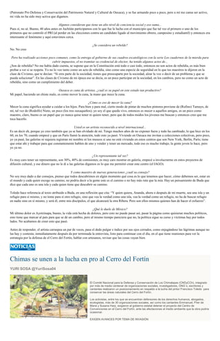 (Patronato Pro Defensa y Conservación del Patrimonio Natural y Cultural de Oaxaca), y se fue armando poco a poco, pero a mí me cansa ser activo,
mi vida no ha sido muy activa que digamos.
Algunos consideran que tiene un alto nivel de conciencia social y eso suma...
Pues sí, no sé. Bueno, 40 años antes en Juchitán participamos con lo que fue la lucha con el municipio que fue tal vez el primero o uno de los
primeros que no controló el PRI (al perder en las elecciones contra un candidato ligado al movimiento obrero, campesino y estudiantil) y entonces era
interesante el fenómeno y aquí estuvimos cerca.
¿Se considera un rebelde?
No. No creo
Pero ha realizado acciones poco comunes, como la entrega al gobierno de sus cuadros escatológicos con la serie Los cuadernos de la mierda para
cubrir impuestos, el no tramitar su credencial de elector, ha tenido algunos actos de...
¿Son de rebeldía? No me había dado cuenta, se supone que en la Constitución está todo o casi todo, entonces no son actos de rebeldía, es más bien
probar a ver si se respeta. Yo no lo veo tanto como un acto de rebeldía, sino como una especie de seguridad en lo que tus maestros te dijeron en la
clase de Civismo, que te decían: “Si eres parte de la sociedad, tienes que preocuparte por la sociedad, alzar la voz o decir de un problema y que se
pueda solucionar”. En las clases de Civismo de mi época eso se decía, es un poco participar en la sociedad, en los cambios, pero no como un acto de
rebeldía, sino como un cumplimiento del deber.
Oaxaca es cuna de artistas, ¿cuál es su papel en este estado tan productivo?
Mi papel, haciendo un chiste malo, es como mover la cuna, la mano que mece la cuna.
¿Cómo es eso de mecer la cuna?
Mecer la cuna significa ayudar a cuidar a los hijos. Para bien y para mal, cierto modo de pintar de muchos pintores proviene de (Rufino) Tamayo, de
mí, tal vez de (Rodolfo) Nieto, un poco (los tres oaxaqueños); yo soy el que queda vivo, entonces es mecer a aquellos amigos, es un poco como
maestro, claro, bueno es un papel que yo nunca quise tener ni quiero tener, pero que de todos modos los jóvenes me buscan y entonces creo que me
toca hacerlo.
Usted es un artista reconocido a nivel internacional...
Es un decir eh, porque yo creo también que ya se han olvidado de mí. Tengo muchos años de no exponer fuera y todo ha cambiado, lo que hice en los
60, en los 70, cuando empecé y que en París llamó la atención, todo esto ya pasó. Viviendo en Oaxaca me invitan a colecciones colectivas, pero poco,
yo ya pasé, las galerías ni siquiera registran mi nombre ni los museos si uno no está viviendo en estos centros que son New York, Berlín, París; tiene
que estar ahí y trabajar para que constantemente hablen de uno y vender y tener un mercado, todo eso es mucho trabajo, la gente joven lo hace, pero
yo ya no.
¿Un representante tal vez?
Es muy caro tener un representante, son 30%, 40% de comisiones; es muy caro mostrar en galería, empecé a involucrarme en estos proyectos de
difusión cultural, y ese dinero que no le di a las galerías digamos es lo que me permitió crear este centro (el IAGO).
Y como maestro de nuevas generaciones ¿cuál su consejo?
No soy muy dado a dar consejos, pienso que todos descubrimos en algún momento qué cosa es lo que tenemos que hacer, cómo debemos ser, estar en
el mundo y cada quien escoge su camino, no podría decir a la gente este es el camino o no hay más ruta que la mía. Hay un pensamiento de Buda que
dice que cada uno es una isla y cada quien tiene que descubrir su camino.
Toledo hace referencia al texto atribuido a Buda, en una reflexión que cita: “Y quien quiera, Ananda, ahora o después de mi muerte, sea una isla y un
refugio para sí mismo, y no tome para sí otro refugio, sino que vea la verdad como una isla, vea la verdad como un refugio, no ha de buscar refugio
en nadie sino en sí mismo, y será él, entre mis discípulos, el que alcanzará la otra Ribera. Pero son ellos mismos quienes han de hacer el esfuerzo”.
¿Qué le duele de México?
Mi último dolor es Ayotzinapa, bueno, la vida está hecha de dolores, pero esto no puede pasar así, pasar la página como quisieran muchos políticos,
esto tiene que marcar al país para que se dé un cambio, pero al mismo tiempo pareciera que no, la política sigue su curso y víctimas hay por todos
lados. No acabamos de creer esto que pasó.
Antes de responder, el artista carraspea un par de veces, pasa el dedo pulgar e índice por sus ojos cerrados, como enjugándose las lágrimas aunque no
las hay y contesta; inmediatamente después da por terminada la entrevista, listo para continuar con el día, en el que tiene reuniones para ver la
estrategia por la defensa de el Cerro del Fortín, hablar con artesanos, revisar que las cosas vayan bien.
Chimas se unen a la lucha en pro al Cerro del Fortín
YURI SOSA @YuriSosa04
El Comité Nacional para la Defensa y Conservación de Los Chimalapas (CNDyCCh), integrado
por más de medio centenar de organizaciones sociales, investigadores, ONG´s, escritores y
cantantes realizaron un posicionamiento en respaldo a la lucha del pintor Francisco Toledo para
conservar las áreas naturales del Cerro del Fortín.
Los activistas, entre los que se encuentran defensores de los derechos humanos, abogados,
ecologistas, más de 30 organizaciones sociales, así como los cantantes Emmanuel, Fher de
Maná y Susana Harp, exigieron al gobierno estatal detener el proyecto del Centro de
Convenciones en el Cerro del Fortín, ante las afectaciones al medio ambiente que la obra podría
ocasionar.
EXIGEN AVANCES POR TEMA DE INVASIÓN
 