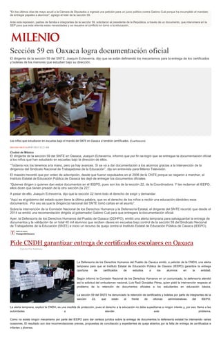 "En los últimos días de mayo acudí a la Cámara de Diputados e ingresé una petición para un juicio político contra Gabino Cué porque ha incumplido el mandato
de entregar papeles a alumnos", agregó el líder de la sección 59.
Ante esta represión, padres de familia e integrantes de la sección 59, solicitaron al presidente de la República, a través de un documento, que interviniera en la
SEP para que esta atienda estas necesidades y se resuelva el conflicto en torno a la educación.
Sección 59 en Oaxaca logra documentación oficial
El dirigente de la sección 59 del SNTE, Joaquín Echeverría, dijo que se están definiendo los mecanismos para la entrega de los certificados
y boletas de los menores que estudian bajo su dirección.
Los niños que estudiaron en escuelas bajo el mando del SNTE en Oaxaca sí tendrán certificados. (Cuartoscuro)
MILENIO DIGITAL09/07/2015 10:23 AM
Ciudad de México
El dirigente de la sección 59 del SNTE en Oaxaca, Joaquín Echeverría, informó que por fin se logró que se entregue la documentación oficial
a los niños que han estudiado en escuelas bajo la dirección de ellos.
“Todavía nos los tenemos a la mano, pero ya hay avances. Sí se va a dar documentación a los alumnos gracias a la intervención de la
dirigencia del Sindicato Nacional de Trabajadores de la Educación”, dijo en entrevista para Milenio Televisión.
El maestro recordó que por orden de adscripción, desde que fueron expulsados en el 2006 de la CNTE porque se negaron a marchar, el
Instituto Estatal de Educación Pública de Oaxaca les dejó de entregar los documentos oficiales.
“Quienes dirigen o quienes dan estos documentos en el IEEPO, pues son los de la sección 22, de la Coordinadora. Y las reclamar al IEEPO,
ellos dicen que tienen presión de la otra sección (la 22)”.
A pesar de ello, Joaquín Echeverría, dijo que la sección 22 tiene todo el derecho de exigir y demandar.
“Aquí es el gobierno del estado quien tiene la última palabra, que es el derecho de los niños a recibir una educación dándoles esos
documentos. Por eso es que la dirigencia nacional del SNTE tomó cartas en el asunto”.
Sobre la intervención de la Comisión Nacional de los Derechos Humanos y la Defensoría Estatal, el dirigente del SNTE recordó que desde el
2014 se emitió una recomendación dirigida al gobernador Gabino Cué para que entregara la documentación oficial.
Ayer, la Defensoría de los Derechos Humanos del Pueblo de Oaxaca (DDHPO), emitió una alerta temprana para salvaguardar la entrega de
documentos y la validación de un total 40 mil alumnos que reciben clases en escuelas bajo control de la sección 59 del Sindicato Nacional
de Trabajadores de la Educación (SNTE) e inicio un recurso de queja contra el Instituto Estatal de Educación Pública de Oaxaca (IEEPO).
Pide CNDH garantizar entrega de certificados escolares en Oaxaca
Escrito Por Notimex
La Defensoría de los Derechos Humanos del Pueblo de Oaxaca emitió, a petición de la CNDH, una alerta
temprana para que el Instituto Estatal de Educación Pública de Oaxaca (IEEPO) garantice la entrega
oportuna de certificados de estudios a los alumnos en la entidad.
Según informó la Comisión Nacional de los Derechos Humanos en un comunicado, la defensoría atendió
así la solicitud del ombudsman nacional, Luis Raúl González Pérez, quien pidió la intervención respecto al
problema de la retención de documentos oficiales a los estudiantes en educación básica.
La sección 59 del SNTE ha denunciado la retención de certificados y boletas por parte de integrantes de la
sección 22, que están al frente de oficinas administrativas del IEEPO.
La alerta temprana, explicó la CNDH, es una medida de protección, pues el derecho a la educación no debe supeditarse a ningún interés y, por eso, llama a las
autoridades a atender este problema.
Como no existe ningún mecanismo por parte del IEEPO para dar certeza jurídica sobre la entrega de documentos la defensoría estatal ha intervenido varias
ocasiones. El resultado son dos recomendaciones previas, propuestas de conciliación y expedientes de queja abiertos por la falta de entrega de certificados a
infantes y jóvenes.
 