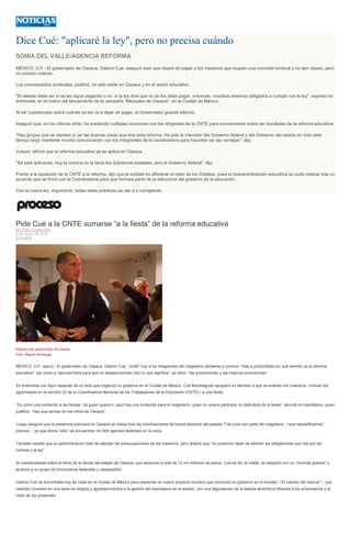 Dice Cué: "aplicaré la ley", pero no precisa cuándo
SONIA DEL VALLE/AGENCIA REFORMA
MÉXICO, D.F.- El gobernador de Oaxaca, Gabino Cué, aseguró ayer que dejará de pagar a los maestros que ocupan una comisión sindical y no dan clases, pero
no precisó cuándo.
Los comisionados sindicales, justificó, no sólo están en Oaxaca y en el sector educativo.
"El debate debe ser si se les sigue pagando o no; si la ley dice que no se les debe pagar, entonces, nosotros estamos obligados a cumplir con la ley", expresó en
entrevista, en el marco del lanzamiento de la campaña ''Mezcales de Oaxaca'', en la Ciudad de México.
Al ser cuestionado sobre cuándo se les va a dejar de pagar, el Gobernador guardó silencio.
Aseguró que, en los últimos años, ha sostenido múltiples reuniones con los dirigentes de la CNTE para convencerlos sobre las bondades de la reforma educativa.
"Hay grupos que se resisten a ver las buenas cosas que trae esta reforma. Ha sido la intensión del Gobierno federal y del Gobierno del estado en todo este
tiempo largo mantener mucha comunicación con los integrantes de la coordinadora para hacerles ver las ventajas", dijo.
Incluso, afirmó que la reforma educativa ya se aplica en Oaxaca.
"Se está aplicando, hoy la nómina no la tiene los Gobiernos estatales, sino el Gobierno federal", dijo.
Frente a la oposición de la CNTE a la reforma, dijo que la entidad es diferente al resto de los Estados, pues la descentralización educativa se pudo realizar tras un
acuerdo que se firmó con la Coordinadora para que formara parte de la estructura del gobierno de la educación.
Con la nueva ley, argumentó, todas estas prácticas se van a ir corrigiendo.
Pide Cué a la CNTE sumarse “a la fiesta” de la reforma educativa
MATHIEU TOURLIERE
8 DE JULIO DE 2015
ESTADOS
Gabino Cué, gobernador de Oaxaca.
Foto: Miguel Dimayuga
MEXICO, D.F. (apro).- El gobernador de Oaxaca, Gabino Cué, “invitó” hoy a los integrantes del magisterio disidente a conocer “más a profundidad en qué sentido va la reforma
educativa”, así como a “aprovecharla para que no desaprovechen (sic) lo que significa”, es decir, “las promociones y las mejoras económicas”.
En entrevista con Apro después de un acto que organizó su gobierno en la Ciudad de México, Cué Monteagudo equiparó su llamado a que se evalúen los maestros –incluso los
agremiados en la sección 22 de la Coordinadora Nacional de los Trabajadores de la Educación (CNTE)– a una fiesta.
“Es como una invitación a las fiestas. Va quien quiere ir, aquí hay una invitación para el magisterio, quien no quiera participar no disfrutará de la fiesta”, abundó el mandatario, quien
justificó: “Hay que pensar en los niños de Oaxaca”.
Luego aseguró que la presencia policiaca en Oaxaca se redujo tras las movilizaciones de boicot electoral del pasado 7 de junio por parte del magisterio –“que descalificamos”,
precisó– , ya que ahora “sólo” se encuentran mil 500 agentes federales en la zona.
También resaltó que su administración trató de atender las preocupaciones de los maestros, pero añadió que “no podemos dejar de advertir las obligaciones que hay por las
normas y la ley”.
Al cuestionársele sobre el tema de la deuda del estado de Oaxaca, que asciende a más de 12 mil millones de pesos, Cué se dio la vuelta, se despidió con un “muchas gracias” y
alcanzó a un grupo de funcionarios federales y oaxaqueños.
Gabino Cué se encontraba hoy de visita en la Ciudad de México para presentar un nuevo proyecto turístico que promovió su gobierno en la entidad –“El camino del mezcal”–, que
realidad consistió en una serie de elogios y agradecimientos a la gestión del mandatario en el estado, con una degustación de la bebida alcohólica ofrecida a los empresarios y al
resto de los presentes.
 