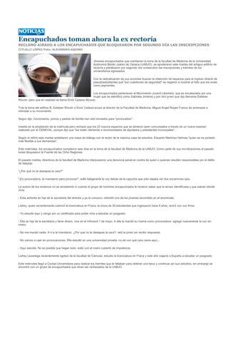 Encapuchados toman ahora la ex rectoría
RECLAMO AIRADO A LOS ENCAPUCHADOS QUE BLOQUEARON POR SEGUNDO DÍA LAS INSCRIPCIONES
CITLALLI LÓPEZ/Foto: ALEJANDRO AQUINO



                                                            Jóvenes encapuchados que mantienen la toma de la facultad de Medicina de la Universidad
                                                            Autónoma Benito Juárez de Oaxaca (UABJO), se apoderaron este martes del antiguo edificio de
                                                            rectoría y paralizaron por segundo día consecutivo las inscripciones y trámites de los
                                                            universitarios egresados.

                                                            Con la radicalización de sus acciones buscan la obtención de espacios para el ingreso directo de
                                                            pseudoestudiantes que "por cuestiones de seguridad" se negaron a mostrar el folio que los avale
                                                            como aspirantes.

                                                         Los encapuchados pertenecen al Movimiento Juvenil Libertario, que es encabezado por una
                                                         mujer que se identificó como Gabriela Jiménez y por otro joven que dijo llamarse Esteban
Rincón, pero que en realidad se llama Erick Cadeza Alcocer.

Tras la toma del edificio B, Esteban Rincón o Erick Cadeza acusó al director de la Facultad de Medicina, Miguel Ángel Reyes Franco de amenazar e
intimidar a su movimiento.

Según dijo, funcionarios, porros y padres de familia han sido enviados para "provocarlos".

Insistió en la ampliación de la matrícula pero rechazó que los 25 nuevos espacios que se abrieron sean concursados a través de un nuevo examen
realizado por el CENEVAL, porque dijo que "los están ofertando a recomendados de diputados y presidentes municipales".

Según lo refirió este martes entablaron una mesa de diálogo con el rector de la máxima casa de estudios, Eduardo Martínez Helmes "quien se ha portado
más flexible a sus demandas".

Este miércoles, los encapuchados cumplieron seis días en la toma de la facultad de Medicina de la UABJO. Como parte de sus movilizaciones el pasado
lunes bloquearon la Fuente de las Ocho Regiones.

El pasado martes, directivos de la facultad de Medicina interpusieron una denuncia penal en contra de quien o quienes resulten responsables por el delito
de despojo

"¿Por qué no te destapas la cara?"

"¡Es provocadora, te mandaron para provocar!", soltó beligerante la voz detrás de la capucha que sólo dejaba ver dos socarrones ojos.

La autora de los reclamos no se amedrentó ni cuando el grupo de hombres encapuchados le hicieron saber que la tenían identificada y que sabían dónde
vivía.

- Esta señorita es hija de la secretaria del director y yo la conozco- intimidó uno de los jóvenes escondido en el anonimato.

Lishey, quien recientemente culminó la licenciatura en Física, la única de 30 estudiantes que ingresaron hace 4 años, reviró con voz firme.

- Yo estudié aquí y vengo por un certificado para poder irme a estudiar un posgrado.

- Ella es hija de la secretaria y tiene dinero, vive en el Infonavit 1 de mayo. A ella la mandó su mamá como provocadora- agregó nuevamente la voz sin
rostro.

- No me mandó nadie. A ti si te mandaron. ¿Por qué no te destapas la cara?- retó la joven sin recibir respuesta.

- No vamos a caer en provocaciones. Ella estudió en una universidad privada, no sé con qué cara viene aquí...

- Aquí estudié. No es posible que hagan esto- soltó con el rostro cubierto de impotencia.

Lishey Lavariega recientemente egresó de la facultad de Ciencias, estudio la licenciatura en Física y este año viajaría a España a estudiar un posgrado.

Este miércoles llegó a Ciudad Universitaria para realizar los trámites que le faltaban para obtener una beca y continuar así sus estudios, sin embargo se
encontró con un grupo de encapuchados que dicen ser rechazados de la UABJO.
 