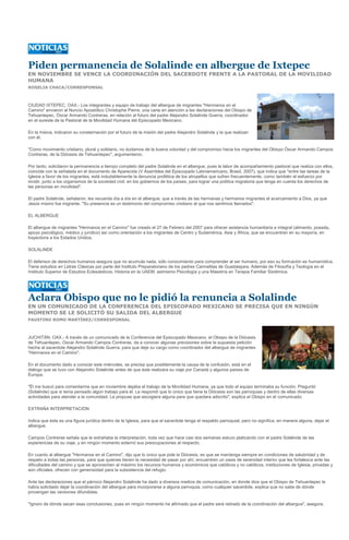 Piden permanencia de Solalinde en albergue de Ixtepec
EN NOVIEMBRE SE VENCE LA COORDINACIÓN DEL SACERDOTE FRENTE A LA PASTORAL DE LA MOVILIDAD
HUMANA
ROSELIA CHACA/CORRESPONSAL



CIUDAD IXTEPEC, OAX.- Los integrantes y equipo de trabajo del albergue de migrantes "Hermanos en el
Camino" enviaron al Nuncio Apostólico Christophe Pierre, una carta en atención a las declaraciones del Obispo de
Tehuantepec, Óscar Armando Contreras, en relación al futuro del padre Alejandro Solalinde Guerra, coordinador
en el sureste de la Pastoral de la Movilidad Humana del Episcopado Mexicano.

En la misiva, indicaron su consternación por el futuro de la misión del padre Alejandro Solalinde y la que realizan
con él.

"Como movimiento cristiano, plural y solidario, no dudamos de la buena voluntad y del compromiso hacia los migrantes del Obispo Óscar Armando Campos
Contreras, de la Diócesis de Tehuantepec", argumentaron.

Por tanto, solicitaron la permanencia a tiempo completo del padre Solalinde en el albergue, pues la labor de acompañamiento pastoral que realiza con ellos,
coincide con la señalada en el documento de Aparecida (V Asamblea del Episcopado Latiniamericano, Brasil, 2007), que indica que "entre las tareas de la
Iglesia a favor de los migrantes, está indudablemente la denuncia profética de los atropellos que sufren frecuentemente, como también el esfuerzo por
incidir, junto a los organismos de la sociedad civil, en los gobiernos de los países, para lograr una política migratoria que tenga en cuenta los derechos de
las personas en movilidad".

El padre Solalinde, señalaron, les recuerda día a día en el albergue, que a través de las hermanas y hermanos migrantes el acercamiento a Dios, ya que
Jesús mismo fue migrante. "Su presencia es un testimonio del compromiso cristiano al que nos sentimos llamados".

EL ALBERGUE

El albergue de migrantes "Hermanos en el Camino" fue creado el 27 de Febrero del 2007 para ofrecer asistencia humanitaria e integral (alimento, posada,
apoyo psicológico, médico y jurídico) así como orientación a los migrantes de Centro y Sudamérica, Asia y África, que se encuentran en su mayoría, en
trayectoria a los Estados Unidos.

SOLALINDE

El defensor de derechos humanos asegura que no acumula nada, sólo conocimiento para comprender al ser humano, por eso su formación es humanística.
Tiene estudios en Letras Clásicas por parte del Instituto Preparatoriano de los padres Carmelitas de Guadalajara. Además de Filosofía y Teología en el
Instituto Superior de Estudios Eclesiásticos. Historia en la UAEM, asimismo Psicología y una Maestría en Terapia Familiar Sistémica.




Aclara Obispo que no le pidió la renuncia a Solalinde
EN UN COMUNICADO DE LA CONFERENCIA DEL EPISCOPADO MEXICANO SE PRECISA QUE EN NINGÚN
MOMENTO SE LE SOLICITÓ SU SALIDA DEL ALBERGUE
FAUSTINO ROMO MARTÍNEZ/CORRESPONSAL



JUCHITÁN, OAX.- A través de un comunicado de la Conferencia del Episcopado Mexicano, el Obispo de la Diócesis
de Tehuantepec, Oscar Armando Campos Contreras, da a conocer algunas precisiones sobre la supuesta petición
hecha al sacerdote Alejandro Solalinde Guerra, para que deje su cargo como coordinador del albergue de migrantes
"Hermanos en el Camino".

En el documento dado a conocer este miércoles, se precisa que posiblemente la causa de la confusión, está en el
diálogo que se tuvo con Alejandro Solalinde antes de que éste realizara su viaje por Canadá y algunos países de
Europa.

"Él me buscó para comentarme que en noviembre dejaba el trabajo de la Movilidad Humana, ya que todo el equipo terminaba su función. Preguntó
(Solalinde) que si tenía pensado algún trabajo para él. Le respondí que lo único que tiene la Diócesis son las parroquias y dentro de ellas diversas
actividades para atender a la comunidad. Le propuse que escogiera alguna para que quedara adscrito", explica el Obispo en el comunicado.

EXTRAÑA INTERPRETACIÓN

Indica que ésta es una figura jurídica dentro de la Iglesia, para que el sacerdote tenga el respaldo parroquial, pero no significa, en manera alguna, dejar el
albergue.

Campos Contreras señala que le extrañaba la interpretación, toda vez que hace casi dos semanas estuvo platicando con el padre Solalinde de las
experiencias de su viaje, y en ningún momento externó sus preocupaciones al respecto.

En cuanto al albergue "Hermanos en el Camino", dijo que lo único que pide la Diócesis, es que se mantenga siempre en condiciones de salubridad y de
respeto a todas las personas, para que quienes tienen la necesidad de pasar por ahí, encuentren un oasis de serenidad interior que les fortalezca ante las
dificultades del camino y que se aprovechen al máximo los recursos humanos y económicos que católicos y no católicos, instituciones de Iglesia, privadas y
aún oficiales, ofrecen con generosidad para la subsistencia del refugio.

Ante las declaraciones que el párroco Alejandro Solalinde ha dado a diversos medios de comunicación, en donde dice que el Obispo de Tehuantepec le
había solicitado dejar la coordinación del albergue para incorporarse a alguna parroquia, como cualquier sacerdote, explica que no sabe de dónde
provengan las versiones difundidas.

"Ignoro de dónde sacan esas conclusiones, pues en ningún momento he afirmado que el padre será retirado de la coordinación del albergue", asegura.
 