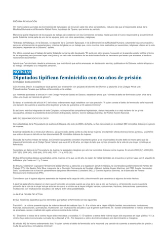 PRÓXIMA RENOVACIÓN

Ahí mismo aclara que todas las Comisiones del Episcopado se renuevan cada tres años por estatutos, inclusive dijo que el responsable actual de la
Movilidad Humana es el Monseñor Rafael Romo, Arzobispo de Tijuana, que termina su período.

Menciona que la integración de los equipos de trabajo para colaborar con las Comisiones se realiza hasta que está el nuevo responsable y actualmente el
padre Solalinde forma parte de uno de los equipos, junto con otros sacerdotes y religiosas.

"El trabajo del Albergue, en la Diócesis, no depende de la Comisión Episcopal, ni de la Dimensión de la Movilidad Humana, solamente hay comunicación y
apoyo en el intercambio de experiencias y criterios de Iglesia; es un trabajo que, como muchos otros realizados por sacerdotes, religiosas y laicos en la vida
diocesana, dependen de la Diócesis", detalla.

Por último, precisó que el trabajo del padre Solalinde nunca ha sido devaluado. "Él, junto con otros grupos, ha puesto en la agenda social y política el tema
de los migrantes para promover leyes más justas y un trato más humanitario de las autoridades hacia los hermanos que tienen que atravesar el territorio
nacional sin documentos".

Apuntó que "por otro lado, desde la primera vez que me informó que sufría amenazas, en declaración escrita y publicada en la Diócesis, solicité el apoyo a
su trabajo y el respeto a su integridad personal".




Diputados tipifican feminicidio con 60 años de prisión
REYNALDO BRACAMONTES

Con 35 votos a favor, la Legislatura local aprobó ayer el dictamen con proyecto de decreto de reformas y adiciones a los Códigos Penal y de
Procedimientos Penales que tipifican el feminicidio en la entidad.

Las reformas aprobadas al artículo 411 del Código Penal del Estado de Oaxaca, establecen ahora que: "comete el delito de feminicidio quien prive de la
vida a una mujer por razones de género".

En tanto, el contenido del artículo 412 del mismo ordenamiento legal, establece con toda precisión: "A quien cometa el delito de feminicidio se le impondrá
una sanción de cuarenta a sesenta años de prisión y multa de quinientos a mil salarios mínimos".

Es así como este los integrantes de este Congreso, en especial las compañeras legisladoras, damos respuesta a un viejo reclamo de las y loos
oaxaqueños, destacó la presidenta de la Comisión de Equidad y Género, Ivonne Gallegos Carreño, del Partido Acción Nacional.

MÁS DE 300 HOMICIDIOS DOLOSOS

Con estadísticas de la Procuraduría de Justicia de Oaxaca, dijo solo de 2005 a la fecha, se han denunciado en la entidad 380 homicidios dolosos en agravio
de mujeres.

Estamos hablando de un ilícito pluri ofensivo, ya que no sólo atenta contra la vida de las mujeres, sino también afecta diversos bienes jurídicos, y confirmó
que solo en lo que va del año se han documentado 38 homicidios dolosos de mujeres.

Después de muchos meses de trabajo, la Comisión que presido consideró importante aplicar a los responsables de este delito la misma pena que se
impone al feminicidio en el Código Penal Federal, que es de 40 a 60 años, sin dejar de lado que no toda privación de la vida de una mujer constituye un
feminicidio.

Sustentada en datos de la Procuraduría de Justicia, la legisladora desglosó por año los homicidios dolosos contra mujeres: En el año 2005 (42), 2006 (40),
2007 (31), 2008 (43), 2009 (64), 2010 (48), 2011 (74) y 2012 (38).

De los 38 homicidios dolosos perpetrados contra mujeres en lo que va del año, la región de Valles Centrales se encuentra en primer lugar con 8, seguido de
la Mixteca y la Costa con 11 y 7 casos.

En tribuna, celebraron y apoyaron férreamente estas reformas y adiciones a la legislación penal de Oaxaca, la coordinadora parlamentaria del Partido del
Trabajo (PT), Hita Beatriz Ortiz Silva; integrante de la Comisión Permanente de Equidad y Género, Leticia Álvarez Martínez, del PRD; Ángela Hernández
Solís, coordinadora de la fracción parlamentaria del partido Movimiento Ciudadano (MC), y Carolina Aparicio Sánchez, de la bancada del Partido
Revolucionario Institucional (PRI).

Coincidieron que lo agrava algunos asesinatos de mujeres es la carga de odio y discriminación que caracteriza a algunos de estos hechos.

A partir de esta reforma dejaron en claro que el homicidio se comete cuando se priva de la vida a otro ser humano y, el feminicidio ocurre cuando la
privación de la vida de la mujer incluye actos en los que a la víctima se le hayan infligido heridas, contusiones, fracturas, dislocaciones, quemaduras,
mutilaciones con implicaciones sexuales o de tortura, entre otras posibilidades.

LA NUEVA FIGURA DELICTIVA

En sus fracciones especifica que los elementos que tipifican el feminicidio son las siguientes:

Fracción I.- La víctima presente signos de violencia sexual de cualquier tipo; II.- A la víctima se le hayan infligido heridas, escoriaciones, contusiones,
fracturas, dislocaciones, quemaduras, mutilaciones con implicaciones sexuales o que le genere sufrimiento; III.- Existan antecedentes o indicios anteriores
de amenazas, acoso o maltrato del sujeto activo en contra de la víctima.

IV.- El cadáver o restos de la víctima hayan sido enterrados u ocultados; V.- El cadáver o restos de la víctima hayan sido expuestos en lugar público; VI.-La
víctima haya sido incomunicada o privada de su libertad, y VII.- Por desprecio u odio a la víctima motivado por discriminación o misoginia.

El artículo 412 del mismo ordenamiento dice: "A quien cometa el delito de feminicidio se le impondrá una sanción de cuarenta a sesenta años de prisión y
multa de quinientos a mil salarios mínimos".
 