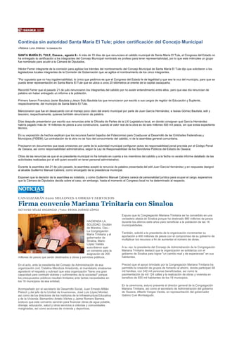 Continúa sin autoridad Santa María El Tule; piden certificación del Concejo Municipal
»Rebeca Luna Jiménez / e-oaxaca.mx

SANTA MARÍA EL TULE, Oaxaca., agosto 8.- A más de 15 días de que renunciara el cabildo municipal de Santa María El Tule, el Congreso del Estado no
ha entregado la certificación a los integrantes del Concejo Municipal nombrado ex profeso para tener representatividad, por lo que este miércoles un grupo
fue nombrado para acudir a la Cámara de Diputados.

Héctor Ferrer integrante de la comisión para agilizar los trámites del nombramiento del Concejo Municipal de Santa María El Tule dijo que solicitaron a los
legisladores locales integrantes de la Comisión de Gobernación que se agilice el nombramiento de los cinco integrantes.

"Por supuesto que no hay ingobernabilidad, lo único que pedimos es que el Congreso del Estado le de legalidad y que sea la voz del municipio, para que se
pueda tener representación en Santa María El Tule que se ubica a unos 20 kilómetros al oriente de la capital oaxaqueña.

Recordó Ferrer que el pasado 21 de julio renunciaron los integrantes del cabildo por no existir entendimiento entre ellos, pero que ese día renuncian de
palabra sin haber entregado un informe a la población.

Primero fueron Francisco Javier Bautista y Jesús Soto Bautista los que renunciaron por escrito a sus cargos de regidor de Educación y Suplente,
respectivamente, del municipio de Santa María El Tule.

Mencionaron que fue en desacuerdo con el manejo poco claro del erario municipal por parte de Juan García Hernández, e Isaías Gómez Bautista, edil y
tesorero, respectivamente, quienes también renunciaron de palabra.

Días después presentaron por escrito sus renuncias ante la Oficialía de Partes de la LXI Legislatura local, en donde consignan que García Hernández
habría pagado más de 14 millones de pesos a una constructora, cuando el valor real de la obra es de seis millones 500 mil pesos, sin que exista expediente
técnico.

En su exposición de hechos explican que los recursos fueron bajados del Fideicomiso para Coadyuvar al Desarrollo de las Entidades Federativas y
Municipios (FIDEM). La contratación de la obra no se hizo del conocimiento del cabildo, ni de la asamblea general comunitaria.

Precisaron en documentos que esas omisiones por parte de la autoridad municipal configuran actos de responsabilidad penal prevista por el Código Penal
de Oaxaca, así como responsabilidad administrativa, según la Ley de Responsabilidad de los Servidores Públicos del Estado de Oaxaca.

Otras de las renuncias es que el ex presidente municipal no ha tomado en cuenta a los miembros del cabildo y a la fecha no existe informe detallado de las
actividades realizadas por el edil quien excedió en tener personal administrativo.

Durante la asamblea del 21 de julio pasado, la asamblea aceptó la renuncia de palabra presentada del edil Juan García Hernández y en respuesta designó
al alcalde Guillermo Manuel Cabrera, como encargado de la presidencia municipal.

Exponen que la decisión de la asamblea es indebida, y como Guillermo Manuel Cabrera carece de personalidad jurídica para ocupar el cargo, esperamos
que la Cámara de Diputados decida sobre el caso, sin embargo, hasta el momento el Congreso local no ha determinado al respecto.




CANALIZARÁN $200 MILLONES A OBRAS Y SERVICIOS

Firma convenio Mariana Trinitaria con Sinaloa
OCTAVIO VÉLEZ ASCENCIO /Foto: ERIKA JUÁREZ LÓPEZ

                                                                                  Expuso que la Congregación Mariana Trinitaria se ha convertido en una
                                                                                  verdadera aliada de Sinaloa porque ha destinado 980 millones de pesos
                                                     HACIENDA LA                  durante los últimos siete años para beneficiar a la población de las 18
                                                     SOLEDAD, Ocotlán             municipalidades.
                                                     de Morelos, Oax.-
                                                     La Congregación
                                                                                  También, solicitó a la presidenta de la organización incrementar su
                                                     María Trinitaria y el
                                                                                  aportación a 400 millones de pesos con el compromiso de su gobierno de
                                                     gobernador de
                                                                                  multiplicar los recursos a fin de aumentar el número de obras.
                                                     Sinaloa, Mario
                                                     López Valdés
                                                     suscribieron ayer            A su vez, la presidenta del Consejo de Administración de la Congregación
                                                     un convenio para la          Mariana Trinitaria destacó que la organización se solidariza con el
                                                     asignación de 200            gobierno de Sinaloa para lograr "un cambio real y de esperanzas" en sus
millones de pesos que serán destinados a obras y servicios públicos.              habitantes.

En el acto, ante la presidenta del Consejo de Administración de esa               Precisó que el apoyo brindado por la Congregación Mariana Trinitaria ha
organización civil, Catalina Mendoza Arredondo, el mandatario sinaloense          permitido la creación de grupos de fomento al ahorro, donde participan 68
agradeció el respaldo y subrayó que esta organización "tiene una gran             mil familias, con 342 mil personas beneficiadas, así como la
capacidad para combatir dolores y sufrimientos de la sociedad" porque             pavimentación de mil 124 calles y la realización de obras y vivienda en
los presupuestos públicos resultan limitados ante tantas necesidades en           beneficio de 650 mil habitantes de los 18 municipios.
los 18 municipios de esa entidad.
                                                                                  En la ceremonia, estuvo presente el director general de la Congregación
Acompañado por el secretario de Desarrollo Social, Juan Ernesto Millán            Mariana Trinitaria, así como el secretario de Administración del gobierno
Pietsch y del jefe de la Unidad de Inversiones, José Luis López Montiel,          de Oaxaca, Alberto Vargas Varela, en representación del gobernador
así como de los directores de los institutos de la Infraestructura Educativa      Gabino Cué Monteagudo.
y de la Vivienda, Bernardino Antelo Vilches y Jaime Romero Barrera,
sostuvo que este convenio servirán para financiar obras de agua potable,
drenaje, educación, salud y otros servicios a colonias y comunidades
marginadas, así como acciones de vivienda y deportivas.
 