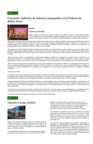 Concierto sinfónico de músicos oaxaqueños en el Palacio de
Bellas Artes

                                         MILENIO

                                         JESÚS ALEJO SANTIAGO

                                         México • Algunos provienen de la ciudad de Oaxaca; otros vienen de la sierra o de los Valles Centrales.
                                         Todos encontraron en sus comunidades y pueblos la posibilidad de comenzar a desarrollar su gusto por la
                                         música, si bien después comenzaron a mirar hacia otras partes de México y, en algunos casos, del mundo

Desde 2008, la Orquesta Filarmónica Oaxaqueña se reúne cada año para ofrecer una serie de conciertos, si bien hasta el momento solo se habían
presentado en la capital oaxaqueña, lo que ahora cambió con su entrada al Palacio de Bellas Artes, donde hoy ofrecerán un concierto, con un
programa integrado por la obertura de Romeo y Julieta, de Tchaikovski; Sensemayá, de Silvestre Revueltas, y Cuadros de una exposición, de
Mussorgsky/Ravel, bajo la conducción del director huésped José Luis Castillo.

De acuerdo con Andrés Webster Henestrosa, secretario de las Culturas y las Artes de Oaxaca, al ser el estado uno de los que tiene la mayor
diversidad cultural del país, también cuenta con una diversidad musical que se refleja en sus bandas de viento, alrededor de mil 500 en toda la
entidad, las cuales ofrecen una instrucción inicial a niños y jóvenes que han tenido que emigrar y ocupar posiciones muy importantes en el país y en
el mundo.

“Muchos de esos maestros, ya consagrados, no habían tenido espacios en Oaxaca para presentarse. Así surgió la idea, en particular con el
maestro Omar Guevara, de la Orquesta Sinfónica Nacional, y con Faustino Díaz, de la OFUNAM, de generar un espacio para los músicos
oaxaqueños, a fin de que, por lo menos una vez al año, los pudiéramos reunir en una actividad que les permitiera mostrar todo el talento que tienen.”

 Difícil conocer el número de músicos oaxaqueños que se encuentran distribuidos en las sinfónicas de México o de otras partes del mundo, pero tan
solo en la Orquesta Sinfónica Nacional se encuentran 17 músicos nacidos en el estado, con lo que la Orquesta Filarmónica de Oaxaca se
presentará en el Palacio de Bellas Artes con alrededor de 80 integrantes, “lo que solo nuestra entidad podía ofrecer”, en palabras de Webster
Henestrosa.

Proyectan crecimiento

 La reunión de los músicos oaxaqueños comenzó a generar la inquietud por conformar toda una estructura que permita a niños y jóvenes seguir con
su desarrollo, tanto musical como educativo, dentro de Oaxaca, a fin de que las nuevas generaciones no tengan que pasar por lo que han pasado
todos estos músicos, quienes tuvieron dificultades para continuar su educación musical y muchos tuvieron que dejar el estado.

 “Buscamos desarrollar el Sistema de las Músicas de Oaxaca, un sistema integral en el que se considera la educación básica y, a partir de ahí, se dé
el fortalecimiento de instituciones que ya existen, como el Centro de Capacitación Musical en la Sierra Mixe, el Centro de Iniciación Musical de
Oaxaca, para que sean centros de formalización de la educación media y, con ello, poder desarrollar una escuela superior, en la que éstos músicos
sean protagonistas.”

 La intención es que la escuela esté ubicada a las faldas del Cerro del Fortín, en donde se lleva a cabo la Guelaguetza, con el propósito de que la
característica principal del programa de estudio sea la educación tradicional musical que ya existe en Oaxaca, puntualizó Webster-Henestrosa.

La Orquesta Filarmónica de Oaxaca se presenta hoy a las 20:00 horas en Bellas Artes




Operativo droga Ocotlán                                                       detectan un terreno de siembra con plantas de maíz secas, con una
                                                                              dimensión aproximada de 35 X 200 Mts. haciendo una superficie total de
                                                                              7,000 M2 y dentro de ellas se encontraba un sembradío de plantas con
                                                                              características al enervante conocido como “LA MARIHUANA”,
                                                                              presentando 8 matas por M2 y una altura promedio de 1.80 Metros.

                                                                               El comandante responsable de este grupo, vía telefónica de inmediato
                                                                              solicito apoyo de personal del ejército mexicano así como de la Policía
                                                                              Estatal Preventiva. Al arribo de efectivos de esta corporación, tropas
                                                                              castrenses y elementos de la policía estatal de inmediato ingresaron al
                                                                              paraje conocido como “EL REGADILLO” perteneciente a la población de
                                                                              San Nicolás Yaxe.
Oaxaca. Tras operativo relámpago personal de la Agencia Estatal de
Investigaciones con sede en Ocotlán de Morelos lograron establecer que         Tras ingresar al lugar los efectivos de las diferentes corporaciones se
el presunto inculpado se encontraba laborando en unos terrenos de             procedieron a la DESTRUCCIÓN, ERRADICACIÓN, MANO OBRA E
siembra ubicados en el paraje “EL REGADILLO” y debido al agreste del          INCINERACION DEL ENERVANTE, finalizando la operación alas 00:30
camino, de Ocotlán de Morelos.                                                Hrs. de la madrugada del dio de hoy. Asegurándose 5 plantas, con su
                                                                              respectivo tallo y raíz, como muestra representativa, fotografías tomadas
Los investigadores incursionaron pie a tierra recorriendo varias parcelas     antes-durante y después de la operación y un video que fue filmado en el
de siembra y de esta manera frente a un cerro denominado “LA PEÑA”            lugar. Todo lo anterior para ser turnado al C. Agente del Ministerio Público
                                                                              de la Federación con sede en la ciudad de Oaxaca
 