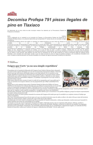 Decomisa Profepa 791 piezas ilegales de
pino en Tlaxiaco
Un talamontes de la zona crítica de este municipio mixteco fue detenido por la Procuraduría Federal de
Protección al Ambiente


Sofía                                                                                                   Valdivia
Tras la realización de un operativo en el municipio de Tlaxiaco, la Procuraduría Federal de Protección al
Ambiente (Profepa) detuvo a un presunto talamontes que transportaba 971 piezas de pino sin acreditar su legal
procedencia.
La dependencia federal informó que realizó un operativo en materia forestal en la zona crítica de Tlaxiaco en el marco del programa permanente para el
combate                 de              la             tala             Clandestina              en               zonas             de             riesgo.
El vehículo en el que se transportaba la materia prima era un camión tipo rabón, marca International con capacidad para diez toneladas con razón social de
la Empresa Productora y Comercializadora de Productos Agropecuarios, Forestales y Agroindustriales “Nacidos para Crecer”, S.A. de P.R., de R.I., que
procedía          de        la      localidad        de        Hidalgo,       perteneciente        a        Santa        Cruz       Itundujia,      Putla.
Al momento de la realizarse una minuciosa revisión al camión y la carga que transportaba se detectó que las materias primas forestales estaban ocultas
debajo de tiras, desperdicios y pedacería de madera, con lo que se trató de cubrir y ocultar la madera, cubierta ésta con una lona de plástico.
El decomiso de la madera obedece al programa de combate permanente y sistematizado contra la tala clandestina y el tráfico de materias primas forestales
que se realiza a nivel nacional; cabe destacar que esta zona se caracteriza por ser de alta incidencia en cuanto al transporte ilegal de materias primas
forestales, como resultado de la tala ilegal, aunado a que con estas acciones se pone en riesgo el equilibrio ecológico y los ecosistemas forestales de la
zona, al realizar el aprovechamiento de recursos forestales sin el amparo de alguna autorización emitida por la Semarnat.




Exigen que Cortv ‘ya no sea simple repetidora’
        JUAN C. MEDRANO

El presidente de la Comisión de Educación del Congreso local, Perfecto Mecinas Quero demandó
una intervención urgente del Estado en el caso de la Corporación Oaxaqueña de Radio y Televisión
(Cortv) para que esta emisora del Estado tenga un corte más cultural y no se convierta en una
simple repetidora de programas de televisoras de la capital del país. Es necesario formar cuadros
profesionales que ayuden a ahondar en la investigación de la cultura y difundan la vasta riqueza
cultural que tienen las comunidades indígenas y se justifique el presupuesto con el que cuenta la
televisión oficial, expresó.
Pidió sumar esfuerzos para rescatar el canal y la radio de los oaxaqueños, por lo que pidió que la
Cortv se convierta en un espacio cultural, con una programación que refleje la identidad de los
pueblos.
Planteó que en este esquema tomen parte el Instituto Estatal de Educación Pública de Oaxaca
(IEEPO) y la Secretaría de las Culturas (Seculta) para que definan la programación con la cual debe
contar la Corporación Oaxaqueña de Radio y Televisión (Cortv) y no sea una repetidora más.
Recalcó que se deben unir esfuerzos entre las dependencias para rescatar y fomentar la cultura de los oaxaqueños, ya que “nuestro principal objetivo
tiene que ser impulsar a todos aquellos oaxaqueños y oaxaqueñas que tienen esas habilidades”.
Mecinas Quero demandó “poner especial atención en aquellos talentos que se encuentran en los pueblos indígenas, porque los mejores representantes
de nuestra cultura provienen de ahí”.
Recordó que incluso el Canal 9 podría transmitir las sesiones del Congreso del estado para que la sociedad en su conjunto conozca el trabajo que
realiza el Legislativo.
Hoy, Cortv está prácticamente fuera del aire tanto en lo que a la señal de televisión como de radio se refiere y de cubrir el 80 por ciento del territorio
estatal, hoy apenas alcanza a llegar a menos del 15 por ciento de las ocho regiones.
Consideró que en la Cortv existe un desinterés por llevar al pueblo de Oaxaca la educación y cultura que demanda y mucho menos por transmitir la
riqueza histórica que tienen las comunidades de la entidad.
De acuerdo a la Ley que crea la Corporación Oaxaqueña de Radio y Televisión precisa “que ese organismo debe planear, elaborar, producir y
transmitir programas de radio y televisión que promuevan el desarrollo del Estado, difundan y preserven la cultura de sus pueblos, los programas
educativos de las autoridades competentes y las actividades gubernamentales que en cumplimiento a disposiciones legales y al contenido del Plan
Estatal de Desarrollo, realicen por conducto de órganos y dependencias del Estado”. De eso, nada ocurre
 