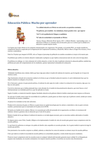 Educación Pública: Mucho por aprender
                                                  *La calidad educativa en México no está acorde a su posición económica

                                                  *El gobierno, pero también los ciudadanos, tienen grandes retos que superar

                                                  *16.9 % de la población de Chiapas es analfabeta

                                                  *8.7 años de escolaridad es el promedio en México

                                                   Oaxaca, Oaxaca, Miércoles 08 de Agosto, 2012.- (Alberto Morales / reporteindigo.com).- La
                                                  educación en México es constante tema de discusión, pues no es noticia que la calidad en la
                                                  educación se puede mejorar mucho.

Los lugares que el país obtiene en los exámenes internacionales son vergonzosos. Por ejemplo, en la prueba PISA, un estudio mundial de
comparación educativa auspiciado por la Organización de Cooperación Económica y Desarrollo, México obtuvo el lugar 48 en lectura y 50 en
ciencias y matemáticas.

Entre los 34 países que integran la OCDE, solo en Turquía el porcentaje de población sin estudios secundarios es mayor al de nuestro país.

El problema que conlleva un entorno educativo inadecuado es peligroso ya que implica consecuencias tanto de corto como de largo plazo.

El problema sin embargo, no viene solamente de la oferta educativa, es decir de cómo el gobierno estructura la educación pública, también hay
problemas por parte del comportamiento de los estudiantes, quienes representan la demanda de la educación.



Oferta educativa

Señalando el problema más evidente, habría que hacer algo para reducir el poder del sindicato de maestros, que ha logrado ser el mayor de
América Latina.

Algo fuertemente criticado de la estructura sindical es la forma en que se heredan la plaza de maestros, lo cual evidentemente hace que los
mejores maestros no eduquen a los jóvenes.

Por si fuera poco, gracias a la gran presión política, el sindicato ha sido capaz de evadir o reducir la evaluación de los maestros, algo que sí se
hace en otros países.

Una de las soluciones que se habían planteado hace varias décadas fue el modelo de descentralización educativa, que tomó fuerza a nivel
internacional por sus resultados positivos y que fue aplicado en el país.

Según el modelo, se trataría de transferir algunas facultades educativas del gobierno federal al ámbito estatal para tener mejoras en eficiencia.

Se creía que el estado conoce mejor las necesidades de su población y puede gastar ese dinero mejor que el gobierno central, aislado por cientos
de kilómetros de muchos ciudadanos.

Al parecer los resultados no han sido suficientes.

Producto de la estructura de gasto, en México se gasta menos en capital (tecnología para los salones y materiales) y más en gasto corriente
(sueldos y prestaciones) que en el promedio de los países de la OCDE.

De hecho en el ámbito de los salarios, México sí se encuentra por arriba del promedio de la organización, un tributo a la insistencia del
sindicato. Inclusive gastamos más en educación que el resto de los países.

Reducir el poder de los que lideran el sindicato de maestros es sin duda alguna necesario, pero se necesitan cambios adicionales al modelo
educativo.

En algunos países como Chile, Canadá y Bélgica se ha implementado el modelo de vales de escuela para generar mayor competencia entre las
escuelas públicas.

Lo que hacen los gobiernos es entregar a los padres de familia vales canjeables en escuelas privadas. Así, la gente tendría la opción de elegir la
escuela que prefiera.

Esto presionaría a las escuelas a mejorar su calidad y además se reducirían los costos de mantener un número mayor de escuelas públicas.

Claro que todavía se tendría la necesidad de escuelas públicas en comunidades pequeñas y rurales donde haya pocos estudiantes.

Promover mayor competencia entre las escuelas (como en cualquier industria del mercado) generaría mayor calidad. En su búsqueda por
acaparar más estudiantes, las escuelas contratarían a los mejores maestros posibles e invertirían sus recursos más eficientemente.
 