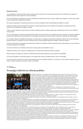 Demanda educativa

 Le ha quedado claro al país que faltan muchos cambios por hacer para ofrecer la mejor educación posible, pero también hay que analizar el
problema educativo desde el punto de vista de la demanda.

Es de suma importancia comprender por qué hay estudiantes que deciden desertar de la escuela a edades muy tempranas. La razón más evidente
es por la urgencia de un ingreso para la familia.

Pero algo más importante es la percepción que tienen los mismos estudiantes sobre las posibilidades de empleo en el futuro.

Estudiar es al final de cuentas una decisión económica. Si esperan ganar mucho más al completar cierto grado de escolaridad, hay mayor
incentivo por no abandonar sus trabajos y estudiar.

Es decir, la gente estudia con la idea de que en el futuro obtendrá un puesto en alguna empresa que le permita tener cierto nivel de calidad de
vida que desea.

En este sentido, algunos economistas han desarrollado estudios sobre cómo motivar a los estudiantes para que continúen sus estudios, basándose
en promover información del mercado laboral y no solamente incentivando por medio del dinero, como hace el programa de Oportunidades.

En un estudio realizado en República Dominicana, se encontró que los estudiantes subestimaban la diferencia salarial entre los que terminaban
educación primaria y secundaria, así como la diferencia entre los que estudiaban educación secundaria y educación superior.

El mismo estudio realizó un programa de concientización, donde los estudiantes recibían información sobre cuánto ganarían en caso de terminar
los diferentes grados de escolaridad.

Con tal sólo informar a los estudiantes, observaron un mayor grado de escolaridad en la zona.

Entender un entorno social es algo muy complejo, pero es necesario para diseñar herramientas de política.

México necesita con urgencia un cambio en la educación tanto por parte del gobierno como por parte de la ciudadanía.

Un joven que abandona la escuela para ingresar a una organización criminal es peligroso para él y para su comunidad.

Es necesario pensar en generar los incentivos adecuados para que los estudiantes prefieran ir a la escuela y no solo continuar tirando el dinero en
cada vez mayores sueldos a los maestros y poder a su sindicato.




Promulga Calderón la reforma política
        AGENCIAS

                                                     MÉXICO, (Agencias).- El presidente Felipe Calderón Hinojosa firmó en el Palacio Nacional el
                                                     decreto de la reforma constitucional en materia política; un paquete de ocho cambios que calificó
                                                     como “un paso importante en la evolución del régimen democrático, participativo y plural” de
                                                     México. Sin embargo, Calderón estableció como asignaturas pendientes las propuestas de su
                                                     iniciativa original del 15 de diciembre de 2009, sobre las que hubo divergencias. "Falta mucho por
                                                     hacer. Queda pendiente a mi juicio el tema de la elección consecutiva de legisladores federales. Es
                                                     el mismo caso en la falta de la elección consecutiva de alcaldes, integrantes de los ayuntamientos o
                                                     jefes delegacionales, la elección consecutiva tanto de legisladores es fundamental, ya que los
                                                     ciudadanos a través de su voto podrían premiar o castigar el desempeño de un servidor público en
                                                     el cargo para el cual lo ha electo”, expresó.
                                                     Destacó que “siempre el debate público, abierto y responsable será enriquecedor de la vida
                                                     nacional”, y en ese sentido expresó su certeza de que la próxima Legislatura retomará la agenda de
                                                     la reforma política que queda pendiente.
"Se prevén mecanismos alternos para la rendición de protesta del Presidente electo. Se requiere precisamente evitar que circunstancias de facto, de
intereses o de fuerza impidan o rompan el orden constitucional como se pretendiera hacer alguna ocasión en mi país. En síntesis representa un paso
importante en la certidumbre constitucional de las institucionales públicas", precisó.
El proceso legislativo de la reforma política duró dos años y casi ocho meses, de trabajo colectivo; al respecto enfatizó: “La democracia la hemos
construido los mexicanos día con día, con paciencia y durante más de un siglo, sin disparar un solo tiro”.
Faltó a la ceremonia la representación de los partidos de izquierda, aún cuando en el Congreso federal y en las legislaturas de los estados votaron a
favor de los ocho cambios a la Constitución.
Los cambios ponen en vigor: La iniciativa ciudadana; las candidaturas independientes; la consulta popular; la iniciativa preferente del Presidente de
la República; agregan un mes (a octubre) el plazo de revisión de la Cuenta Pública; la ratificación por el Senado de integrantes de los órganos
reguladores del Estado en materia de Telecomunicaciones, Energía y Competencia Económica; se establece el mecanismo de sucesión en caso de falta
absoluta de titular del Poder Ejecutivo, y alternativas para la toma de protesta al presidente de la República.
Fueron testigos de la firma presidencial del decreto de promulgación, los líderes nacionales del PRI, Pedro Joaquín Coldwell; del PAN, Gustavo
Madero, y del Panal, Luis Castro Obregón.
Por el Poder Legislativo, el presidente de la Comisión Permanente, el senador José González Morfín, valoró la reforma como “un paso hacia la
democracia de calidad, ya que abre nuevos cauces para la participación ciudadana, la rendición de cuentas y la eficacia institucional”.
El secretario de Gobernación, Alejandro Poiré Romero, destacó que “gracias al diálogo abierto, democrático, al trabajo estrecho y de responsabilidad
compartida, hemos alcanzado una reforma fundamental”, por su impacto en la construcción de una democracia más robusta y más eficaz.
Asistieron también a la ceremonia el presidente de la Suprema Corte de Justicia de la Nación (SCJN), Juan Silva Meza, y legisladores, entre ellos el
senador Manlio Fabio Beltrones Rivera (PRI), presidente de la Junta de Coordinación Política de la Cámara Alta; Guadalupe Acosta Naranjo (PRD),
quien presidió la Cámara de Diputados en la aprobación del dictamen en San Lázaro.
Calderón, González Morfín y Poiré enfatizaron los temas que se quedaron pendientes: la elección consecutiva de legisladores federales, así como de
alcaldes, integrantes de ayuntamientos y jefes delegacionales; disminuir el número de diputados y senadores; dar facultad de iniciativa al Poder
Judicial; segunda vuelta electoral presidencial y legislativa; incremento del porcentaje de votos para que partidos políticos conserven el registro;
reconducción presupuestal, y veto presupuestal.
 