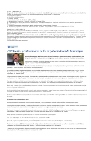 SOBRE LAS REFORMAS
Después de dos años siete meses y 23 días desde que el presidente Felipe Calderón presento su iniciativa de Reforma Política, este miércoles firmó el
decreto que promulga ocho cambios a la Constitución que propician mayor calidad a la democracia:
1. La iniciativa ciudadana.
2. Candidaturas independientes
3. Consulta popular.
4. Iniciativa preferente del Presidente de la República.
5. Agregan un mes (a octubre) el plazo de revisión de la Cuenta Pública
6. Ratificación por el Senado de integrantes de los órganos reguladores del Estado en materia de Telecomunicaciones, Energía y Competencia
Económica;
7. Establece el mecanismo de sucesión en caso de falta absoluta de titular del poder Ejecutivo
8. Alternativas para la toma de protesta al Presidente de la República, ante presidentes de las Cámaras federales, o de la Corte.

INCOMPLETA: EMPRESARIOS
Por otra parte, el Consejo Coordinador Empresarial (CCE) mantuvo su postura vertida en julio, e hizo un llamado a seguir mejorando el proceso
político del país a través de mayores cambios, además de los aprobados el mes pasado por la Comisión Permanente del Congreso de la Unión que
validó una reforma política.
El presidente del CCE, Gerardo Gutiérrez Candiani resaltó que dicha reforma ha sido de gran importancia, ya que fue aprobada por una mayoría de
los congresos estatales, además de que incluye demandas históricas de la sociedad civil, como las candidaturas independientes y la consulta popular,
así como medidas para agilizar el trabajo legislativo y acercarlo a los intereses ciudadanos, a través de la iniciativa preferente del Ejecutivo y la
iniciativa popular.
No obstante, señaló, sigue incompleta.




PGR tras los prestanombres de los ex gobernadores de Tamaulipas
                                     Ricardo Gamundi Rosas, ex dirigente estatal del PRI en Tamaulipas y colaborador cercano de Humberto Moreira en la
                                     dirigencia nacional del tricolor, también es investigado por lavado de dinero y presuntos vínculos con el narcotráfico.

                                     Gamundi tiene congeladas sus cuentas bancarias y la SIEDO mostró su fotografía a un testigo protegido para identificarlo,
                                     según la indagatoria PGR/SIEDO/UEIDCS/012/2009.

                                   Quien fuera también líder del Congreso tamaulipeco es investigado junto con los ex gobernadores de Tamaulipas Tomás
Yarrington y Eugenio Hernández, según una nota del periódico Reforma.

La Procuraduría General de la República también solicitará órdenes de aprehensión en contra de los empresarios Napoleón Rodríguez de la Garza y Eduardo
Rodríguez Berlanga, alias La Conga, actualmente arraigados bajo acusaciones de haber fungido como prestanombres de los ex mandatarios de Tamaulipas
investigados por lavado de dinero.

De acuerdo con una nota del diario 24 Horas, autoridades de la dependencia indicaron que el Ministerio Público Federal, en coordinación con otras instancias, ha
recabado elementos de prueba que permiten presumir que los empresarios tamaulipecos se involucraron en negocios con recursos de procedencia ilícita.

Rodríguez de la Garza, dueño de Ferretera Industrial Rodríguez, fue colaborador de Yarrington durante su periodo como gobernador. En Estados Unidos se
descubrió que fungía como copropietario de un condominio en la isla del Padre, Texas, propiedad presuntamente adquirida con dinero del narcotráfico.

Por su parte, La Conga es un ex servidor público y empresario dueño de la constructora Janambres, la cual habría sido utilizada para las operaciones de lavado de
dinero en México y Estados Unidos.

La PGR remitirá la solicitud de aprehensión en contra de los referidos empresarios a un juez federal, quien resolverá si hay elementos suficientes para otorgarla. El
arraigo de casi 80 días concedido en contra de los empresarios vence la próxima semana.

En el caso de Sonia de Pau García, esposa de otro prestanombres de Yarrington y quien también está arraigada, la PGR aún no define la determinación que tomará
en el caso.

Ex líder del PRI ya es buscado por la SIEDO

Ricardo Gamundi tiene una orden de presentación y localización de la SIEDO con la que se pretende llevarlo a declarar ante el Ministerio Público.

Las listas electrónicas del Consejo de la Judicatura Federal indican que Gamundi promovió el amparo 989/2012 ante el Juzgado Segundo de Distrito en Tamaulipas
contra el aseguramiento de sus cuentas, sin embargo, en dos instancias le han negado la suspensión del embargo.

Con base en la indagatoria del caso, el 23 de mayo de 2011, la entonces titular de la SIEDO, Patricia Bugarin, estuvo en San Antonio, Texas, para interrogar a un
informante de la DEA y luego testigo protegido de las autoridades mexicanas, identificado con el nombre clave de "Ángeles".

A este personaje le exhibieron dos fotografías a las que hizo unas inscripciones en su parte inferior.

Una era la de Yarrington y la otra la de "Ricardo Gamundi Rosas ex presidente del PRI".

Enseguida, según una copia del expediente, "Ángeles" firmó el documento con su nombre clave y huellas digitales, y señaló la fecha.

"Lo conocí a principios de 2004 durante la precampaña de Eugenio Hernández Flores, en específico en la fiesta que se llevó a cabo el 6 de enero del 2004 del
cumpleaños de Luis Edmundo González alias 'La Güicha'", manifestó el testigo colaborador en la averiguación.

"Ángeles" dijo no conocer a qué se dedicaba actualmente el ex dirigente estatal del PRI, pero lo señala como alguien que "tuvo que ver con la descomposición en
todos los ámbitos" de Tamaulipas, establece la investigación de la PGR.
 