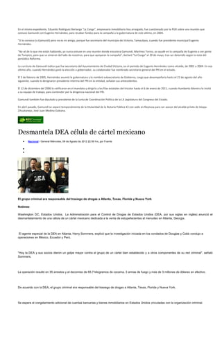 En el mismo expediente, Eduardo Rodríguez Berlanga "La Conga", empresario inmobiliario hoy arraigado, fue cuestionado por la PGR sobre una reunión que
sostuvo Gamundi con Eugenio Hernández, para recabar fondos para la campaña a la gubernatura de este último, en 2004.

"Sí lo conozco (a Gamundi) pero no es mi amigo, porque fue secretario del municipio de Victoria, Tamaulipas, cuando fue presidente municipal Eugenio
Hernández.

"No sé de lo que me están hablando, yo nunca estuve en una reunión donde estuviera Gamundi, Martínez Torres, yo ayudé en la campaña de Eugenio a ver gente
de Tampico, para que se vinieran del lado de nosotros, para que apoyaran la campaña", declaró "La Conga" el 29 de mayo, tras ser detenido según la nota del
periódico Reforma.

La currícula de Gamundi indica que fue aecretario del Ayuntamiento de Ciudad Victoria, en el periodo de Eugenio Hernández como alcalde, de 2001 a 2004. En ese
último año, cuando Hernández ganó la elección a gobernador, su colaborador fue nombrado secretario general del PRI en el estado.

El 5 de febrero de 2005, Hernández asumió la gubernatura y lo nombró subsecretario de Gobierno, cargo que desempeñaría hasta el 22 de agosto del año
siguiente, cuando lo designaron presidente interino del PRI en la entidad, señalan sus antecedentes.

El 12 de diciembre del 2006 lo ratificaron en el mandato y dirigiría a las filas estatales del tricolor hasta el 6 de enero de 2011, cuando Humberto Moreira lo invitó
a su equipo de trabajo, para contender por la dirigencia nacional del PRI.

Gamundi también fue diputado y presidente de la Junta de Coordinación Política de la LX Legislatura del Congreso del Estado.

En abril pasado, Gamundi se separó temporalmente de la titularidad de la Notaría Pública 43 con sede en Reynosa para ser asesor del alcalde priista de Ixtapa-
Zihuatanejo, José Juan Medina Galeana.




Desmantela DEA célula de cártel mexicano
        Nacional / General Miércoles, 08 de Agosto de 2012 22:59 hrs, por Fuente




El grupo criminal era responsable del trasiego de drogas a Atlanta, Texas, Florida y Nueva York

Notimex

Washington DC, Estados Unidos. La Administración para el Control de Drogas de Estados Unidos (DEA, por sus siglas en inglés) anunció el
desmantelamiento de una célula de un cártel mexicano dedicada a la venta de estupefacientes al menudeo en Atlanta, Georgia.




El agente especial de la DEA en Atlanta, Harry Sommers, explicó que la investigación iniciada en los condados de Douglas y Cobb condujo a
operaciones en México, Ecuador y Perú.




"Hoy la DEA y sus socios dieron un golpe mayor contra el grupo de un cártel bien establecido y a otros componentes de su red criminal", señaló
Sommers.




La operación resultó en 35 arrestos y el decomiso de 65.7 kilogramos de cocaína, 3 armas de fuego y más de 3 millones de dólares en efectivo.




De acuerdo con la DEA, el grupo criminal era responsable del trasiego de drogas a Atlanta, Texas, Florida y Nueva York.




Se espera el congelamiento adicional de cuentas bancarias y bienes inmobiliarios en Estados Unidos vinculadas con la organización criminal.
 