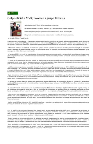 Golpe oficial a MVS; favorece a grupo Televisa

                               Quita el gobierno a MVS una de las más valiosas frecuencias.

                               No se puede esperar a que venza, sostuvo la SCT para justificar que adelantó la decisión.

                               Licitará el espectro para que operadores ofrezcan banda ancha de alta velocidad y 4G.

                               El segmento permite ofrecer servicios más avanzados y rentables de telecomunicaciones.

La Jornada / Miriam Posada García

El secretario de Comunicaciones y Transportes, Dionisio Pérez Jácome, anunció que el gobierno federal no puede esperar a que venzan las
concesiones que Multivisión (MVS) y otras empresas tienen en la banda de 2.5 gigahercios (GHz), por lo que decidió iniciar el proceso de rescate de
ese espectro y licitarlo para que nuevos operadores lo exploten para ofrecer banda ancha de alta velocidad y servicios de cuarta generación (4G).

 El funcionario indicó que no se trata de un decreto para que ese espectro que antes se usaba para dar radio y televisión restringida vía microondas
vuelva al resguardo del gobierno federal, sino que es un proceso en el que los afectados como MVS podrán presentar pruebas, alegatos y, en los
casos que sea viable, obtener una indemnización.

 La banda de 2.5 Ghz es una de las más valiosas en el mundo de las telecomunicaciones, debido a que la evolución tecnológica permite que su uso
ya no sea para ofrecer radio y televisión restringida vía microondas, sino más avanzados y rentables servicios de telecomunicaciones móviles y de
banda ancha.

La banda de 700 megahercios (Mhz) que explotan las televisoras es la otra frecuencia más atractiva para el negocio de las telecomunicaciones
móviles y de banda ancha. Una vez que los concesionarios de televisión analógica migren al esquema digital deberán devolver este espectro como
parte del llamado dividendo digital, cuyo uso será decidido por el gobierno mexicano.

Las 68 concesiones vigentes que rescatará la Secretaría de Comunicaciones y Transportes vencían en 2015 y 2020. Diez empresas tienen 26 de
esas concesiones y las 42 restantes están bajo el control de MVS, por lo que al serle retiradas, la empresa se queda sin la posibilidad de desarrollar
el proyecto 2.5 Banda Ancha para Todos, que le propuso al gobierno federal para continuar explotando el espectro con la prestación de servicios de
banda ancha y telecomunicaciones móviles, como marcan organismos como la Unión Internacional de Telecomunicaciones.

 Según declaraciones del vicepresidente de MVS, José Antonio Abad, para conservar la cantidad de espectro suficiente para desarrollar el proyecto,
la Secretaría de Hacienda le fijó una contraprestación de mil 238 millones de dólares, mientras la propuesta de MVS era de 680 millones de dólares,
ya que de otra manera sería económicamente inviable.

La decisión del gobierno federal no afectará otros segmentos de negocio de MVS como las transmisiones de radio por 102.5 y 104.9 de frecuencia
modulada (FM) o su programación en televisión satelital a través de Dish, en la que se incluye el canal 52. MVS se reservó sus comentarios sobre la
decisión de la SCT.

 En una conferencia de prensa, en la que no se permitieron preguntas, Pérez Jácome informó que el gobierno federal decidió negar la prórroga de
las concesiones vencidas en la banda de 2.5 Ghz, así como iniciar el procedimiento de rescate de todas las concesiones vigentes en la misma
banda, con el objetivo de llevar a buen fin su reordenamiento conforme a los principios de política publica y a las mejores prácticas internacionales.

 Indicó que para licitar ese espectro se requieren tramos de al menos 40 megahercios (Mhz) para obtener el máximo rendimiento –hay en existencia
190 Mhz en la banda de 2.5 Ghz. Aseguró que se trata de tecnología que podría asemejarse a una carretera de ultra alta velocidad, de la que ahora
sólo se aprovecha el acotamiento, por lo que la SCT tomó la decisión de rescatar este bien público con base en la Constitución y la Ley Federal de
Telecomunicaciones.

Justificó que la SCT tuvo pláticas con MVS desde 2007 para llegar a acuerdos, y que la dependencia “presentó diversos esquemas para autorizar la
prórroga y la prestación de servicios amplios en sus concesiones.




MVS no aceptó ninguna de las propuestas; ellos pusieron sobre la mesa algunas alternativas, pero fueron inaceptables, ya sea porque no
aseguraban la explotación eficiente del espectro o no cumplían con las mejores condiciones económicas para el Estado, como prevé el artículo 134
de la Constitución. A fin de cuentas, la posición adoptada por el mayor operador de la banda de 2.5 Ghz quedó muy lejos de lo que es aceptable
para la Secretaría en función de sus facultades y obligaciones, afirmó el funcionario.

 Declaró que este es el comienzo del rescate de la banda. La segunda etapa consistirá en que los concesionarios podrán presentar pruebas y
argumentos que convengan a su interés y tendrán derecho de audiencia. Después habrá una etapa de valoración de pruebas y análisis de
información, luego los alegatos y la resolución de cada caso, y la determinación de indemnizaciones, cuando los concesionarios tengan derecho.

 Pérez Jácome dijo que con esta decisión no vamos contra nadie, es por el país, y que en todo este proceso los concesionarios tendrán siempre la
opción de sumarse a la política pública del gobierno y unirse así a la posibilidad de utilizar eficientemente sus concesiones. Que no quede duda: a
todos los concesionarios se dará el mismo trato sin exclusiones ni discriminación.
 