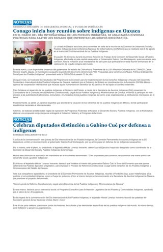 SESIONA COMISIÓN DE DESARROLLO SOCIAL Y PUEBLOS INDÍGENAS

Conago inicia hoy reunión sobre indígenas en Oaxaca
EN EL MARCO DEL DÍA INTERNACIONAL DE LOS PUEBLOS INDÍGENAS, SE ANALIZARÁN DIVERSAS
POLÍTICAS PARA ABATIR LOS REZAGOS QUE ENFRENTAN LOS GRUPOS ORIGINARIOS.


                                            La ciudad de Oaxaca está lista para convertirse en sede de la reunión de la Comisión de Desarrollo Social y
                                            Pueblos Indígenas de la Conferencia Nacional de Gobernadores (CONAGO) que se realizará este 9 de agosto
                                            en el marco del Día Internacional de los Pueblos Indígenas.

                                            El pasado 20 de marzo durante la primera Reunión de Trabajo de la Comisión de Desarrollo Social y Pueblos
                                            Indígenas, efectuada en esta capital oaxaqueña, el Gobernador Gabino Cué Monteagudo, quien encabeza esta
                                            comisión, hizo la invitación a los mandatarios del país para que participaran en esta reunión enmarcada en la
                                            celebración de orgullo indígena del mundo.

En este marco, y con la probable presencia del gobernador del estado de Chihuahua y Presidente de la LXIV Reunión Ordinaria de la CONAGO, César
Horacio Duarte Jáquez, el mandatario oaxaqueño expondrá el documento denominado "100 Propuestas para Construir una Nueva Política de Desarrollo
Social para los Pueblos Indígenas", presentado ante la CONAGO el pasado 13 de julio.

De igual modo, se mostrarán los resultados del Programa de Coinversión para la Implementación de los Derechos Indígenas e Impulso del Desarrollo
Sostenible e Intercultural de los Pueblos Indígenas de Oaxaca, realizado por el Gobierno del Estado en coordinación con la fundación OXFAM-México -
agencia de cooperación internacional que recauda ayuda humanitaria en beneficio de 90 países a fin de lograr un cambio sostenible-.

Para fortalecer el desarrollo de los pueblos indígenas, el Gobierno del Estado, a través de la Secretaría de Asuntos Indígenas (SAI) presentará la
Convocatoria de la Consulta para la Reforma Constitucional y Legal de los Pueblos Indígenas y Afromexicanos de Oaxaca, invitando a participar en este
proceso a las autoridades tradicionales, comunales y municipales de los pueblos indígenas así como a las organizaciones e instituciones interesados en el
tema.

Posteriormente, se abrirá un panel de expertos que abordarán la situación de los Derechos de los pueblos indígenas en México, donde participarán
académicos nacionales e internacionales.

Además, se realizará el taller sobre reglas de operación de Programas Federales enfocados al Desarrollo Social y Pueblos Indígenas, con la finalidad de
elaborar una propuesta conjunta que se entregará al Gobierno Federal y al Congreso de la Unión.




Celebran diputados distinción a Gabino Cué por defensa a
indígenas
REYNALDO BRACAMONTES RUIZ

A la luz de la conmemoración este jueves del Día Internacional de los Pueblos Indígenas, la Comisión Permanente de Asuntos Indígenas de la LXI
Legislatura, emitió un reconocimiento al gobernador Gabino Cué Monteagudo, por su activo papel en defensa de los indígenas oaxaqueños.

Por lo mismo, ante el pleno, su presidente, el legislador Héctor Lorenzo Inocente, celebró que el Ejecutivo haya sido designado como coordinador de la
Comisión de Desarrollo Social y Pueblos Indígenas de la Conago.

Motivó esta distinción la aportación del mandatario en el documento denominado: "Cien propuestas para construir para construir una nueva política de
desarrollo social y pueblos indígenas".

En tribuna, el legislador Héctor Lorenzo Inocente, destacó que fortalece el interés del gobernador Gabino Cué, la firma del Convenio que este jueves
celebrarán los Poderes Ejecutivo y legislativo, para impulsar el Proceso de Reforma Constitucional y Legal sobre Derechos de los Pueblos Indígenas y
Afromexicanos del Estado de Oaxaca.

Ante sus compañeros legisladores, el presidente de la Comisión Permanente de Asuntos Indígenas, recordó a Floriberto Díaz, quien metaforizara a los
pueblos y comunidades indígenas como un fuego en potencia, e hizo al mismo tiempo un reconocimiento a la Secretaría de Asuntos Indígenas de Oaxaca,
por promover el proyecto denominado:

"Construyendo la Reforma Constitucional y Legal sobre Derechos de los Pueblos Indígenas y Afromexicanos de Oaxaca".

En ese marco, destacó por su relevancia social, el Programa Consultivo para la Atención Legislativa de los Pueblos y Comunidades Indígenas, aprobado
por el pleno de la LXI Legislatura.

En la víspera de la conmemoración del Día Internacional de los Pueblos Indígenas, el legislador Héctor Lorenzo Inocente recordó las palabras del
Secretario general de las Naciones Unidas, Bank i-moon:

Este día es para celebrar y reconocer juntos las historias, las culturas y las identidades específicas de los pueblos indígenas del mundo. Al mismo tiempo,
para fortalecer y apoyar sus aspiraciones.
 