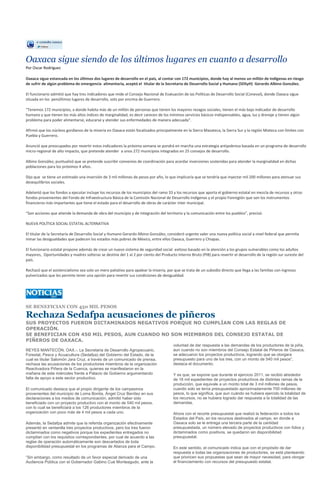 Oaxaca sigue siendo de los últimos lugares en cuanto a desarrollo
Por Oscar Rodríguez

Oaxaca sigue estancada en los últimos dos lugares de desarrollo en el país, al contar con 172 municipios, donde hay al menos un millón de indígenas en riesgo
de sufrir de algún problema de emergencia alimentaria, aceptó el titular de la Secretaria de Desarrollo Social y Humano (SDSyH) Gerardo Albino González.

El funcionario admitió que hay tres indicadores que mide el Consejo Nacional de Evaluación de las Políticas de Desarrollo Social (Coneval), donde Oaxaca sigue
situada en los penúltimos lugares de desarrollo, solo por encima de Guerrero.

“Tenemos 172 municipios, a donde habita más de un millón de personas que tienen los mayores rezagos sociales, tienen el más bajo indicador de desarrollo
humano y que tienen los más altos índices de marginalidad, es decir carecen de los mínimos servicios básicos indispensables, agua, luz y drenaje y tienen algún
problema para poder alimentarse, educarse y atender sus enfermedades de manera adecuada”.

Afirmó que los núcleos gordianos de la miseria en Oaxaca están focalizados principalmente en la Sierra Mazateca, la Sierra Sur y la región Mixteca con límites con
Puebla y Guerrero.

Anunció que preocupados por revertir estos indicadores la próxima semana se pondrá en marcha una estrategia antipobreza basada en un programa de desarrollo
micro-regional de alto impacto, que pretende atender a unos 272 municipios integrados en 25 consejos de desarrollo.

Albino González, puntualizó que se pretende suscribir convenios de coordinación para acordar inversiones sostenidas para atender la marginalidad en dichas
poblaciones para los próximos 4 años.

Dijo que se tiene un estimado una inversión de 3 mil millones de pesos por año, lo que implicaría que se tendría que inyectar mil 200 millones para atenuar sus
desequilibrios sociales.

Adelantó que los fondos a ejecutar incluye los recursos de los municipios del ramo 33 y los recursos que aporta el gobierno estatal en mezcla de recursos y otros
fondos provenientes del Fondo de Infraestructura Básica de la Comisión Nacional de Desarrollo Indígenas y el propio Fonregión que son los instrumentos
financieros más importantes que tiene el estado para el desarrollo de obras de carácter inter municipal.

“Son acciones que atiende la demanda de obra del municipio y de integración del territorio y la comunicación entre los pueblos”, precisó.

NUEVA POLÍTICA SOCIAL ESTATAL ALTERNATIVA

El titular de la Secretaría de Desarrollo Social y Humano Gerardo Albino González, consideró urgente valer una nueva política social a nivel federal que permita
minar las desigualdades que padecen los estados más pobres de México, entre ellos Oaxaca, Guerrero y Chiapas.

El funcionario estatal propone además de crear un nuevo sistema de seguridad social exitoso basado en la atención a los grupos vulnerables como los adultos
mayores, Oportunidades y madres solteras se destine del 1 al 2 por ciento del Producto Interno Bruto (PIB) para revertir el desarrollo de la región sur sureste del
país.

Rechazó que el asistencialismo sea solo un mero paliativo para apalear la miseria, por que se trata de un subsidio directo que llega a las familias con ingresos
pulverizados que les permite tener una opción para revertir sus condiciones de desigualdad.




SE BENEFICIAN CON 450 MIL PESOS

Rechaza Sedafpa acusaciones de piñeros
SUS PROYECTOS FUERON DICTAMINADOS NEGATIVOS PORQUE NO CUMPLÍAN CON LAS REGLAS DE
OPERACIÓN.
SE BENEFICIAN CON 450 MIL PESOS, AUN CUANDO NO SON MIEMBROS DEL CONSEJO ESTATAL DE
PIÑEROS DE OAXACA.
                                                                                       voluntad de dar respuesta a las demandas de los productores de la piña,
REYES MANTECÓN, OAX.-. La Secretaria de Desarrollo Agropecuario,                       aun cuando no son miembros del Consejo Estatal de Piñeros de Oaxaca,
Forestal, Pesca y Acuacultura (Sedafpa) del Gobierno del Estado, de la                 se adecuaron los proyectos productivos, logrando que se otorgara
cual es titular Salomón Jara Cruz, a través de un comunicado de prensa,                presupuesto para uno de los tres, con un monto de 540 mil pesos”,
rechaza las acusaciones de los productores miembros de la organización                 destaca el documento.
Reactivadora Piñera de la Cuenca, quienes se manifestaron en la
mañana de este miércoles frente a Palacio de Gobierno argumentando                     Y es que, se expone que durante el ejercicio 2011, se recibió alrededor
falta de apoyo a este sector productivo.                                               de 16 mil expedientes de proyectos productivos de distintas ramas de la
                                                                                       producción, que equivale a un monto total de 3 mil millones de pesos,
El comunicado destaca que el propio dirigente de los campesinos                        cuando solo se tenía presupuestado aproximadamente 700 millones de
provenientes del municipio de Loma Bonita, Ángel Cruz Benítez en sus                   pesos, lo que significa, que aun cuándo se hubiera ejercido la totalidad de
declaraciones a los medios de comunicación, admitió haber sido                         los recursos, no se hubiera logrado dar respuesta a la totalidad de las
beneficiado con un proyecto productivo con el monto de 540 mil pesos,                  demandas.
con lo cual se beneficiará a los 126 productores miembros de la
organización con poco más de 4 mil pesos a cada uno.                                   Ahora con el recorte presupuestal que realizó la federación a todos los
                                                                                       Estados del País, en los recursos destinados al campo, en donde a
Además, la Sedafpa admite que la referida organización efectivamente                   Oaxaca solo se le entrega una tercera parte de la cantidad
presentó en ventanilla tres proyectos productivos, pero los tres fueron                presupuestada, un número elevado de proyectos productivos con folios y
dictaminados como negativos porque los expedientes entregados no                       dictaminados como positivos, se quedaron sin disponibilidad
cumplían con los requisitos correspondientes, por cual de acuerdo a las                presupuestal.
reglas de operación automáticamente son descartados de toda
disponibilidad presupuestal en los programas de Alianza para el Campo.                 En este sentido, el comunicado indica que con el propósito de dar
                                                                                       respuesta a todas las organizaciones de productores, se está planteando
“Sin embargo, como resultado de un favor especial derivado de una                      que prioricen sus propuestas que sean de mayor necesidad, para otorgar
Audiencia Pública con el Gobernador Gabino Cué Monteagudo, ante la                     el financiamiento con recursos del presupuesto estatal.
 