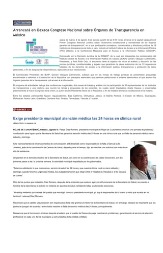 Arrancará en Oaxaca Congreso Nacional sobre Órganos de Transparencia en
México
                                                   axaca de Juárez, 8 de agosto. Este jueves a partir de las 9:00 horas, arranca en la capital oaxaqueña el
                                                   Primer Congreso Nacional Jurídico sobre "Autonomía constitucional y normatividad de los órganos
                                                   garantes de transparencia", en el que participarán consejeros, comisionados y directores jurídicos de 18
                                                   institutos de transparencia de todo el país, incluido el Instituto Federal de Acceso a la Información Pública
                                                   (IFAI) afiliados a la Conferencia Mexicana para el Acceso a la Información Pública (COMAIP).

                                                   Convocado por la Comisión Jurídica de la COMAIP, de la cual son integrantes los comisionados del
                                                   Instituto Estatal de Acceso a la Información Pública de Oaxaca (IEAIP) Genaro Vásquez Colmenares,
                                                   Presidente, y Raúl Ávila Ortiz, el encuentro tiene el objetivo de iniciar el análisis y discusión de las
                                                   normas jurídicas, constitucionales y legales que garanticen la plena autonomía de los 33 organismos
                                                   tutelares de los derechos de acceso a la información pública, transparencia y protección de datos
personales, a fin de asegurar la independencia y ejecución de sus resoluciones.

El Comisionado Presidente del IEAIP, Genaro Vásquez Colmenares, subrayó que en las mesas de trabajo jurídicas se presentarán propuestas
encaminadas a reformar la Constitución de la República con preceptos esenciales que permitan perfeccionar el sistema democrático al que abonan los
órganos garantes de la transparencia y el acceso al a información.

El programa de actividades incluye dos conferencias magistrales, dos mesas de trabajo y análisis con la participación de 36 representantes de los institutos
de transparencia y una relatoría que reunirá los temas y propuestas de los ponentes, los cuales serán impulsados desde Oaxaca y presentadas
próximamente al nuevo Congreso de la Unión y a quien resulte Presidente Electo de la República, a fin de fortalece el marco constitucional en la materia.

Entre los estados participantes figuran: Aguascalientes, Baja California, Chihuahua, Jalisco, el Distrito Federal, el Estado de México, Guanajuato,
Michoacán, Nuevo León, Querétaro, Quintana Roo, Sinaloa, Tamaulipas, Tlaxcala y Yucatán.




Exige presidente municipal atención médica las 24 horas en clínica rural
»Mario Girón / e-oaxaca.mx


ROJAS DE CUAUHTÉMOC, Oaxaca., agosto 8.- Felipe Díaz Romero, presidente municipal de Rojas de Cuauhtémoc anunció una jornada de protesta y
movilización para lograr que la Secretaría de Salud les garantice atención médica las 24 horas en una clínica rural que por falta de personal médico cierra
sábado y domingo.


Ante representantes de diversos medios de comunicación, el Edil señaló como responsable de la falla a Samuel Julio
Jiménez, jede de la coordinación de Centros de Salud, dejando pasar el tiempo, dijo, sin resolver una solicitud con más de un
año de existencia.


Un plantón en el domicilio citadino de la Secretaría de Salud, así como en la coordinación del citado funcionario, son los
primeros pasos a dar, la próxima semana, la autoridad municipal respaldada por los gobernados.


“Estamos solicitando lo que merecemos, servicio de salud las 24 horas y que nuestra clínica rural no cierre sábado y
domingo; cuando tenemos urgencias medica, los ciudadanos tienen que elegir entre el hospital de Tlacolula o el de Oaxaca
de Juárez”.


Otro de los puntos que molestó a Díaz Romero, después de la entrevista que sostuvo ayer con el funcionario de la Secretaría de Salud, es cuando el
hombre de la bata blanca le solicitó no meterse en asuntos de salud, señalando fallas y solicitando soluciones.


“Me estoy metiendo por tratarse del pueblo que me eligió como su presidente municipal; yo soy el responsable de lo bueno o malo que suceda en mi
territorio”, subrayó Díaz Romero.


Reconoció que el cabildo y la población son respetuosos de la vida gremial al interior de la Secretaría de Salud, sin embargo, destacó es importante que las
partes se pongan de acuerdo y entre todos resolver la falta de servicio médicos las 24 horas, principalmente.


Deseamos que el funcionario Jiménez desquite el salario que el pueblo de Oaxaca le paga, resolviendo problemas y garantizando el servicio de atención
profesional en cada uno de los municipios y comunidades de la entidad, enfatizó.
 