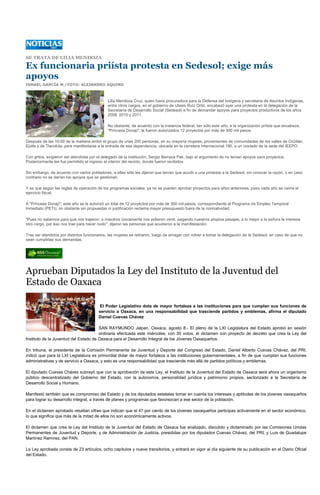 SE TRATA DE LILIA MENDOZA

Ex funcionaria priísta protesta en Sedesol; exige más
apoyos
ISMAEL GARCÍA M./FOTO: ALEJANDRO AQUINO



                                             Lilia Mendoza Cruz, quien fuera procuradora para la Defensa del Indígena y secretaria de Asuntos Indígenas,
                                             entre otros cargos, en el gobierno de Ulises Ruiz Ortiz, encabezó ayer una protesta en la delegación de la
                                             Secretaría de Desarrollo Social (Sedesol) a fin de demandar apoyos para proyectos productivos de los años
                                             2009, 2010 y 2011.

                                             No obstante, de acuerdo con la instancia federal, tan sólo este año, a la organización priísta que encabeza,
                                             "Princesa Donají", le fueron autorizados 12 proyectos por más de 300 mil pesos.

Después de las 10:00 de la mañana arribó el grupo de unas 200 personas, en su mayoría mujeres, provenientes de comunidades de los valles de Ocotlán,
Ejutla y de Tlacolula, para manifestarse a la entrada de esa dependencia, ubicada en la carretera Internacional 190, a un costado de la sede del IEEPO.

Con gritos, exigieron ser atendidas por el delegado de la institución, Sergio Barraza Pak, bajo el argumento de no tenían apoyos para proyectos.
Posteriormente les fue permitido el ingreso al interior del recinto, donde fueron recibidos

Sin embargo, de acuerdo con varios pobladores, a ellas sólo les dijeron que tenían que acudir a una protesta a la Sedesol, sin conocer la razón, o en caso
contrario no se darían los apoyos que se gestionan.

Y es que según las reglas de operación de los programas sociales, ya no se pueden aprobar proyectos para años anteriores, pues cada año se cierra el
ejercicio fiscal.

A "Princesa Donají", este año se le autorizó un total de 12 proyectos por más de 300 mil pesos, correspondiente al Programa de Empleo Temporal
Inmediato (PETI); no obstante sin propuestas ni justificación reclama mayor presupuesto fuera de la normatividad.

"Pues no sabemos para qué nos trajeron; a nosotros únicamente nos pidieron venir, pagando nuestros propios pasajes; a lo mejor a la señora le interesa
otro cargo, por eso nos trae para hacer ruido", dijeron las personas que acudieron a la manifestación.

Tras ser atendidos por distintos funcionarios, las mujeres se retiraron, luego de amagar con volver a tomar la delegación de la Sedesol, en caso de que no
sean cumplidas sus demandas.




Aprueban Diputados la Ley del Instituto de la Juventud del
Estado de Oaxaca

                                        El Poder Legislativo dota de mayor fortaleza a las instituciones para que cumplan sus funciones de
                                        servicio a Oaxaca, en una responsabilidad que trasciende partidos y emblemas, afirma el diputado
                                        Daniel Cuevas Chávez

                                       SAN RAYMUNDO Jalpan, Oaxaca, agosto 8.- El pleno de la LXI Legislatura del Estado aprobó en sesión
                                       ordinaria efectuada este miércoles, con 35 votos, el dictamen con proyecto de decreto que crea la Ley del
Instituto de la Juventud del Estado de Oaxaca para el Desarrollo Integral de los Jóvenes Oaxaqueños.

En tribuna, el presidente de la Comisión Permanente de Juventud y Deporte del Congreso del Estado, Daniel Alberto Cuevas Chávez, del PRI,
indicó que para la LXI Legislatura es primordial dotar de mayor fortaleza a las instituciones gubernamentales, a fin de que cumplan sus funciones
administrativas y de servicio a Oaxaca, y esto es una responsabilidad que trasciende más allá de partidos políticos y emblemas.

El diputado Cuevas Chávez subrayó que con la aprobación de esta Ley, el Instituto de la Juventud del Estado de Oaxaca será ahora un organismo
público descentralizado del Gobierno del Estado, con la autonomía, personalidad jurídica y patrimonio propios, sectorizado a la Secretaría de
Desarrollo Social y Humano.

Manifestó también que es compromiso del Estado y de los diputados estatales tomar en cuenta los intereses y aptitudes de los jóvenes oaxaqueños
para lograr su desarrollo integral, a través de planes y programas que favorezcan a ese sector de la población.

En el dictamen aprobado resaltan cifras que indican que el 47 por ciento de los jóvenes oaxaqueños participas activamente en el sector económico,
lo que significa que más de la mitad de ellos no son económicamente activos.

El dictamen que crea la Ley del Instituto de la Juventud del Estado de Oaxaca fue analizado, discutido y dictaminado por las Comisiones Unidas
Permanentes de Juventud y Deporte, y de Administración de Justicia, presididas por los diputados Cuevas Chávez, del PRI, y Luis de Guadalupe
Martínez Ramírez, del PAN.

La Ley aprobada consta de 23 artículos, ocho capítulos y nueve transitorios, y entrará en vigor al día siguiente de su publicación en el Diario Oficial
del Estado.
 