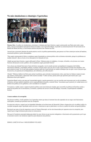 No más simulaciones o chantajes: Ugartechea




Oaxaca, Oax.- A acabar con simulaciones, extorsiones y chantajes para hacer historia y seguir construyendo una Patria entre todos y para
todos, convocó el presidente municipal de Oaxaca de Juárez, Luis Ugartechea Begué, al presidir la conmemoración del 164 aniversario de la
Batalla del Molino del Rey y el aniversario luctuoso del prócer don Antonio de León.

Aseveró que es necesario desterrar de nuestra práctica social a la política patrimonialista, para pensar en el bien común por encima de banderas,
sectarismos políticos y gritos destemplados.

"Para seguir construyendo la Patria, no podemos seguir fomentando un sistema político sólo en términos electorales, porque los problemas no
tendrán solución", dijo en el acto cívico efectuado en la Alameda de León.

Añadió que para hacer historia y seguir edificando la Patria, "debemos poner al ciudadano, a la mujer, al hombre, a los jóvenes en el centro
luminoso del proyecto social y político; sólo así podremos seguir generando historia".

Tras colocar una ofrenda floral ante el busto del héroe oaxaqueño e izar la enseña nacional, acompañado de integrantes del Cabildo,
funcionarios federales y autoridades militares, el primer concejal sostuvo que este mes no sólo es para festejar las fechas del calendario, sino
para construir un país "en el cual todos podamos sentirnos parte de él; para articular un modelo estratégico que nos guíe, como el proyecto que
tuvieron las y los patriotas de la Independencia, de la Reforma y de la Revolución".

Abundó: "Debemos hablar de la Patria para animar la polémica, para estimular el pensamiento crítico, para hacer un balance respecto al país
que estamos construyendo y reflexionar sobre nuestra sociedad. Y sobre esa base, pensar juntos qué queremos para nuestro país y qué
deberíamos hacer para lograrlo".

Ugartechea Begué sostuvo que para que la posteridad registre a nuestra generación y nos nos inscriba como mexicanos que no sólo recordamos
la historia, sino que también cumplimos con la responsabilidad de hacerla y construir Patria, "necesitamos que la justicia y la verdad entren en el
ámbito de la política, de los gobiernos y de la sociedad en su conjunto".

Con justicia y verdad, vamos a superar la práctica política como mera lucha por el poder, para convertirla en políticas de beneficio común y
pasar de una política de la conveniencia y la mentira, a políticas de servicio a través del diálogo, el acuerdo y la participación ciudadana,
terminó.



Avanza combate a la corrupción

Sin precisar nombres, el edil capitalino Luis Ugartechea reiteró que hasta el momento han sido separados de sus cargos siete funcionarios
municipales, acusados por presuntos actos de corrupción.

En entrevista colectiva, aseguró que los despedidos laboraban en las direcciones de Desarrollo Urbano e Inspección en la vía pública; pidió a la
sociedad oaxaqueña seguir reportando malos servicios o situaciones en que se pida dinero o un favor a cambio de realizar una gestión pública.

Reconoció que tanto el área de inspectores como de Tránsito Municipal, son las más denunciadas por supuestos actos de corrupción, pero
requirió que se haga la denuncia para actuar en consecuencia.

Dijo que la Contraloría municipal trabaja para abatir los actos ilícitos en que incurren trabajadores o funcionarios del ayuntamiento, por lo que
es necesario recurrir a las instancias respectivas para denunciar estas prácticas.



ISMAEL GARCÍA M./Foto: CARLOS ROMAN VELASCO
 
