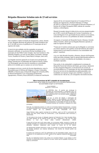 Brigadas Bienestar brindan más de 23 mil servicios
                                                                                 Agraria (JCA), la Comisión Estatal de la Vivienda (CEVI), el
                                                                                 Instituto de Capacitación y Productividad para el Trabajo
                                                                                 (ICAPET), la Oficina de la Comisionada de Derechos Humanos y el
                                                                                 Instituto de la Mujer Oaxaqueña (IMO), además de consultas
                                                                                 médicas y odontológicas.

                                                                                 Durante la jornada, destacó la labor de los servicios proporcionados
                                                                                 por el DIF, a través del Programa de Cocinas Comunitarias; así
                                                                                 como del Registro Civil, que brindó diversos trámites en la materia,
                                                                                 acercando este servicio a los pobladores de dichas comunidades.

Para contribuir a reducir la brecha de marginación y atraso, durante             Al respecto, el secretario de Desarrollo Social y Humano, Gerardo
un mes, Brigadas Bienestar del gobierno del estado brindaron más                 Albino González, afirmó que las Brigadas Bienestar operarán en
de 23 mil 400 servicios a la población en 53 municipios de las 8                 todas las regiones del estado.
regiones del estado.
                                                                                 "Vamos por el camino correcto para que las Brigadas se conviertan
A través de siete unidades móviles equipadas con personal                        en el brazo operativo de la política social del Gobierno del estado y
altamente calificado, se recorrieron diversas localidades en los                 fortalezcamos la red estatal de asistencia a las comunidades más
municipios de San Pablo Cuatro Venados, San Juan Guichicovi, San                 pobres", manifestó.
Sebastián Nopalera, así como de San Mateo Yucutindoo, Santiago
Yaveo, Zimatlán de Álvarez y Santa María Colotepec, entre otros,                 A su vez, Julio Ricardo González y Ramírez, director del Programa
                                                                                 refirió que dicha estrategia, logró la operatividad deseada durante su
Las brigadas iniciaron operación en el marco de un programa de                   apertura, en cuanto a la cobertura de localidades y las metas y
trabajo instruido por el Gobernador del Estado de Oaxaca, Gabino                 resultados esperados.
Cué Monteagudo, para dar atención inmediata en comunidades
pobres de la entidad, que no cuentan con servicios básicos.                      Esta acción, le da continuidad y complementa la estrategia de
                                                                                 Desarrollo Social del Gobierno del Estado, que incluye, además de
Se otorgaron servicios a través de diversas dependencias, como la                los diez programas Bienestar y la focalización de acciones de
Procuraduría para la Defensa del Indígena y Grupos Vulnerables                   inversión pública en 172 municipios de muy alta marginalidad, el
(PRODI), el Sistema para el Desarrollo Integral de la Familia (DIF),             llevar los servicios de las dependencias gubernamentales a las
la Oficina del Registro Civil, la Secretaría de Desarrollo                       localidades con mayores rezagos para contribuir a mejorar las
Agropecuario, Forestal y Pesca (SEDAFP), la Junta de Conciliación                condiciones de vida de las y los oaxaqueños más desfavorecidos.



                                              Obra inconclusa de SCT culpable de inundaciones
                                Un puente lleva varios meses de construcción en la Carretera Panamericana;
                                                  las autoridades exigen su terminación.
                                                                     Rusvel RASGADO
                                                                 08/09/2011, 23:09:01 PM

                                                                   LA VENTOSA, Oax.- El puente que construye la
                                                                   Secretaría de Comunicaciones y Transportes (SCT) en
                                                                   esta localidad y que no ha concluido, fue el culpable de
                                                                   las inundaciones del fin de semana pasado, aseguraron
                                                                   autoridades                                 municipales.

                                                                   Y es que, la noche del sábado y madrugada del
                                                                   domingo, cayeron en esta población, de acuerdo con
                                                                   Protección Civil de Oaxaca, 168 milímetros de agua, -
                                                                   que corresponde a lo que debía de llover en dos años-,
                                                                   inundando decenas de viviendas y anegando las calles
                               principales.

                               Ante ello, los habitantes hicieron un corte en la Carretera federal Panamericana, a escasos
                               15 metros de donde la SCT construye un puente, que serviría para desfogar el agua que se
                               acumula      dentro     de     la   población     en     cada    temporada     de     lluvia.

                               Hageo Montero López, agente municipal de La Ventosa, urgió a la SCT la culminación del
                               puente que lleva varios meses de construcción, y que actualmente está inconcluso y
                               abandonado.

                               “Un día antes de las lluvias, el delegado regional de Protección Civil, Jesús González Pérez,
                               nos había alertado de las intensas lluvias que iban a afectarnos y eso nos hizo estar
                               atentos,    y     aun      así,    varias    casas     tuvieron    afectaciones”,     señaló.

                               El agua de la lluvia que cruzó varias calles, al no encontrar salida, comenzó a inundar las
                               viviendas ubicadas a un costado de la Carretera Panamericana. Ante la desesperación de los
                               afectados, alquilaron maquinaria para romper un tramo de la vía federal.

                               Las afectaciones también alcanzaron a unas 15 viviendas en la colonia San Miguelito, donde
                               las familias perdieron sus enseres domésticos. Una familia de músicos perdió sus
                               instrumentos.

                               El puente que construye la SCT fue gestionado por las autoridades locales, luego de una
                               inundación el 4 de septiembre del 2010, cuando el Río Lagartero desbordó afectando a casi
                               toda                                    la                                    comunidad.

                               Ese día, los habitantes hicieron tres cortes en la carretera federal, lo que obligó a la SCT
                               autorizar la construcción de un puente en la zona, mismo que ha quedado inconcluso y se
                               exige su culminación.
 