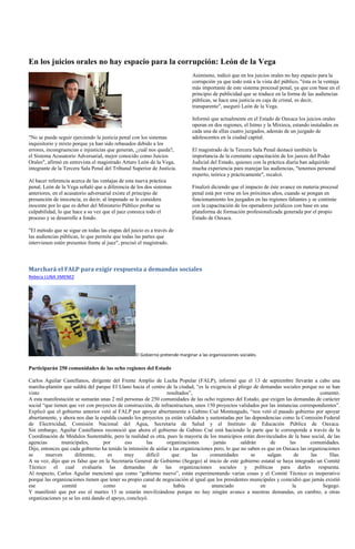 En los juicios orales no hay espacio para la corrupción: León de la Vega
                                                                              Asimismo, indicó que en los juicios orales no hay espacio para la
                                                                              corrupción ya que todo está a la vista del público, "ésta es la ventaja
                                                                              más importante de este sistema procesal penal, ya que con base en el
                                                                              principio de publicidad que se traduce en la forma de las audiencias
                                                                              públicas, se hace una justicia en caja de cristal, es decir,
                                                                              transparente", aseguró León de la Vega.

                                                                              Informó que actualmente en el Estado de Oaxaca los juicios orales
                                                                              operan en dos regiones, el Istmo y la Mixteca, estando instalados en
                                                                              cada una de ellas cuatro juzgados, además de un juzgado de
"No se puede seguir ejerciendo la justicia penal con los sistemas             adolescentes en la ciudad capital.
inquisitorio y mixto porque ya han sido rebasados debido a los
errores, incongruencias e injusticias que generan, ¿cuál nos queda?,          El magistrado de la Tercera Sala Penal destacó también la
el Sistema Acusatorio Adversarial, mejor conocido como Juicios                importancia de la constante capacitación de los jueces del Poder
Orales", afirmó en entrevista el magistrado Arturo León de la Vega,           Judicial del Estado, quienes con la práctica diaria han adquirido
integrante de la Tercera Sala Penal del Tribunal Superior de Justicia.        mucha experiencia para manejar las audiencias, "tenemos personal
                                                                              experto, teórica y prácticamente", recalcó.
Al hacer referencia acerca de las ventajas de esta nueva práctica
penal, León de la Vega señaló que a diferencia de los dos sistemas            Finalizó diciendo que el impacto de éste avance en materia procesal
anteriores, en el acusatorio adversarial existe el principio de               penal está por verse en los próximos años, cuando se pongan en
presunción de inocencia, es decir, al imputado se le considera                funcionamiento los juzgados en las regiones faltantes y se continúe
inocente por lo que es deber del Ministerio Público probar su                 con la capacitación de los operadores jurídicos con base en una
culpabilidad, lo que hace a su vez que el juez conozca todo el                plataforma de formación profesionalizada generada por el propio
proceso y se desarrolle a fondo.                                              Estado de Oaxaca.

"El método que se sigue en todas las etapas del juicio es a través de
las audiencias públicas, lo que permite que todas las partes que
intervienen estén presentes frente al juez", precisó el magistrado.



Marchará el FALP para exigir respuesta a demandas sociales
Rebeca LUNA JIMENEZ




                                                  El Gobierno pretende marginar a las organizaciones sociales.

Participarán 250 comunidades de las ocho regiones del Estado

Carlos Aguilar Castellanos, dirigente del Frente Amplio de Lucha Popular (FALP), informó que el 13 de septiembre llevarán a cabo una
marcha-plantón que saldrá del parque El Llano hacia el centro de la ciudad, ―es la exigencia al pliego de demandas sociales porque no se han
visto                                                           resultados‖,                                                           comentó.
A esta manifestación se sumarán unas 2 mil personas de 250 comunidades de las ocho regiones del Estado, que exigen las demandas de carácter
social ―que tienen que ver con proyectos de construcción, de infraestructura, unos 150 proyectos validados por las instancias correspondientes‖.
Explicó que el gobierno anterior vetó al FALP por apoyar abiertamente a Gabino Cué Monteagudo, ―nos vetó el pasado gobierno por apoyar
abiertamente, y ahora nos dan la espalda cuando los proyectos ya están validados y sustentadas por las dependencias como la Comisión Federal
de Electricidad, Comisión Nacional del Agua, Secretaría de Salud y el Instituto de Educación Pública de Oaxaca.
Sin embargo, Aguilar Castellanos reconoció que ahora el gobierno de Gabino Cué está haciendo la parte que le corresponde a través de la
Coordinación de Módulos Sustentable, pero la realidad es otra, pues la mayoría de los municipios están desvinculados de la base social, de las
agencias        municipales,       por      eso       las       organizaciones         jamás        saldrán      de      las       comunidades.
Dijo, entonces que cada gobierno ha tenido la intensión de aislar a las organizaciones pero, lo que no saben es que en Oaxaca las organizaciones
se      mueven       diferente,      es     muy       difícil      que       las     comunidades         se     salgan     de      las      filas.
A su vez, dijo que es falso que en la Secretaría General de Gobierno (Segego) al inicio de este gobierno estatal se haya integrado un Comité
Técnico el cual evaluaría las demandas de las organizaciones sociales y políticas para darles respuesta.
Al respecto, Carlos Aguilar mencionó que como ―gobierno nuevo‖, están experimentando varias cosas y el Comité Técnico es inoperativo
porque las organizaciones tienen que tener su propio canal de negociación al igual que los presidentes municipales y coincidió que jamás existió
ese             comité             como             se              había             anunciado             en            la             Segego.
Y manifestó que por eso el martes 13 se estarán movilizándose porque no hay ningún avance a nuestras demandas, en cambio, a otras
organizaciones ya se les está dando el apoyo, concluyó.
 