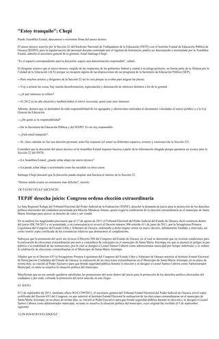 "Estoy tranquilo": Chepi
Puede Asamblea Estatal, desconocer o reorientar firma del anexo técnico

El anexo técnico suscrito por la Sección 22 del Sindicato Nacional de Trabajadores de la Educación (SNTE) con el Instituto Estatal de Educación Pública de
Oaxaca (IEEPO), para la regularización del personal docente contratado por el régimen de honorarios, podría ser desconocido o reorientado por la Asamblea
Estatal, admitió el secretario general de la gremial, Azael Santiago Chepi.

"Es el espacio correspondiente para la discusión; espero una determinación responsable", señaló.

El dirigente sostuvo que el anexo técnico, surgido de las respuestas de los gobiernos federal y estatal a su pliego petitorio, no forma parte de la Alianza por la
Calidad de la Educación (ACE) porque no recupera alguna de las disposiciones de ese programa de la Secretaría de Educación Pública (SEP).

---Pero muchos actores y dirigentes de la Sección 22 así lo cree porque se evalúa para asignar las plazas.

---Voy a aclarar las cosas; hay mucha desinformación, especulación y denostación de intereses distintos a los de la gremial.

---¿A qué intereses se refiere?

---El 2012 es un año electoral y también habrá el relevo seccional, quizá sean esos intereses.

Además, destacó que se deslindará de toda responsabilidad de los agregados y alteraciones realizadas al documento vinculadas al marco jurídico y a la Ley
General de Educación.

---¿De quién es la responsabilidad?

---De la Secretaría de Educación Pública y del IEEPO. Yo no soy responsable.

---¿Está usted tranquilo?

---Si, claro, además no fue una decisión personal, antes fue expuesto (el tema) en diferentes espacios, eventos y reuniones (de la Sección 22).

Consideró que la discusión del anexo técnico en la Asamblea Estatal requiere hacerse a partir de la información allegada porque garantiza un avance para la
Sección 22 del SNTE.

---La Asamblea Estatal, ¿puede echar abajo ese anexo técnico?

---La puede echar abajo o reorientarlo como ha sucedido en otros casos.

Santiago Chepi descartó que la discusión pueda originar una fractura al interior de la Sección 22.

"Hemos salido avante en momentos más difíciles", insistió.

OCTAVIO VÉLEZ ASCENCIO


TEPJF desecha juicio: Congreso ordena elección extraordinaria
La Sala Regional Xalapa del Tribunal Electoral del Poder Judicial de la Federación (TEPJF), desechó la demanda de juicio para la protección de los derechos
político-electorales del ciudadano presentada por Mayrén Mendoza Solano, quien exigía la celebración de la elección extraordinaria en el municipio de Santa
María Atzompa para ejercer su derecho de votar y ser votado.

En su análisis los magistrados precisaron que el 17 de agosto de 2011 el Tribunal Electoral del Poder Judicial del Estado de Oaxaca, dictó sentencia dentro
del juicio JDC/54/2011 y su acumulado, y en consecuencia se revocó el Decreto número 508 emitido el 1 de junio de 2011, por la Sexagésima Primera
Legislatura del Congreso del Estado Libre y Soberano de Oaxaca, ordenando a dicho órgano emitir un nuevo decreto, debidamente fundado y motivado, así
como remitir copia certificada de las constancias relativas que demuestren el cumplimiento.

Subrayan que la pretensión del actor era revocar el Decreto 508 del Congreso del Estado de Oaxaca, en el cual se determinó que no existían condiciones para
la realización de elecciones extraordinarias por usos y costumbres de concejales en el municipio de Santa María Atzompa, sin que se pusiera en peligro la paz
pública o la estabilidad de las instituciones, por lo cual se designó a Leonel Santos Cabrera como administrador municipal por tiempo indefinido; y se ordene
la celebración de elecciones extraordinarias en el Municipio de Santa María Atzompa.

Añaden que en el Decreto 653 la Sexagésima Primera Legislatura del Congreso del Estado Libre y Soberano de Oaxaca autorizó al Instituto Estatal Electoral
de Participación Ciudadana del Estado de Oaxaca, la realización de las elecciones extraordinarias en el Municipio de Santa María Atzompa, en un plazo de
treinta días, se vinculó al Poder Ejecutivo para que brinde seguridad pública durante la elección y se designó a Leonel Santos Cabrera como Administrador
Municipal, en tanto se resuelva la situación política del municipio.

Manifiestan que en ese sentido quedaron satisfechas las pretensiones del actor dentro del juicio para la protección de los derechos político-electorales del
ciudadano y por ende, colmada la pretensión del actor aducida en este litigio.

EL DATO

El 2 de septiembre de 2011, mediante oficio SGA/1599/2011, el secretario general del Tribunal Estatal Electoral del Poder Judicial de Oaxaca, envió copia
certificada del Decreto 653 del Congreso, en que autorizó al Instituto Estatal Electoral la realización de las elecciones extraordinarias en el municipio de
Santa María Atzompa, en un plazo de treinta días, se vinculó al Poder Ejecutivo para que brinde seguridad pública durante la elección y se designó a Leonel
Santos Cabrera como administrador municipal, en tanto se resuelva la situación política del municipio, cuyo original fue recibido el 5 de septiembre
siguiente.

LUIS IGNACIO VELÁSQUEZ
 