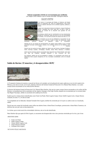 Valoran suspender el Grito en 12 municipios por conflictos
                                  Los riesgos crecen debido a que no existe autoridad: Rodríguez Palacios
                                                                 Carlos Alberto HERNÁNDEZ
                                                                 09/09/2011, 05:09:27 AM

                                                         En al menos 12 municipios del Estado, el Gobierno del Estado
                                                         valora la suspensión del “Grito de Independencia” para evitar
                                                         actos de violencia derivada de los conflictos agrarios, políticos y
                                                         sociales.

                                                         El asesor de la Secretaría General de Gobierno, Joaquín Rodríguez
                                                         Palacios, manifestó que como cada año, se lleva a cabo un
                                                         proceso de revisión de la situación que guardan los 570
                                                         municipios.

                                                         Sin embargo, externó que en coordinación con las corporaciones
                                                         policiales se “monitorea” cada una de las 14 mil 125 comunidades
                                                         en el Estado, a fin de evitar acciones de violencia los días 15 y 16.

                                                         “Son momentos en los que los pobladores se encuentran en las
                                                         plazas o sitios públicos y salen a relucir las diferencias, desde
                               familiares,    políticos,    sociales     o     agrarios”,    indicó     el     funcionario.

                               Admitió que en una docena de ayuntamientos, los riesgos crecen debido a que no existe
                               autoridad municipal constitucional o debido a los conflictos internos en los Cabildos, como
                               Santa                        Lucia                        del                       Camino.

                               Externó que los puntos de mayor algidez son Santa Lucía del Camino, Santiago Choápam,
                               Santo Domingo Ixcatlán, Chimalapas, Amatlán, Santa María Atzompa y Ecatepec.

                               Indicó que hay diversos palacios municipales bajo resguardo de la Policía Estatal, entre ellos
                               San    José   del   Progreso,    Santiago    Ixtayutla   y   San    Francisco      del   Mar.

                               Sin embargo, añadió que se ha privilegiado el diálogo y la concertación para dirimir las
                               diferencias entre grupos antagónicos en los municipios considerados como de elevada
                               algidez.




Saldo de lluvias: 22 muertos y 6 desaparecidos: IEPC




A 22 aumentó el número de muertos a causa de las lluvias en la entidad, con la localización de cuatro cadáveres en un río de la región de la
Mixteca y uno más en el mar, en la Costa, informó el director del Instituto Estatal de Protección Civil, Manuel Maza Sánchez. Los cuatro
cuerpos fueron encontrados en las orillas del Río Mixteco.

El director del Instituto Estatal de Protección Civil, Manuel Maza Sánchez, dijo que los cuatro cuerpos fueron encontrados en las orillas del Río
Mixteco, en inmediaciones de los municipios de San Agustín Atenango y San Jorge Nuchita, después de ser arrastrados por la corriente desde
San Miguel Tlacotepec, debido al crecimiento del caudal por las lluvias.

Explicó que las víctimas fueron identificadas como Fredy Lita Prado, Pedro Legaria Campo, Osmar Adolfo Legaria León y Sergio Herrera
Camacho, de entre 17 y 26 años de edad.

Un acompañante de los fallecidos, llamado Fernando Ortiz Legaria, también fue arrastrado por el río pero su cadáver aún no es localizado,
señaló.

Precisó que otro cuerpo fue localizado cuatro millas mar adentro frente a Santa Elena Cozoaltepec, perteneciente a Santa María Tonameca, sin
definirse aún sexo por estar en descomposición.

La víctima, que no tenía una de las extremidades inferiores, aún no ha sido identificada.

Maza Sánchez dijo que aparte de Ortiz Legaria, se encuentran aún desaparecidas otras cinco personas arrastradas por los ríos y por el mar.

IDENTIFICADOS

       Fredy Lita Prado
       Pedro Legaria Campo
       Osmar Adolfo Legaria León
       Sergio Herrera Camacho
       Fernando Ortiz Legaria

OCTAVIO VÉLEZ ASCENCIO
 