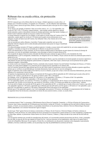 Rebasan ríos su escala crítica, sin protección
Misael Sánchez

[08:22] A pesar de que en los últimos días los ríos Atoyac y Salado superaron su escala crítica –el
primero con 3.70 metros de altura y el segundo con 3.50 metros— los dos afluentes más importantes
del Valle Central, carecen de gaviones, bordos y muros de contención para evitar que los ríos se salgan
de su cauce.
Al río Atoyac, por ejemplo, le bastaron 3 días con niveles críticos –el 1, 2 y 3 de septiembre, con
niveles de 3.60, 3.50 y 3.70 metros, respectivamente— para inundar canchas deportivas, destruir
bordos naturales y poner al descubierto sistemas de drenaje particulares entre San Jacinto Amilpas y el
Puente Cuarto Centenario ubicado en el acceso a Santa Cruz Xoxocotlán.
La misma situación se registró en el río Salado, el cual superó su escala crítica de 3 metros el día 2 de
septiembre, cuando superó los niveles de 3.50 metros provocando severas afectaciones en sus                  Los afluentes inundaron sembradíos,
márgenes en parte de Santa Lucía del Camino, San Sebastián Tutla y San Antonio de la Cal y Santa             canchas deportivas, afectaron postes
Cruz Xoxocotlán.                                                                                             de la CFE y pusieron al descubierto
Tras un recorrido por ambos afluentes, el periódico Tiempo pudo comprobar ayer que en San                    drenajes particulares
Sebastián Tutla las márgenes del río están afectadas prácticamente hasta poner en riesgo el alumbrado
público de la zona.
A la altura del parque recreativo El Tequio se pudieron apreciar viviendas a escasos metros del caudal del río, así como campos de cultivo
anegados y viviendas en riesgo de ser arrasadas por el afluente en una próxima creciente.
Como se ha denunciado en varias ocasiones, las lluvias intensas también ponen al descubierto un gran número de sistemas de drenaje de
particulares, así como de autoridades municipales, cuyas descargas se hacen de manera directa al río.
Con excepción de algunas bolsas de arena colocadas de última hora para contener las aguas de lluvia, con el propósito de evitar
desbordamientos y, por lo consiguiente, inundaciones, las márgenes de los ríos Salado y Atoyac carecen de muros de contención para evitar la
salida de los ríos.
El caso del puente Bicentenario, ubicado a la altura del Mercado de Abasto y que fue construido en el sexenio pasado con recursos superiores a
100 millones de pesos del Fondo Regional, prácticamente es inoperante, sobre todo el paso a desnivel que con las primeras lluvias quedó
totalmente anegado e intransitable.
Lo mismo ocurre con el puente Guadalupe Victoria, construido entre el puente Antonio Caso del Instituto Tecnológico de Oaxaca y el Valerio
Trujano, los cuales fueron dañados en su estructura por las intensas lluvias registradas en los últimos días.
Ayer la Comisión Nacional del Agua informó que los ríos del Valle Central se monitorean a través de escalas ubicadas en puntos específicos,
mismos que se verifican con periodicidad que van desde diariamente, hasta cada hora en caso de contingencia.
Según el organismo estas escalas miden el nivel del río, no así su volumen, ya que esto se hace a través de estaciones hidrométricas, pero estos
afluentes no se monitorean a través de ellas.
Al reportar el comportamiento del río Atoyac en el periodo del 28 de agosto al 08 de septiembre de 2011 informó que la escala crítica del río
Atoyac es de 3 metros y que del 28 al 31 de agosto se mantuvo entre 1.60 y 2.20 metros.
Sin embargo, el día 1 de septiembre alcanzó los 3.60 metros, el 2 de septiembre 3.50 metros y 3.70 metros el día 3 de septiembre.
Posteriormente pasó de 2.40 el 4 de septiembre a 1.80 metros hasta el 8 de septiembre.
―El 3 de septiembre registró, una escala de 3.70 metros, sin embargo, el comportamiento del río Atoyac en las siguientes horas fue de descenso,
alcanzando a las 10 horas, de ese mismo día, una escala de 2.90 metros, es decir, 0.10 metros por debajo de su escala crítica‖, informó.
En el caso del río Salado, en el periodo del 28 de agosto al 5 de septiembre de 2011, se informó que su escala crítica es de 3 metros y que sólo el
2 de septiembre superó los 3.50 metros, reportando que el afluente pasó de 0.60 metros el 28 de agosto a 2.40 metros el 1 de septiembre y que a
partir del 3 de septiembre se reportó en 2.80 metros, disminuyendo hasta 0.80 metros al 8 de septiembre.
Informó que el 2 de septiembre registró, a las 3 de la madrugada, una escala de 3.50 metros, sin embargo el comportamiento del río Salado en
las siguientes horas fue de descenso, alcanzando ese mismo día una escala de metros, es decir, su escala crítica.



PRONOSTICAN LLUVIAS INTENSAS


La tormenta tropical ―Nate‖ se encuentra a 200 kilómetros (km) al Oeste de Campeche, Campeche, y a 285 km al Noreste de Coatzacoalcos,
Veracruz; tiene vientos sostenidos de 95 kilómetros por hora (km/h) y rachas de 110 km/h, y se desplaza del Sur del Golfo de México hacia el
Sureste, a 2 km/h, con movimiento errático, el cual podría intensificarse en las próximas horas, informó el Servicio Meteorológico Nacional
(SMN), dependiente a la Comisión Nacional del Agua (Conagua).

Se prevé que ―Nate‖ genere lluvias de intensas a torrenciales en Tabasco, Sur de Veracruz y Norte de Chiapas; de fuertes a intensas en
Campeche y Norte de Oaxaca, las cuales podrían favorecer incremento de escurrimientos, generar deslaves en zonas montañosas e inundaciones
en zonas bajas; además, se pronostican vientos fuertes en el Sur de Veracruz y Tabasco, y oleaje elevado en las costas del Sur del Golfo de
México.
A la navegación marítima que circunde las inmediaciones del sistema, se le recomienda extremar precauciones por lluvia, viento y marejadas.
Por otro lado, la masa de aire frío que impulsó al Frente Frío No. 1 provocó descenso en las temperaturas, sobre todo en la región Norte y
Centro de la República Mexicana. En esa región, el frente frío, en combinación con alta presión, mantiene cielos despejados a parcialmente
nublados y favorece condiciones estables, con un porcentaje muy bajo de probabilidad de ocurrencia de lluvias.
 