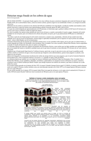 Detectan mega fraude en los cobros de agua
De la Corresponsalía

[08:22] TEHUANTEPEC.- Un presunto fraude superior a los cinco millones de pesos cometieron integrantes del comité del Sistema de Agua
Potable (SAP), de la colonia Benito Juárez, contra los mismos colonos, quienes exigen les sea reembolsado el dinero y se castigue de acuerdo
con la Ley.
Habitantes de esta colonia se reunieron en las oficinas del SAP para contabilizar este mega fraude y acordar las medidas sancionadoras contra
quienes estuvieron a cargo del sistema como administradores durante el periodo agosto de 2009 y julio de 2011.
Y es que este comité integrado por aproximadamente mil 450 personas, se formó para urgir a quienes le deben al SAP más de 20 mil pesos de
servicio, por lo que se comenzó a recibir los pagos por atrasos.
Por citar un ejemplo, hay quienes tenían adeudos por más de seis mil pesos y cuando se presentaba el usuario a pagar, integrantes del comité
anotaban los seis mil pesos, pero en la bitácora de la oficina sólo ponían cien pesos, por lo que prácticamente $5900 pesos se embolsaba el
comité.
´Nos dimos cuenta de este fraude porque los del comité comenzaron a comprar casas, propiedades, vehículos de lujo cuando nunca han
trabajado, por lo que al revisar los documentos, nuestros pagos se aplicaban normalmente, pero al ingresar a la caja le ponían una cantidad
menor´, sostuvo doña Brígida, una de las denunciantes.
Asimismo denunciaron que las personas que realizaban contrato nuevo, no les extendían recibo alguno, por lo cual, ante el evidente fraude, el
comité integrado por Felipe Luis Hernández como presidente, Elías Avendaño Cruz como secretaria y Rachel Díaz Morales, fueron suspendidos
el pasado 21 de julio del presente año, para ser sujetos a investigación.
Los afectados dijeron que hasta ayer seguían encontrando más documentos ficticios, como recibos que con lápiz anotaban una cantidad menor,
pero en la original del usuario se anotaba la cantidad exacta, por lo que hasta el momento se tiene detectado 239 mil pesos de un 5 por ciento de
la revisión.
Añadieron que el fraude puede llegar hasta los 5 millones de pesos, quizá más, ya que la caja está en ceros, por lo que la asamblea acordó
también cortarles el suministro de agua a estas tres personas que fungieron como administradores, quienes nunca pagaron su adeudo y éste
supera los cien mil pesos.
Dentro de la búsqueda, los denunciantes localizaron dos recibos de energía eléctrica que nunca pagaron y por el cual la Comisión Federal de
Electricidad (CFE), cortó el suministro eléctrico a los pozos 1 y 2, dejando sin agua a miles de familia.
Los afectaron dijeron que también van a investigar los recursos millonarios que recibieron Felipe Luis Hernández, Elías Avendaño Cruz y
Rachel Díaz Morales, ya que candidatos a diputados, presidentes y gobernadores, les otorgaron recursos millonarios en especie, material y
económico como el último recibido por Martín Vázquez, que entregó al parecer tres tráileres de cemento y que hasta el momento no se sabe
dónde fue a parar.
En el recibo origina marcado con el número de folio 3979, el usuario Yolanda Camargo Orozco pagó $ 2,5.00.00 y el anterior comité solamente
anotó en la copia $ 330 pesos, recibos similares como otro más detectado marcado con el folio 3472, en el original aparece 600 pesos mientras
que en la copia 200 pesos.
En otro recibo marcado con el número 3079 el usuario Isidro Pérez Luis pagó dos mil pesos y en la copia existe la anotación de 210 pesos; el
recibo 3858 del usuario Ricardo Valdivieso tiene la anotación de 300 pesos, pero en la copia aparece 90 pesos.



                                         Señalan al menos a siete empleados como corruptos
                                  “Las personas que han tenido la oportunidad de trabajar en el Municipio,
                                tienen que responder a esa responsabilidad personal, y si no lo hacen, para
                                                 ello existe la Contraloría del Municipio”.
                                                                   José HANNAN ROBLES
                                                                 09/09/2011, 06:09:28 AM

                                                                                       AL    MENOS     siete  empleados
                                                                                       municipales han sido denunciados
                                                                                       por actos de corrupción, en las
                                                                                       áreas    de  Tránsito,  Desarrollo
                                                                                       Urbano, inspección a comercio
                                                                                       establecido.

                                                                                       Indicó que los trabajadores, algunos
                                                                                       sindicalizados, solicitaron dinero
                                                                                       para facilitar algún trámite en el
                                                                                       Municipio, pero con base en la
                                                                                       confianza ciudadana que se está
                                                                                       creado en la actual administración,
                                                                                       fueron                   reportados.

                                                                                       Manifestó que se requiere la
                               participación ciudadana para combatir la corrupción, ordenando y facilitando los procesos de
                               ordenamiento comercial, “comúnmente cuando sabemos que tenemos algo mal, facilita la
                               corrupción, por eso el Municipio está dando todas la facilidades para que se regularicen los
                               comercios           que          operan          fuera          de          la          ley”.

                               El alcalde señaló que cuando una persona pone su queja, se inicia un proceso de
                               investigación, “porque tampoco podemos generar cacería de brujas, y por otras cuestiones
                               alguien quiera denostar a un empleado o a un funcionario; Contraloría trabaja
                               permanentemente para abatir los índices de corrupción que es un compromiso de nosotros
                               desde                                   que                                  iniciamos”.

                               Comentó que las propias cámaras son vigilantes importantes, adelantando que se busca
                               firmar convenios con el Colegio de Arquitectos, y a través de un porcentaje, ellos generen
                               los   dictámenes,      “lo que   permitirá   que    todos   nos   cuidemos      a   todos”.
                               “Las personas que han tenido la oportunidad de trabajar en el Municipio, tienen que
                               responder a esa responsabilidad personal, y si no lo hacen, para ello existe la Contraloría
                               del Municipio”, advirtió
 