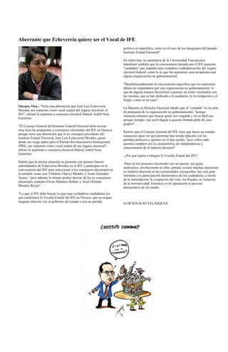 Aberrante que Echeverría quiere ser el Vocal de IFE
                                                                        político en específico, como es el caso de los integrantes del pasado
                                                                        Instituto Estatal Electoral".

                                                                        En entrevista, la catedrática de la Universidad Vasconcelos
                                                                        manifestó también que la convocatoria lanzada por el IFE presenta
                                                                        "candados" que impiden una verdadera ciudadanización del órgano
                                                                        electoral federal, como lo es que los aspirantes sean propuestos por
                                                                        alguna organización no gubernamental.

                                                                        "Desafortunadamente la convocatoria especifica que los aspirantes
                                                                        deben ser respaldados por una organización no gubernamental, lo
                                                                        que de alguna manera discrimina a quienes no están vinculados con
                                                                        las mismas, que se han dedicado a la academia, la investigación o el
                                                                        litigio, como es mi caso".
Oaxaca, Oax.- "Sería una aberración que José Luis Echeverría            La Maestra en Derecho Electoral añadió que el "candado" es la carta
Morales sea impuesto como vocal estatal del órgano electoral, el
                                                                        de propuesta de la organización no gubernamental, "porque
IFE", afirmó la aspirante a consejera electoral federal, Isabel Sosa
                                                                        entonces tenemos que buscar quién nos respalde y no es fácil eso,
Gutiérrez.
                                                                        porque siempre van a privilegiar a quienes forman parte de esos
                                                                        grupos".
"El Consejo General del Instituto Federal Electoral debe revisar
muy bien las propuestas a consejeros electorales del IFE en Oaxaca,
                                                                        Reiteró que el Consejo General del IFE tiene que hacer un estudio
porque sería una aberración que el ex consejero presidente del
                                                                        minucioso para ver qué personas han tenido relación con los
Instituto Estatal Electoral, José Luis Echeverría Morales, quien
                                                                        partidos políticos y quiénes no la han tenido, "pero sobre todo
desde ese cargo operó para el Partido Revolucionario Institucional
                                                                        quienes cumplen con la característica de independencia y
(PRI), sea impuesto como vocal estatal de ese órgano electoral",
                                                                        conocimiento de la materia electoral".
afirmó la aspirante a consejera electoral federal, Isabel Sosa
Gutiérrez.
                                                                        -¿Por qué aspira a integrar la Vocalía Estatal del IFE?
Señaló que la misma situación se presenta con quienes fueron
                                                                        -Para mí los procesos electorales son mi pasión, me gusta
subordinados de Echeverría Morales en el IEE y participan en la
                                                                        analizarlos, involucrarme en ellos, porque existen muchas injusticias
convocatoria del IFE para seleccionar a los consejeros electorales en
                                                                        en materia electoral en las comunidades oaxaqueñas, hay una gran
la entidad, como son: Filiberto Chávez Méndez y Jonás González
                                                                        limitante a la participación democrática de los ciudadanos, a través
Ayuso; "pero además lo mismo podría decirse de los ex concejeros
                                                                        de la intimidación, la cooptación del voto, los fraudes, la violación
electorales estatales Elvira Martínez Robles y Ariel Orlando
                                                                        de la normatividad. Entonces es mi aportación al proceso
Morales Reyes".
                                                                        democrático de mi estado.
"Lo que el IFE debe buscar es que sean verdaderos ciudadanos los
que conformen la Vocalía Estatal del IFE en Oaxaca, que no tengan
ninguna relación con el gobierno del estado o con un partido
                                                                        LUIS IGNACIO VELÁSQUEZ
 