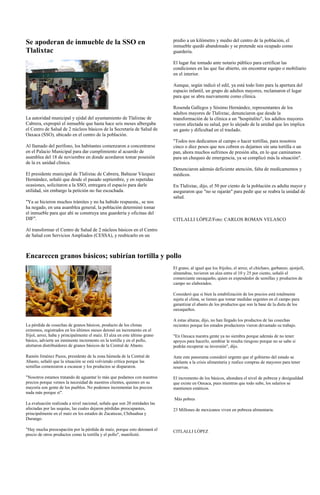 Se apoderan de inmueble de la SSO en                                         predio a un kilómetro y medio del centro de la población, el
                                                                             inmueble quedó abandonado y se pretende sea ocupado como
Tlalixtac                                                                    guardería.

                                                                             El lugar fue tomado ante notario público para certificar las
                                                                             condiciones en las que fue abierto, sin encontrar equipo o mobiliario
                                                                             en el interior.

                                                                             Aunque, según indicó el edil, ya está todo listo para la apertura del
                                                                             espacio infantil, un grupo de adultos mayores, reclamaron el lugar
                                                                             para que se abra nuevamente como clínica.

                                                                             Rosenda Gallegos y Sósimo Hernández, representantes de los
                                                                             adultos mayores de Tlalixtac, denunciaron que desde la
La autoridad municipal y ejidal del ayuntamiento de Tlalixtac de             transformación de la clínica a un "hospitalito", los adultos mayores
Cabrera, expropió el inmueble que hasta hace seis meses albergaba            vieron afectada su salud, por lo alejado de la unidad que les implica
el Centro de Salud de 2 núcleos básicos de la Secretaría de Salud de         un gasto y dificultad en el traslado.
Oaxaca (SSO), ubicado en el centro de la población.
                                                                             "Todos nos dedicamos al campo o hacer tortillas, para nosotros
Al llamado del perífono, los habitantes comenzaron a concentrarse            cinco o diez pesos que nos cobren es dejarnos sin una tortilla o un
en el Palacio Municipal para dar cumplimiento al acuerdo de                  pan, ahora muchos sufrimos de presión alta, en lo que caminamos
asamblea del 18 de noviembre en donde acordaron tomar posesión               para un chequeo de emergencia, ya se complicó más la situación".
de la ex unidad clínica.
                                                                             Denunciaron además deficiente atención, falta de medicamentos y
El presidente municipal de Tlalixtac de Cabrera, Baltazar Vázquez            médicos.
Hernández, señaló que desde el pasado septiembre, y en repetidas
ocasiones, solicitaron a la SSO, entregara el espacio para darle             En Tlalixtac, dijo, el 50 por ciento de la población es adulta mayor y
utilidad, sin embargo la petición no fue escuchada.                          aseguraron que "no se rajarán" para pedir que se reabra la unidad de
                                                                             salud.
"Ya se hicieron muchos trámites y no ha habido respuesta., se nos
ha negado, en una asamblea general, la población determinó tomar
el inmueble para que ahí se construya una guardería y oficinas del
DIF".                                                                        CITLALLI LÓPEZ/Foto: CARLOS ROMAN VELASCO

Al transformar el Centro de Salud de 2 núcleos básicos en el Centro
de Salud con Servicios Ampliados (CESSA), y reubicarlo en un



Encarecen granos básicos; subirían tortilla y pollo
                                                                             El grano, al igual que los frijoles, el arroz, el chícharo, garbanzo, ajonjolí,
                                                                             almendras, tuvieron un alza entre el 10 y 25 por ciento, señaló el
                                                                             comerciante oaxaqueño, quien es expendedor de semillas y productos de
                                                                             campo no elaborados.

                                                                             Consideró que si bien la estabilización de los precios está totalmente
                                                                             sujeta al clima, se tienen que tomar medidas urgentes en el campo para
                                                                             garantizar el abasto de los productos que son la base de la dieta de los
                                                                             oaxaqueños.

                                                                             A estas alturas, dijo, no han llegado los productos de las cosechas
La pérdida de cosechas de granos básicos, producto de los climas             recientes porque los estados productores vieron devastado su trabajo.
extremos, registrados en los últimos meses detonó un incremento en el
frijol, arroz, haba y principalmente el maíz. El alza en este último grano   "En Oaxaca nuestra gente ya no siembra porque además de no tener
básico, advierte un inminente incremento en la tortilla y en el pollo,       apoyos para hacerlo, sembrar le resulta riesgoso porque no se sabe si
alertaron distribuidores de granos básicos de la Central de Abasto.          podrán recuperar su inversión", dijo.

Ramón Jiménez Pazos, presidente de la zona húmeda de la Central de           Ante este panorama consideró urgente que el gobierno del estado se
Abasto, señaló que la situación se está volviendo crítica porque las         adelante a la crisis alimentaria y realice compras de mayoreo para tener
semillas comenzaron a escasear y los productos se dispararon.                reservas.

"Nosotros estamos tratando de aguantar lo más que podamos con nuestros       El incremento de los básicos, ahondara el nivel de pobreza y desigualdad
precios porque vemos la necesidad de nuestros clientes, quienes en su        que existe en Oaxaca, pues mientras que todo sube, los salarios se
mayoría son gente de los pueblos. No podemos incrementar los precios         mantienen estáticos.
nada más porque sí".
                                                                             Más pobres
La evaluación realizada a nivel nacional, señala que son 20 entidades las
afectadas por las sequías, las cuales dejaron pérdidas preocupantes,         23 Millones de mexicanos viven en pobreza alimentaria.
principalmente en el maíz en los estados de Zacatecas, Chihuahua y
Durango.

"Hay mucha preocupación por la pérdida de maíz, porque esto detonará el      CITLALLI LÓPEZ
precio de otros productos como la tortilla y el pollo", manifestó.
 