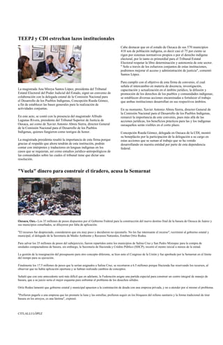 TEEPJ y CDI estrechan lazos institucionales
                                                                                     Cabe destacar que en el estado de Oaxaca de sus 570 municipios
                                                                                     418 son de población indígena, es decir casi el 75 por ciento se
                                                                                     rigen por sistemas normativos propios o por el derecho indígena
                                                                                     electoral, por lo tanto es primordial para el Tribunal Estatal
                                                                                     Electoral respetar la libre determinación y autonomía de este sector.
                                                                                     " Solo a través de los esfuerzos conjuntos de estas instituciones,
                                                                                     podremos mejorar el acceso y administración de justicia", comentó
                                                                                     Santos López.

                                                                                     Para cumplir con el objetivo de esta firma de convenio, el cual
                                                                                     señala el intercambio en materia de docencia, investigación,
La magistrada Ana Mireya Santos López, presidenta del Tribunal                       capacitación y actualización en el ámbito jurídico, la difusión y
Estatal Electoral del Poder Judicial del Estado, signó un convenio de                promoción de los derechos de los pueblos y comunidades indígenas;
colaboración con la delegada estatal de la Comisión Nacional para                    se establecen diversas acciones encaminadas a fortalecer el trabajo
el Desarrollo de los Pueblos Indígenas, Concepción Rueda Gómez,                      que ambas instituciones desarrollan en sus respectivos ámbitos.
a fin de establecer las bases generales para la realización de
actividades conjuntas.                                                               En su momento, Xavier Antonio Abreu Sierra, director General de
                                                                                     la Comisión Nacional para el Desarrollo de los Pueblos Indígenas,
En este acto, se contó con la presencia del magistrado Alfredo                       remarcó la importancia de este convenio, pues más allá de las
Lagunas Rivera, presidente del Tribunal Superior de Justicia de                      acciones jurídicas, los beneficios prácticos para las y los indígenas
Oaxaca, así como de Xavier Antonio Abreu Sierra, director General                    oaxaqueños serán visibles en el corto plazo.
de la Comisión Nacional para el Desarrollo de los Pueblos
Indígenas, quienes fungieron como testigos de honor.                                 Concepción Rueda Gómez, delegada en Oaxaca de la CDI, mostró
                                                                                     su beneplácito por la participación de la delegación a su cargo en
La magistrada presidenta resaltó la importancia de esta firma porque                 estas acciones que se suman al trabajo que se ha venido
gracias al respaldo que ahora tendrán de esta institución, podrán                    desarrollando en nuestra entidad por parte de esta dependencia
contar con intérpretes y traductores en lenguas indígenas en los                     federal.
casos que se requieran, así como estudios jurídico-antropológicos de
las comunidades sobre las cuales el tribunal tiene que dictar una
resolución.


"Vuela" dinero para construir el tiradero, acusa la Semarnat




Oaxaca, Oax.- Los 35 millones de pesos dispuestos por el Gobierno Federal para la construcción del nuevo destino final de la basura de Oaxaca de Juárez y
sus municipios conurbados, se diluyeron por falta de aplicación.

"El recursos fue despreciado, consideraron que era muy poco y decidieron no ejecutarlo. No les fue interesante el recurso", recriminó al gobierno estatal y
municipal, el delegado de la Secretaría de Medio Ambiente y Recursos Naturales, Esteban Ortiz Rodea.

Para salvar los 35 millones de pesos del subejercicio, fueron repartidos entre los municipios de Salina Cruz y San Pedro Mixtepec para la compra de
unidades compactadoras de basura, sin embargo, la Secretaría de Hacienda y Crédito Público (SHCP), recortó el monto inicial a menos de la mitad.

La gestión de la reasignación del presupuesto para otro concepto diferente, se hizo ante el Congreso de la Unión y fue aprobado por la Semarnat en el límite
del tiempo para su ejecución.

Finalmente los 17.5 millones de pesos que le serían asignados a Salina Cruz, se recortaron a 6.5 millones porque Hacienda fue reservando los recursos, al
observar que no había aplicación oportuna y se habían realizado cambios de conceptos.

Señaló que con este antecedente será más difícil que en adelante, la Federación asigne una partida especial para construir un centro integral de manejo de
basura, que a su juicio sería el mejor esquema para enfrentar el problema de los desechos sólidos.

Ortiz Rodea lamentó que gobierno estatal y municipal apuesten a la contratación de deuda con una empresa privada, y no a atender por sí mismo el problema.

"Prefieren pagarle a una empresa que les promete la luna y las estrellas; prefieren seguir en los bloqueos del relleno sanitario y la forma tradicional de tirar
basura en los arroyos, es una lástima", expresó.



CITLALLI LÓPEZ
 