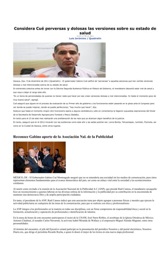 Considera Cué perversas y dolosas las versiones sobre su estado de
                              salud
                                                                    10:07:17 09-12-2011
                                                            Luis Jerónimo / Quadratín




Oaxaca, Oax. 9 de diciembre de 2011 (Quadratín).- El gobernador Gabino Cué calificó de “perversas” a aquellas personas que han vertido versiones

dolosas y mal intencionadas acerca de su estado de salud.

En entrevista colectiva antes de iniciar con la Décima Segunda Audiencia Pública en Palacio de Gobierno, el mandatario descartó estar mal de salud y

que vaya a dejar el cargo este año.

“Es un tema de perversidades de quienes no tienen nada que hacer por eso crean versiones dolosas y mal intencionadas. Yo hasta el momento gozo de

muy buena salud”, agregó.

Cué aseguró que siguen en el proceso de evaluación de su Primer año de gobierno y los funcionarios están pasando en la glosa ante el Congreso para

ver donde se puede mejorar, donde se puede perfeccionar, “hay mucho que hacer”, dijo.

Sostuvo que hasta el momento ningún otro funcionario aspira a alguna candidatura y sólo en comentarios le llegaron supuestas aspiraciones del titular

de la Secretaría de Desarrollo Agropecuario Forestal y Pesca (Sedafp).

En tanto para el 23 de este mes realizarán una preliberación de los reos que ya alcanzan algún beneficio de la justicia.

En tanto, aseguró que en el 2012 iniciarán con las audiencias como este año y las sedes podrían ser, Loma Bonita, Tehuantepec, Juchitán, Pochutla, así
como en la Ciudad de Oaxaca, entre otros lugares.




Reconoce Gabino aporte de la Asociación Nal. de la Publicidad




MÉXICO, DF.- El Gobernador Gabino Cué Monteagudo aseguró que no se entendería una sociedad sin los medios de comunicación, pues éstos
representan elementos fundamentales para el avance democrático del país, así como un enlace vital entre la sociedad y los acontecimientos
cotidianos.

Al asistir como invitado a la reunión de la Asociación Nacional de la Publicidad A.C (ANP), que preside Raúl Camou, el mandatario oaxaqueño
hizo un reconocimiento a quienes laboran en las diversas esferas de la información y la publicidad por su contribución en la encomienda de
mantener una democracia libre y de amplia participación ciudadana.

En tanto, el presidente de la ANP, Raúl Camou indicó que esta asociación tiene por objeto agrupar a personas físicas y morales que ejercen la
actividad publicitaria en cualquiera de las áreas de la comunicación, para que se realicen con ética y profesionalismo.

La ANP integra a los profesionales en la materia en todas sus disciplinas, con un firme compromiso de responsabilidad ética y social en la
formación, actualización y superación de profesionales e identificación de talentos.

En la mesa de honor de este encuentro participaron el rector de la UNAM, José Narro Robles, el arzobispo de la Iglesia Ortodoxa de México,
Antonio Chedraui, el senador Carlos Navarrete, la activista Isabel Miranda de Wallace y el empresario Miguel Alemán Magnani, entre otras
personalidades.

Al término del encuentro, el jefe del Ejecutivo estatal participó en la presentación del periódico Nosotros y del portal electrónico, Nosotros
Diario.mx, que dirige el periodista Ricardo Rocha, a quien le deseó el mejor de los éxitos en esta nueva etapa profesional.
 