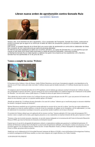 Libran nueva orden de aprehensión contra Gonzalo Ruiz
                                                                  20:25:33 08-12-2011
                                                           Luis Jerónimo / Quadratín




Oaxaca, Oax. 8 de diciembre de 2011 (Quadratín).- El ex coordinador del Transporte, Gonzalo Ruiz Cerón, continuará en
prisión el proceso que se sigue en su contra por el delito de tráfico de concesiones y perjuicio a la sociedad en diversos
expedientes.
Este jueves, el Juzgado Segundo de lo Penal libró una nueva orden de aprehensión en contra del ex colaborador de Ulises
Ruiz, producto de una nueva denuncia por parte de personas afectadas.
Se informó que este expediente se radicó con el número 187/2011, en contra de Gonzalo Ruiz. Lo cual significa que aún
cuando el Juez Sexto de lo Penal había autorizado su salida del penal de Miahuatlán, continuará recluido.
La libertad de Gonzalo Ruiz la había logrado su defensa tras ganar tres amparos por los expedientes 124 y 96/2011.
Gonzalo Ruiz fue aprehendido el 15 de junio de 2011.




Vamos a cumplir las metas: Webster




El Secretario de las Culturas y Artes de Oaxaca, Andrés Webster Henestrosa, aseveró que el presupuesto asignado a esta dependencia se ha
ejercido en un 81.0 por ciento, pero están reservados 5 millones de pesos para las bandas musicales y 4.3 millones de pesos para las casas de
cultura.

Al comparecer ante la Comisión de Cultura de la LXI Legislatura, aseveró además que están por concluir la licitación de 3 millones de pesos,
que corresponden al ejercicio del 2010, y que por razones de las nuevas normatividades de la Auditoria Superior de la Federación no han podido
ser liberados, "con este monto vamos a poder apoyar a 35 bandas de música de igual número de municipios".

"Pero además hay una inversión cercana a los 5 millones de pesos que está reservada para este año 2011 y que cuyo proceso de licitación está
abierto en este momento y que nos va a permitir también apoyar a las bandas".

Abundó que además hay 3.4 millones de pesos destinados a las casas de la cultura; "sabemos que es insuficiente porque es necesario rehabilitar
las mismas e incorporar sistemas de formación".

Webster Henestrosa manifestó que en la próxima semana aplicarán los recursos de las casas de la cultura, "pero hay que seguir trabajando en
ellas, porque no se trata de construir edificios, se trata de revisar los contenidos, de trabajar con los formadores, con los capacitadotes, y se trata
de implementar los mecanismos tecnológicos necesarios, que permitan atender al público con la mayor eficiencia".

El secretario de Culturas subrayó que en la aplicación de los recursos van bien, "tenemos aplicado el 81.0 por ciento del presupuesto 2011,
nosotros vamos a cumplir con las metas, quizá algunos proyectos se van a materializar en el primer trimestre del año, pero el ejercicio va bien".

"Entonces si hay una inversión necesaria, importante, en este año estamos trabajando en la reconstrucción del Centro de Iniciación Musical de
Oaxaca (CIMO), que tiene las funciones de iniciación, de formación musical".

Expresó que en el caso de la salvaguarda del patrimonio cultural, se emprendieron medidas para garantizar la viabilidad del patrimonio. El
Instituto de Patrimonio Cultural tiene la facultad de la conservación del patrimonio edificado; se ha abocado a realizar seis proyectos con una
inversión superior a los 20 millones de pesos. Dentro de éstos: el teatro Macedonio Alcalá y el Museo Oaxaqueño de Arqueología Edwin
Frissel, en Mitla, que pronto abrirá sus puertas.

Añadió que con la colaboración de la Universidad Nacional Autónoma de México (UNAM), a través del Instituto de Investigaciones Estéticas,
se realiza la catalogación de 640 bienes muebles, en cinco sitios religiosos de la región Mixteca y los Valles Centrales.

LUIS IGNACIO VELÁSQUEZ
 