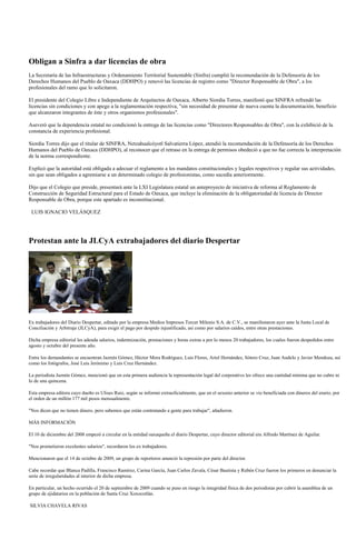Obligan a Sinfra a dar licencias de obra
La Secretaría de las Infraestructuras y Ordenamiento Territorial Sustentable (Sinfra) cumplió la recomendación de la Defensoría de los
Derechos Humanos del Pueblo de Oaxaca (DDHPO) y renovó las licencias de registro como "Director Responsable de Obra", a los
profesionales del ramo que lo solicitaron.

El presidente del Colegio Libre e Independiente de Arquitectos de Oaxaca, Alberto Siordia Torres, manifestó que SINFRA refrendó las
licencias sin condiciones y con apego a la reglamentación respectiva, "sin necesidad de presentar de nueva cuenta la documentación, beneficio
que alcanzaron integrantes de éste y otros organismos profesionales".

Aseveró que la dependencia estatal no condicionó la entrega de las licencias como "Directores Responsables de Obra", con la exhibició de la
constancia de experiencia profesional.

Siordia Torres dijo que el titular de SINFRA, Netzahualcóyotl Salvatierra López, atendió la recomendación de la Defensoría de los Derechos
Humanos del Pueblo de Oaxaca (DDHPO), al reconocer que el retraso en la entrega de permisos obedeció a que no fue correcta la interpretación
de la norma correspondiente.

Explicó que la autoridad está obligada a adecuar el reglamento a los mandatos constitucionales y legales respectivos y regular sus actividades,
sin que sean obligados a agremiarse a un determinado colegio de profesionistas, como sucedía anteriormente.

Dijo que el Colegio que preside, presentará ante la LXI Legislatura estatal un anteproyecto de iniciativa de reforma al Reglamento de
Construcción de Seguridad Estructural para el Estado de Oaxaca, que incluye la eliminación de la obligatoriedad de licencia de Director
Responsable de Obra, porque este apartado es inconstitucional.

 LUIS IGNACIO VELÁSQUEZ




Protestan ante la JLCyA extrabajadores del diario Despertar




Ex trabajadores del Diario Despertar, editado por la empresa Medios Impresos Tercer Milenio S.A. de C.V., se manifestaron ayer ante la Junta Local de
Conciliación y Arbitraje (JLCyA), para exigir el pago por despido injustificado, así como por salarios caídos, entre otras prestaciones.

Dicha empresa editorial les adeuda salarios, indemnización, prestaciones y horas extras a por lo menos 20 trabajadores, los cuales fueron despedidos entre
agosto y octubre del presente año.

Entre los demandantes se encuentran Jazmín Gómez, Héctor Mora Rodríguez, Luis Flores, Ariel Hernández, Sótero Cruz, Juan Audelo y Javier Mendoza, así
como los fotógrafos, José Luis Jerónimo y Luis Cruz Hernández.

La periodista Jazmín Gómez, mencionó que en esta primera audiencia la representación legal del corporativo les ofrece una cantidad mínima que no cubre ni
lo de una quincena.

Esta empresa editora cuyo dueño es Ulises Ruiz, según se informó extraoficialmente, que en el sexenio anterior se vio beneficiada con dineros del erario, por
el orden de un millón 177 mil pesos mensualmente.

"Nos dicen que no tienen dinero, pero sabemos que están contratando a gente para trabajar", añadieron.

MÁS INFORMACIÓN

El 10 de diciembre del 2008 empezó a circular en la entidad oaxaqueña el diario Despertar, cuyo director editorial era Alfredo Martínez de Aguilar.

"Nos prometieron excelentes salarios", recordaron los ex trabajadores.

Mencionaron que el 14 de octubre de 2009, un grupo de reporteros anunció la represión por parte del director.

Cabe recordar que Blanca Padilla, Francisco Ramírez, Carina García, Juan Carlos Zavala, César Bautista y Rubén Cruz fueron los primeros en denunciar la
serie de irregularidades al interior de dicha empresa.

En particular, un hecho ocurrido el 20 de septiembre de 2009 cuando se puso en riesgo la integridad física de dos periodistas por cubrir la asamblea de un
grupo de ejidatarios en la población de Santa Cruz Xoxocotlán.

SILVIA CHAVELA RIVAS
 