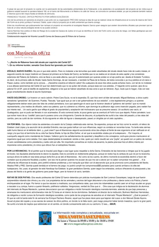 A pesar de que aún el proyecto no cuenta con la autorización de las autoridades ambientales de la Federación, a los asistentes a la socialización del proyecto se les indica que el gobierno estatal buscará la carretera federal 190, en el tramo del Monumento a la Madre a la calle de Venus, se convierta en carretera estatal, ya que se pretende también realizar 2 retornos que le den mayor fluidez al tránsito de vehículos. FRANCISCO TOLEDO, CRITICA PROYECTO POR DAÑOS ECOLÓGICOS Uno de los primeros en oponerse al proyecto y que junto con su organización PRO-OAX rechaza la idea de que se realicen obras de infraestructura en la zona de reserva del Cerro del Fortín es el pintor juchiteco Francisco Toledo, quien criticó el proyecto por el daño ambiental que traería consigo. Entre los inconformes que públicamente han rechazo el proyecto se encuentra el ecologista Nasario García quien asegura que existen documentos oficiales que precisan que se trata de un área natural protegida donde no se puede construir. García Ramírez hizo público el Atlas de Riesgo de la ciudad de Oaxaca de Juárez en el que se identifica al Cerro del Fortín como una zona de riesgo, con fallas geológicas que son susceptibles de riesgos. Colaboracioón especial de Vicente Lucas/El Correo de Oaxaca para El Piñero de la Cuenca 
con Mayúscula 08/12 
Escrito Por Juan Diego *.- ¿Noche de Rábanos fuera del zócalo por capricho del Cartel 22? *.- En su informe lucidor, senador Cara Sucia fue ignorado por todos ZÓCALO, NUEVO DUEÑO.- No pos sí que está cabrón. Para no molestar a las ternuritas que están adueñadas del zócalo desde hace más de cuatro meses, el segundo evento de mayor tradición en Oaxaca (el primero es la fiesta del Cerro), es factible que no se realice en el zócalo de esta capital y los corredores exteriores del Palacio de Gobierno, sino se lleve a una sede alterna, que por lo exteriorizado por quienes andan en el ajo podría ser, desde el Andador Turístico, es decir, de la primera calle de Alcalá, hasta Santo Domingo, de ser necesario, o también la Plaza de la Danza, de todos conocida o ya muy jodidos en el Llano o Paseo Juárez, como también se le conoce…. ¡Hacedme vosotros el refavrón cabor! De cualquiera de esos tres sitios puede echarse mano, con tal de no molestar a sus altezas serenísimas del Cártel 22 que han determinado que no se quitan del zócalo, porque esas son sus pistolas. ¡Y háganle como quieran, jijos de su pelona! En el DF, para el desfile de septiembre, obligaron a los que se habían adueñado de esa zona a que se retiraran. Aquí, dudo que lo hagan, más con ese grupo ensoberbecido desde el asunto Ayotzinapa. VACÍO DOLOROSO.- Le hicieron un vacío cabrón. Pobre Cara Sucia, no se lo esperaba. Él, que hizo venir al líder del senado, Miguel Barbosa, a otros cuatro senadores “ganadores” de Guerrero, Puebla, Tlaxcala, “que igual que yo van a ser gobernadores de sus estados”, a dos legisladores gringos y a quienes obligadamente debían estar para dar idea de unidad perrediana, tuvo que apechugar el vacío que le hicieron desde el “gobierno del cambio” que no mandó representante, y los medios de difusión, salvo sus paleros, que no cubrieron su informe, ayer domingo le publicaron algo como inserción pagada, pero naiden fue por interés real… Un vacío gacho que refleja el grado de popularidad y aceptación del michoacano que se presume oaxaco. Un auditorio casi vacío, el Guelaguetza, que no pudo ser llenado ni con acarreados. El acto comenzó tarde, la poca gente que se aventuró al Fortín tuvo que dejarlo. Pobre camaleón, tuvo que echar mano de su “costilla” para que lo pusiera como una chingonería. Carente de discurso, el purépecha les surtió a las ratas del pasado y a las ratas del cambio, pero se cuidó de dar nombres. Al día siguiente en afán de figurar o desesperado, paseó un dirigible por el cielo capitalino… VA POR MÁS.- Eso dijeron todos los asistentes a la sesión de la Cotaipo celebrada este viernes. Se esperaba, porque así se hizo correr la versión, el relevo de Esteban José López y la asunción de la cándida Eréndira, esa que gusta traficar con sus influencias, según os contaba en recientes lunas. Ya tarde este viernes salió humo blanco en el elefante ídem, y ¿qué creen? que el Abandonao seguirá succionando otros dos añejos al frente de ese organismo al ser ratificado en el cargo y la que hizo el berrinche de su vida fue Gema Sheila, la hija de Elba Esther, al ver que la excándida votaba por el tuxtepecano… Por mayoría, el cuenqueño seguirá como mandamás de Cotaipo. Valieron gorro los señalamientos de opacidad y despilfarro a los consejeros, cochupos previos mantuvieron el organismo igual que como estaba. Con cajas destempladas la exedecán venida a más, quien por cierto resultó ser una “joyita”, se quedó con un palmo de narices al auto candidatearse como presidenta y nadie votó por ella. Sin importarle convertirse en motivo de escarnio, la piedra preciosa hizo el último intento por imponerse como presidenta y lo único que obtuvo fue un estrepitoso fracaso. POR LA REVANCHA.- Ni el partido que la impulsó para llegar a ese lugar quiso respaldar a doña Gema. Enterados de las traiciones e intrigas que le ha jugado al tricolor, los diputados abiertamente le dieron la espalda. Esto la convierte en doblemente peligrosa, porque en todos hay la certeza de que irá por la revancha, aunque ahora irá solita en esa tarea porque doña Ere ya se alió al Abandonao. Así como se los cuento, de último momento la excándida declinó a favor del contador que se presume fiscalista y auditor, “por eso me la peinan quienes me acusan de que me van a atorar por no saber comprobar mis gastos”… A la traficante de influencias le tocaba, pero prefirió evitarse problemas y vivir tranquila que lidiar con el alacrancito que ya se promovía como presidenta del ifaicito. Aliados PAN y PRD, Gemita quedó tendida en el terreno de juego; no podrá cumplir los compromisos$$$ pactados para cuando arribara a la silla del tuxtepecano. Así, pues, el ganador de este Handicap fue Esteban, la gran perdedora Gemita, quien según los enterados, anduvo ofreciendo el presupuesto y las plazas del ifaicito a la gente del gobierno para poder llegar, pero le hicieron el vacío, también. RATAS DE DOS PATAS.- Dos seudo profesores del Cártel 22 fueron detenidos por policías municipales de San Lorenzo Cacaotepec, luego de que fueron sorprendidos robando dos chivos y su cría. Los propietarios de los animales y vecinos del lugar detuvieron a los profesores y dieron aviso a la Policía y fueron enchiquerados en el lugar. Por temor a que los sacaran a madrazos, sus compañeros ratas, que como los robamaletas cuando caen en el hoyo acuden en grupo a rescatar a su compa, fueron a querer librearlo; prefirieron soltarlos. Vergonzoso, verdad de Dios que sí… Otra cosa que indigna es la declaración de alumnos del internado de Reyes Mantecón, quienes denunciaron que son obligados a recibir formación ideológica marxista-leninista, además de que bajo presiones y amenazas los mantuvieron atrincherados más de 72 horas en el interior de los dormitorios. Señalaron al director de la institución, Bulmaro Martínez Hernández, de obligarlos a recibir cursos de formación ideológica socialista, como parte de los programas de estudios en el internado “Reyes Mantecón”. ¿Qué te parece?... El que se voló la barda este fin de semana fue Enrique Pacheco Álvarez, aquel que fue pieza clave para que bajaran del cuaco a don Manuel Zárate Aquino. Acusó al presi del copete y a sus secres de carecer de oficio político, en donde no le falta razón, pero luego presumió haber tenido maestros, que lo re gran parió. Se surtió a la bola de ineptos que sobreviven en el cambio, en donde curiosamente está uno su cachorro. O sea… ABUR. 
 