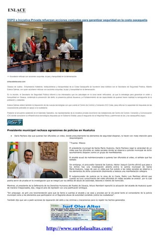 SSPO e Iniciativa Privada refuerzan acciones conjuntas para garantizar seguridad en la costa oaxaqueña 
>> Acordaron reforzar con acciones conjuntas, la paz y tranquilidad en la demarcación. enlacedelacosta.com Oaxaca de Juárez.- Empresarios hoteleros, restauranteros y transportistas de la Costa Oaxaqueña se reunieron esta mañana con el Secretario de Seguridad Pública, Alberto Esteva Salinas, con quien acordaron reforzar con acciones conjuntas, la paz y tranquilidad en la demarcación. En la reunión, el Secretario de Seguridad Pública informó a los interesados que los patrullajes en la zona serán reforzados, ya que la estrategia para garantizar el orden y tranquilidad en Oaxaca, contempla la prevención del delito, la presencia policial disuasiva y el fortalecimiento de las capacidades de quienes hacen realidad la salvaguarda de la población y visitantes. Esteva Salinas reiteró también la disposición de las nuevas tecnologías con que cuenta el Centro de Control y Comando (C2) Costa, para reforzar la capacidad de respuesta de las corporaciones policiales en apoyo a la ciudadanía. Posterior al encuentro sostenido en el Gabinete Operativo, los representantes de la iniciativa privada recorrieron las instalaciones del Centro de Control, Comando y Comunicación (C4) donde conocieron la infraestructura tecnológica dispuesta por el Gobierno Estatal, para el resguardo de la integridad física y patrimonial de las y los oaxaqueños.(sspo) 
Presidente municipal rechaza agresiones de policías en Huatulco Darío Pacheco dijo que quienes han difundido un video, donde presuntamente los elementos de seguridad disparan, lo hacen con mala intención para 
desprestigiarlo 
[1]Fuente: Milenio 
El presidente municipal de Santa María Huatulco, Darío Pacheco negó la veracidad de un video que fue difundido en redes sociales donde se observa a policías municipal de dicho ayuntamiento disparar contra un grupo de manifestantes. 
El alcalde acusó de malintencionados a quienes han difundido el video, al señalar que fue editado. 
Sin embargo, el procurador General de Justicia, Héctor Joaquín Carrillo afirmó que pese a los dichos hay una investigación abierta contra la policía municipal de Santa María Huatulco, luego de que un video que fue subido a las redes sociales se observa a los elementos de dicha corporación disolviendo a balazos una manifestación callejera. 
El subprocurador de justicia en la zona de la Costa, Pedro Luis Martínez afirmó que cuando se tuvo conocimiento del video difundido en redes sociales se analizó por lo cual podría servir de prueba en la investigación que se integró por los delitos de abuso de autoridad, lesiones e intento de homicidio. 
Mientras, el presidente de la Defensoría de los Derechos Humanos del Pueblo de Oaxaca, Arturo Peimbert reprochó la actuación del alcalde de Huatulco quien de manera irresponsable, dijo, niega el acto de represión con una justificación ambigua. 
“Sin prejuzgar, se giró una recomendación para que se llame a cuentas al alcalde y se cese y procese por la vía penal tanto al comandante de la policía municipal como a los elementos que participaron en el flagrante abuso de autoridad cometido contra los ciudadanos”. 
También dijo que van a pedir acciones de reparación del daño a las víctimas y mecanismos para no repetir los hechos generados. 
 