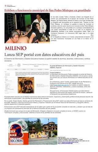 Exhiben a funcionario municipal de San Pedro Mixtepec en prostíbulo En las redes sociales Twitter y Facebook, exhiben una fotografía de un hombre que presuntamente es el tesorero del municipio de San Pedro Mixtepec, Isaí Abdías Alavés, besando el trasero a una mujer semidesnuda. La fotografía está acompañada por el siguiente texto: “Tesorero de San Pedro Mixtepec, en Jamiltepec se gastaba el dinero del municipio en prostitutas, ahora se quiere reponer en el municipio de San Pedro Mixtepec facturando gasolina y, los consumibles con su empresa comercializadora, la cual vendió computadoras al doble de su costo en el programa del SUBSEMUN, dandoles a los policias computadoras chafas. Ojalá y la Contraloría Federación y la famosísima ASE hagan algo, si no serán cómplices...” (Sic.) En la fotografía se observa a un hombre, presuntamente el tesorero, junto con otros funcionarios municipales en una fiesta en el interior de un prostíbulo. 
Lanza SEP portal con datos educativos del país 
El Sistema de Información y Gestión Educativa muestra un padrón estatal de alumnos, docentes, instituciones y centros escolares. El portal del Sistema de Información y Gestión Educativa (SIGED). (Especial) JOSÉ ANTONIO BELMONT08/12/2014 04:51 PM Ciudad de México La Secretaría de Educación Pública presentó el portal del Sistema de Información y Gestión Educativa (SIGED), con el cual se cuenta por primera vez con toda la información en materia educativa en el país. En conferencia, Javier Treviño, subsecretario de de Planeación y Evaluación de Políticas de la SEP, detalló que en la páginawww.siged.sep.gob.mx se muestra un padrón estatal de alumnos, docentes, instituciones y centros escolares, entre otra información. De igual forma, el funcionario federal explicó que este sistema agrupará la información del registro nacional de emisión, validación e inscripción de documentos académicos. El subsecretario abundó que el SIGED mostrará los datos sobre la formación, trayectoria y desempeño profesional del personal docente; las estructuras ocupacionales; y las plantillas de personal de las escuelas. Por su parte, Sergio Zavala, director general de Planeación y Programación de la SEP, aclaró que esta información se basó en el Censo de Escuelas, Maestros y Alumnos de Educación Básica y Especial, realizado por el Instituto Nacional de Estadística y Geografía (INEGI) durante septiembre a diciembre pasados. El funcionario de la SEP descartó manipulación en los datos que a partir de hoy se podrán consultar en este sitio, y destacó que se trata de un programa de transparencia derivado de la Reforma Educativa del año pasado. Zavala reconoció que aunque en el caso de Michoacán, Chiapas y Oaxaca no se pudo completar el censo, el SIGED cuenta con "información completa y estructurada", obtenida a través de las plantillas de las entidades. 
 