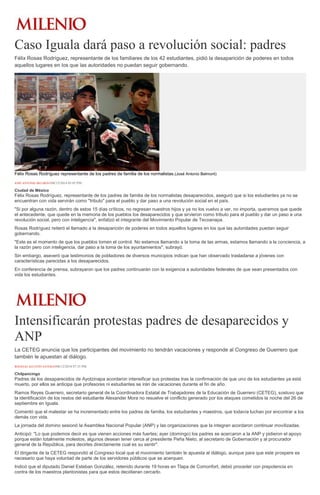 Caso Iguala dará paso a revolución social: padres 
Félix Rosas Rodríguez, representante de los familiares de los 42 estudiantes, pidió la desaparición de poderes en todos aquellos lugares en los que las autoridades no puedan seguir gobernando. Félix Rosas Rodríguez representante de los padres de familia de los normalistas.(José Antonio Belmont) JOSÉ ANTONIO BELMONT08/12/2014 05:05 PM Ciudad de México Félix Rosas Rodríguez, representante de los padres de familia de los normalistas desaparecidos, aseguró que si los estudiantes ya no se encuentran con vida servirán como "tributo" para el pueblo y dar paso a una revolución social en el país. "Si por alguna razón, dentro de estos 15 días críticos, no regresan nuestros hijos y ya no los vuelvo a ver, no importa, queremos que quede el antecedente, que quede en la memoria de los pueblos los desaparecidos y que sirvieron como tributo para el pueblo y dar un paso a una revolución social, pero con inteligencia", enfatizó el integrante del Movimiento Popular de Tecoanapa. Rosas Rodríguez reiteró el llamado a la desaparición de poderes en todos aquellos lugares en los que las autoridades puedan seguir gobernando. "Este es el momento de que los pueblos tomen el control. No estamos llamando a la toma de las armas, estamos llamando a la conciencia, a la razón pero con inteligencia, dar paso a la toma de los ayuntamientos", subrayó. Sin embargo, aseveró que testimonios de pobladores de diversos municipios indican que han observado trasladarse a jóvenes con características parecidas a los desaparecidos. En conferencia de prensa, subrayaron que los padres continuarán con la exigencia a autoridades federales de que sean presentados con vida los estudiantes. 
Intensificarán protestas padres de desaparecidos y ANP 
La CETEG anuncia que los participantes del movimiento no tendrán vacaciones y responde al Congreso de Guerrero que también le apuestan al diálogo. ROGELIO AGUSTÍN ESTEBAN08/12/2014 07:35 PM Chilpancingo Padres de los desaparecidos de Ayotzinapa acordaron intensificar sus protestas tras la confirmación de que uno de los estudiantes ya está muerto, por ellos se anticipa que profesores ni estudiantes se irán de vacaciones durante el fin de año. Ramos Reyes Guerrero, secretario general de la Coordinadora Estatal de Trabajadores de la Educación de Guerrero (CETEG), sostuvo que la identificación de los restos del estudiante Alexander Mora no resuelve el conflicto generado por los ataques cometidos la noche del 26 de septiembre en Iguala. Comentó que el malestar se ha incrementado entre los padres de familia, los estudiantes y maestros, que todavía luchan por encontrar a los demás con vida. La jornada del domino sesionó la Asamblea Nacional Popular (ANP) y las organizaciones que la integran acordaron continuar movilizadas. Anticipó: "Lo que podemos decir es que vienen acciones más fuertes; ayer (domingo) los padres se acercaron a la ANP y pidieron el apoyo porque están totalmente molestos, algunos desean tener cerca al presidente Peña Nieto, al secretario de Gobernación y al procurador general de la República, para decirles directamente cual es su sentir". El dirigente de la CETEG respondió al Congreso local que el movimiento también le apuesta al diálogo, aunque para que este prospere es necesario que haya voluntad de parte de los servidores públicos que se acerquen. Indicó que el diputado Daniel Esteban González, retenido durante 19 horas en Tlapa de Comonfort, debió proceder con prepotencia en contra de los maestros plantonistas para que estos decidieran cercarlo.  