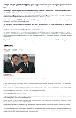 El informe tiene unas 6 mil 600 páginas en total, pero el Comité de Inteligencia del Senado dio a conocer un resumen de 480 páginas que es altamente crítico de los controvertidos métodos de la CIA en sus esfuerzos por extraer información de sospechosos clave. 
El documento califica como tortura algunos de los métodos de detención e interrogación y concluye que las técnicas de interrogación no fueron efectivas y que en algunos casos fueron brutales. 
Como medida de precaución ante posibles manifestaciones a nivel mundial por la publicación del informe, la Casa Blanca decidió incrementar las medidas de seguridad en sus instalaciones alrededor del mundo. 
Según explica el corresponsal de BBC Mundo en Washington, Thomas Sparrow, el informe se comenzó a producir en 2009 y en abril de este año los senadores decidieron darlo a conocer. 
“Su publicación ha generado mucha controversia en la capital estadounidense y ha habido debates entre los congresistas y la Casa Blanca sobre qué exactamente podía revelarse”, agrega Sparrow. 
El programa de detención fue cancelado por el presidente Barack Obama en 2009. 
Este martes el mandatario indicó a través de un comunicado que tales métodos de interrogatorio “son incompatibles con nuestros valores como nación y no contribuyen a nuestros esfuerzos contra el terrorismo ni a nuestros intereses de seguridad nacional. Además, estas técnicas hicieron un daño significativo a la posición de EE.UU. en el mundo y hacen más difícil el cumplimiento de nuestros intereses y los de nuestros aliados y socios”. 
“Seguiré utilizando mi autoridad como presidente para asegurarseme de que nunca recurramos a estos métodos de nuevo”, agregó. 
Peña, a los pies de Televisa ÁLVARO DELGADO 8 DE DICIEMBRE DE 2014 ANÁLISIS 
Peña Nieto y Azcárraga. Foto: Iván Méndez / Cuartoscuro 
MEXICO, D.F. (apro).- Más que retomar la navegación, Enrique Peña Nieto parece encaminarse al naufragio. 
Cualquiera puede verlo: El repudio nacional es aplastante y el riguroso escrutinio internacional lo ha hecho pomada. 
El colapso actual es una suma de crisis: Económica y política, de violencia y seguridad, de corrupción e impunidad, de credibilidad y confianza. No hay un solo indicador positivo del que pueda ufanarse el gobierno. 
El peso se aproxima a los 15 por dólar y se multiplican las matazones. Ya van 41 mil muertos en sólo 23 meses y a ese paso superará la herencia de sangre de Felipe Calderón. 
Supura la herida de Ayotzinapa y nadie duda que la Casa Blanca de las Lomas se edificó sobre la corrupción. 
Tan mal anda Peña que ha tenido que rendirse a Televisa. 
Y no porque esta empresa haya informado a los mexicanos de los asuntos de corrupción e incompetencia del gobierno –más bien ha sido fiel a su historia de omisión cómplice–, sino porque si se lo propone, puede llevarlo literalmente al despeñadero. 
Es sabido que Televisa pega para que le paguen y no es gratuito que un cómico y un conductor de noticias, Eugenio Derbez y Carlos Loret de Mola, se hayan vuelto críticos de Peña, más allá de deslindar del gobierno a esa engañifa llamada Teletón. 
Algo gordo hay para que, apenas unas horas después de esta crítica en el Teletón, Peña se arroje a los pies de Emilio Azcárraga, como ocurrió en Boca del Río, Veracruz, en el Tercer Encuentro de Comunicación, organizado por Grupo Televisa. 
“Para algunos, déjenme decir, pudiera –Emilio lo entenderá y quienes están aquí como miembros de Televisa– pensar que es equivocado hacer un reconocimiento a esta gran empresa mexicana. Pero para el presidente de la República es motivo de orgullo tener una empresa mexicana productora del mayor número de contenidos de habla hispana, que proyecta a nuestro país no sólo en las naciones de habla hispana, sino en el mundo entero.  