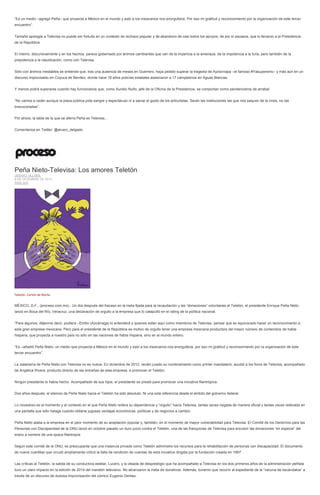 “Es un medio –agregó Peña– que proyecta a México en el mundo y esto a los mexicanos nos enorgullece. Por eso mi gratitud y reconocimiento por la organización de este tercer encuentro”. 
Tamaña apología a Televisa no puede ser fortuita en un contexto de rechazo popular y de abandono de casi todos los apoyos, de por sí escasos, que lo llevaron a la Presidencia de la República. 
El mismo, discursivamente y en los hechos, parece gobernado por ánimos cambiantes que van de la impericia a la amenaza, de la impotencia a la furia, pero también de la prepotencia a la claudicación, como con Televisa. 
Sólo con ánimos inestables se entiende que, tras una ausencia de meses en Guerrero, haya pedido superar la tragedia de Ayotzinapa –el famoso #Yasuperenlo– y más aún en un discurso improvisado en Coyuca de Benítez, donde hace 19 años policías estatales asesinaron a 17 campesinos en Aguas Blancas. 
Y menos podrá superarse cuando hay funcionarios que, como Aurelio Nuño, jefe de la Oficina de la Presidencia, se comportan como pendencieros de arrabal: 
“No vamos a ceder aunque la plaza pública pida sangre y espectáculo ni a saciar el gusto de los articulistas. Serán las instituciones las que nos saquen de la crisis, no las bravuconadas”. 
Por ahora, la tabla de la que se aferra Peña es Televisa… 
Comentarios en Twitter: @alvaro_delgado 
Peña Nieto-Televisa: Los amores Teletón JENARO VILLAMIL 8 DE DICIEMBRE DE 2014 ANÁLISIS 
Teletón. Cartón de Rocha 
MÉXICO, D.F., (proceso.com.mx).- Un día después del fracaso en la meta fijada para la recaudación y las “donaciones” voluntarias al Teletón, el presidente Enrique Peña Nieto lanzó en Boca del Río, Veracruz, una declaración de orgullo a la empresa que lo catapultó en el rating de la política nacional. 
“Para algunos, déjenme decir, pudiera –Emilio (Azcárraga) lo entenderá y quienes están aquí como miembros de Televisa- pensar que es equivocado hacer un reconocimiento a esta gran empresa mexicana. Pero para el presidente de la República es motivo de orgullo tener una empresa mexicana productora del mayor número de contenidos de habla hispana, que proyecta a nuestro país no sólo en las naciones de habla hispana, sino en el mundo entero. 
“Es –añadió Peña Nieto- un medio que proyecta a México en el mundo y esto a los mexicanos nos enorgullece, por eso mi gratitud y reconocimiento por la organización de este tercer encuentro”. 
La zalamería de Peña Nieto con Televisa no es nueva. En diciembre de 2012, recién jurado su nombramiento como primer mandatario, acudió a los foros de Televisa, acompañado de Angélica Rivera, producto directo de las entrañas de esta empresa, a promover el Teletón. 
Ningún presidente lo había hecho. Acompañado de sus hijos, el presidente se prestó para promover una iniciativa filantrópica. 
Dos años después, el silencio de Peña Nieto hacia el Teletón ha sido absoluto. Ni una sola referencia desde el ámbito del gobierno federal. 
Lo novedoso es el momento y el contexto en el que Peña Nieto reitera su dependencia y “orgullo” hacia Televisa, tantas veces negada de manera oficial y tantas veces reiterada en una pantalla que sólo halaga cuando obtiene jugosas ventajas económicas, políticas y de negocios a cambio. 
Peña Nieto alaba a la empresa en el peor momento de su aceptación popular y, también, en el momento de mayor vulnerabilidad para Televisa. El Comité de los Derechos para las Personas con Discapacidad de la ONU lanzó en octubre pasado un duro juicio contra el Teletón, una de las franquicias de Televisa para encubrir las donaciones “en especie” del erario a nombre de una opaca filantropía. 
Según este comité de la ONU, es preocupante que una instancia privada como Teletón administre los recursos para la rehabilitación de personas con discapacidad. El documento de nueve cuartillas que circuló ampliamente criticó la falta de rendición de cuentas de esta iniciativa dirigida por la fundación creada en 1997. 
Las críticas al Teletón, la salida de su conductora estelar, Lucero, y la oleada de desprestigio que ha acompañado a Televisa en los dos primeros años de la administración peñista tuvo un claro impacto en la edición de 2014 del maratón televisivo. No alcanzaron la meta de donativos. Además, tuvieron que recurrir al expediente de la “vacuna de escándalos” a través de un discurso de dudosa improvisación del cómico Eugenio Derbez.  