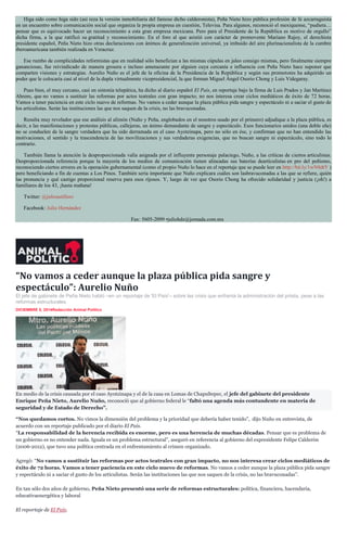 Higa sido como higa sido (así reza la versión inmobiliaria del famoso dicho calderonista), Peña Nieto hizo pública profesión de fe azcarraguista en un encuentro sobre comunicación social que organiza la propia empresa en cuestión, Televisa. Para algunos, reconoció el mexiquense, “pudiera… pensar que es equivocado hacer un reconocimiento a esta gran empresa mexicana. Pero para el Presidente de la República es motivo de orgullo” dicha firma, a la que ratificó su gratitud y reconocimiento. En el foro al que asistió con carácter de promovente Mariano Rajoy, el derechista presidente español, Peña Nieto hizo otras declaraciones con ánimos de generalización universal, ya imbuido del aire plurinacionalista de la cumbre iberoamericana también realizada en Veracruz. Ese rumbo de complicidades reformistas que en realidad sólo benefician a las mismas cúpulas en jaleo consigo mismas, pero finalmente siempre gananciosas, fue reivindicado de manera grosera e incluso amenazante por alguien cuya cercanía e influencia con Peña Nieto hace suponer que comparten visiones y estrategias. Aurelio Nuño es el jefe de la oficina de la Presidencia de la República y según sus promotores ha adquirido un poder que le colocaría casi al nivel de la dupla virtualmente vicepresidencial, la que forman Miguel Ángel Osorio Chong y Luis Videgaray. Pues bien, el muy cercano, casi en sintonía telepática, ha dicho al diario español El País, en reportaje bajo la firma de Luis Prados y Jan Martínez Ahrens, que no vamos a sustituir las reformas por actos teatrales con gran impacto; no nos interesa crear ciclos mediáticos de éxito de 72 horas. Vamos a tener paciencia en este ciclo nuevo de reformas. No vamos a ceder aunque la plaza pública pida sangre y espectáculo ni a saciar el gusto de los articulistas. Serán las instituciones las que nos saquen de la crisis, no las bravuconadas. Resulta muy revelador que ese análisis al alimón (Nuño y Peña, englobados en el nosotros usado por el primero) adjudique a la plaza pública, es decir, a las manifestaciones y protestas públicas, callejeras, un ánimo demandante de sangre y espectáculo. Esos funcionarios unidos (una doble eñe) no se conduelen de la sangre verdadera que ha sido derramada en el caso Ayotzinapa, pero no sólo en ése, y confirman que no han entendido las motivaciones, el sentido y la trascendencia de las movilizaciones y sus verdaderas exigencias, que no buscan sangre ni espectáculo, sino todo lo contrario. También llama la atención la desproporcionada valía asignada por el influyente personaje palaciego, Nuño, a las críticas de ciertos articulistas. Desproporcionada referencia porque la mayoría de los medios de comunicación tienen alineadas sus baterías dearticulistas en pro del peñismo, reconociendo ciertos errores en la operación gubernamental (como el propio Nuño lo hace en el reportaje que se puede leer en http://bit.ly/1wN8dtY ) pero beneficiando a fin de cuentas a Los Pinos. También sería importante que Nuño explicara cuáles son lasbravuconadas a las que se refiere, quién las pronuncia y qué castigo proporcional reserva para esos rijosos. Y, luego de ver que Osorio Chong ha ofrecido solidaridad y justicia (¡oh!) a familiares de los 43, ¡hasta mañana! Twitter: @julioastillero Facebook: Julio Hernández Fax: 5605-2099 •juliohdz@jornada.com.mx 
“No vamos a ceder aunque la plaza pública pida sangre y espectáculo”: Aurelio Nuño 
El jefe de gabinete de Peña Nieto habló –en un reportaje de 'El País'– sobre las crisis que enfrenta la administración del priista, pese a las reformas estructurales. 
DICIEMBRE 8, 2014Redacción Animal Político 
En medio de la crisis causada por el caso Ayotzinapa y el de la casa en Lomas de Chapultepec, el jefe del gabinete del presidente Enrique Peña Nieto, Aurelio Nuño, reconoció que al gobierno federal le “faltó una agenda más contundente en materia de seguridad y de Estado de Derecho”. 
“Nos quedamos cortos. No vimos la dimensión del problema y la prioridad que debería haber tenido”, dijo Nuño en entrevista, de acuerdo con un reportaje publicado por el diario El País. 
“La responsabilidad de la herencia recibida es enorme, pero es una herencia de muchas décadas. Pensar que es problema de un gobierno es no entender nada. Iguala es un problema estructural”, aseguró en referencia al gobierno del expresidente Felipe Calderón (2006-2012), que tuvo una política centrada en el enfrentamiento al crimen organizado. 
Agregó: “No vamos a sustituir las reformas por actos teatrales con gran impacto, no nos interesa crear ciclos mediáticos de éxito de 72 horas. Vamos a tener paciencia en este ciclo nuevo de reformas. No vamos a ceder aunque la plaza pública pida sangre y espectáculo ni a saciar el gusto de los articulistas. Serán las instituciones las que nos saquen de la crisis, no las bravuconadas”. 
En tan sólo dos años de gobierno, Peña Nieto presentó una serie de reformas estructurales: política, financiera, hacendaria, educativaenergética y laboral 
El reportaje de El País. 
 