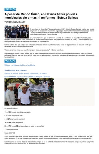 A pesar de Mando Único, en Oaxaca habrá policías municipales sin armas ni uniformes: Esteva Salinas 
YURI SOSA @YuriSosa04 
El secretario de Seguridad Pública de Oaxaca (SSP), Alberto Esteva Salinas, explicó que para la integración de las policías municipales regidas por Sistemas Normativos Internos (SNI) al Mando Único policial se prevé hacer una excepción regional en este esquema y que elementos continuarán desarmados y sin uniformes. 
El funcionario indicó que en la reunión nacional de secretarios de Seguridad Pública que se llevará a cabo el próximo lunes, presentará un modelo de inclusión de las policías en comunidades de Usos y Costumbres en el que planteará cuáles deben ser los mecanismos para su incorporación. 
Esteva Salinas dijo que aunque son policías que no usan armas ni uniformes, forma parte de la gobernanza de Oaxaca, por lo que deben ser reconocidas y profesionalizadas. 
“No se van armar, no se van a uniformar, pero sí se van a capacitar”, indicó el secretario. 
Por otra parte, Alberto Esteva agregó que en breve presentarán el protocolo del “Uso legítimo y racional de fuerza” para los cuerpos policiales. Mientras que este lunes la SSP inició con un taller dirigido a los mandos policiales de la entidad para el manejo del uso de la fuerza pública. 
Eólicas y priistas enturbian el ambiente 
San Dionisio, Mar crispado 
Antesala de elección, pueblo dividido, sin servicios y lío político 
Raciel MARTINEZ, reportero / Emilio MORALES, fotógrafo // Enviados 
La elección que fue 
11 mil 386 pesos, tope de precampaña 
9.14 costo unitario del voto 
4 mil 27 en el padrón electoral 
36 mil 806 costo del padrón 
33 mil 739 pesos 55 centavos, tope de gasto en campañas 
7 casillas instaladas 
Fuete: IEEPCO 
SAN DIONISIO DEL MAR, Juchitán.-Empiezan los fuertes vientos, lo que los habitantes llaman “Norte”, y eso hace bufar al mar que rodea al pueblo. Es un mar crispado que pareciera advertir de un pueblo dividido, cuya paz puede perderse de un momento a otro. 
Las elecciones en puerta atizan el descontento, porque no se ha exhibido el listado nominal de electores; porque el partido que prestó sus siglas para un candidato hoy se la rentó a otro aspirante.  