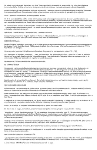 Un palacio municipal cerrado desde hace tres años. Toda una población sin servicio de agua potable. Los robos domiciliarios se incrementan. La luz eléctrica se interrumpe constantemente. Un administrador municipal que despacha desde otro poblado. 
El descubrimiento de que su presidente municipal, Miguel López Castellanos, recibió 20.5 millones de pesos por entregar permisos a la empresa eólica Mareña Renovable para instalar aerogeneradores, sembró la insurrección de gran parte de la población. 
López Castellanos nunca informó del destino de esos recursos. 
Un 29 de enero del 2012 el edil fue corrido del inmueble y desde entonces permanece cerrado. En vano fueron los reclamos a la Cámara de Diputados para auditar y castigar al munícipe. Entonces, hombres y mujeres conformaron la Asamblea General del Pueblo para oponerse a la instalación del parque eólico, el más grande de América Latina, por el monto de las inversiones. 
Un par de ancianos sentados en desvencijadas sillas bajo las hojas amarillas de los árboles de caoba en el parque central, concluyen: “La llegada de esa gente güera nos dividió. Los huaves siempre hemos estado olvidados, pero ahora estamos más jodidos. Estamos enfrentados entre nosotros mismos”. 
Dos bandos. Quienes aceptan a la empresa eólica y quienes la rechazan. 
Los opositores ganaron en el Juzgado Séptimo de Distrito en el Estado de Oaxaca, con sede en Salina Cruz, un amparo para la suspensión del proyecto eólico (en la zona conocida como Barra de Santa Teresa) 
ELECCIÓN CERRADA 
La elección de las autoridades municipales en el 2013 fue reñida. La denominada Asamblea Comunitaria determinó contender bajo la bandera del Partido Social Demócrata (PSD), postulando a Saúl Sierra Ramos y por el Partido Revolucionario Institucional (PRI) lo hizo Mayolo Luis Gallegos. 
Otros aspirantes fueron del PRD y Movimiento Ciudadano. Solo relleno. La pugna se centró entre el PRI y PSD 
Saúl Sierra ganó en la primera ocasión por 17 votos. En un recuento, tras la impugnación, volvió a ganar con 10 votos de diferencia. Mayolo Luis recurrió a la Sala Superior del Tribunal Electoral del Poder Judicial de la Federación, instancia que determinó el 28 de diciembre del 2013 anular la elección, sin importar la reacción del pueblo. 
La reacción del PSD y su candidato fue la quema de vehículos. 
EL ADMINISTRADOR 
Correspondió a la Cámara de Diputados designar a un Administrador Municipal, nombramiento a favor de Jorge Bustamante –ex secretario de Administración en el sexenio de Diódoro Carrasco Altamirano y ex director general del Instituto de Estudios de Bachillerato del Estado de Oaxaca--. El candidato del PSD acusó al administrador de estar ligado al PRI. Tras un tiempo de jaloneos, Jorge Bustamante ingresó a la población para instalarse en la Casa del Anciano, semanas después logró una integración de ambos grupos. La tranquilidad duró poco porque los priistas, azuzados por la diputada local, María Luisa Matus Fuentes, corrieron al administrador acusándolo de fomentar la división. 
Los integrantes de la Asamblea General abogan: “Con el administrador conocimos que hay diversos apoyos para nuestra gente. Recursos que no sabíamos de su existencia porque nunca nos informaron”. 
REPOSICIÓN DE ELECCIONES 
Por mandato del Tribunal Electoral del Poder Judicial, el Instituto Estatal Electoral y de Participación Ciudadana (IEEPCO) convocó a elecciones extraordinarias el próximo 14 de diciembre. El escenario volvió a complicarse. 
El PRI postula una vez más a Mayolo Luis Gallegos (concuño del saliente presidente municipal); el PSD cierra las puertas a Saúl Sierra y registra a Omar Rojas Gallegos, (militante del PRI e hijo de un ex presidente, Angel Rojas). Es el PRD quien abandera ahora a Saúl Sierra. 
A unos días de los comicios, el aspirante del PRI recurre al reparto de dinero y despensas. El pasado viernes cinco de diciembre se da un enfrentamiento a pedradas entre los bandos al intentar instalarse el llamado Consejo Municipal Electoral. 
El día 6 de diciembre, la Asamblea General se reúne y marcha por las principales calles. 
De dos en dos, en equipo, en mototaxis, en camionetas se transportan hombres y mujeres huaves. Cientos y cientos. 
“No podemos ir a unas elecciones cuando el PRI está repartiendo dinero para comprar los votos. El PRI quiere imponernos a un presidente municipal que es concuño de Miguel Castellanos, el ex presidente que nunca rindió cuentas y que se pasea muy tranquilo. El gobierno debe entender que San Dionisio del Mar ya despertó y que no va a permitir el engaño”, expone Ernesto Aragón Sierra, portavoz de la organización. 
Añade que no se oponen a las elecciones, “pero no hay las condiciones, todo lo que se hace es para favorecer al PRI. Ellos quieren el poder para entregar todo a las empresas eólicas y que nuestra gente quede en la pobreza”. 
El poder de convocatoria lo demuestran. En una camioneta se coloca un aparato de sonido que guía a la manifestación. 
Los soplos de los vientos acompañan a los participantes en su recorrido por las dos calles pavimentadas. Las otras, la mayoría son de tierra, donde se levantan polvaredas. 
HARTAZGO ANTE ABUSOS Y CORRUPCIÓN 
--¡Qué quieren que sucede en San Dionisio para que castiguen a quienes saquearon el municipio! –Dice don Tomás, quien no deja de mirar un meceo brusco de los árboles de caoba. El hombre tiene un agrietado rostro, producto de los años como pescador. 
A corta distancia el Mar Muerto, hasta donde alcanza la vista todo es agua.  