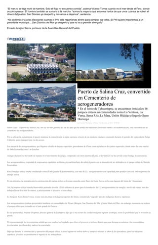 “El mar no te deja morir de hambre. Solo el flojo no encuentra comida”, asienta Vicente Torres cuando ve el mar desde el Faro, donde acude a pescar. El hombre también se sumaría a la marcha, “somos la mayoría que estamos hartos de que unos cuántos se roben el dinero del pueblo. San Dionisio ya despertó y no vamos a dejarnos”, sentencia. 
“No podemos ir a unas elecciones cuando el PRI está repartiendo dinero para comprar los votos. El PRI quiere imponernos a un presidente municipal… San Dionisio del Mar ya despertó y que no va a permitir el engaño” 
Ernesto Aragón Sierra, portavoz de la Asamblea General del Pueblo 
Puerto de Salina Cruz, convertido en Cementerio de aerogeneradores * En el Istmo de Tehuantepec, se encuentran instalados 16 parques eólicos en comunidades como La Ventosa, La Venta, Santa Rita, La Mata, Unión Hidalgo e Ingenio Santo Domingo por Gonzalo Domínguez el Martes 9 de diciembre de 2014 - 05:00:02 Salina Cruz.- El puerto de Salina Cruz, uno de los más grandes del sur del país que ha tenido una millonaria inversión rumbo a su modernización, está convertido en un cementerio de aerogeneradores. Por su ubicación, actualmente el puerto mantiene la conexión con la súper carretera a través de un moderno viaducto construido durante el periodo del expresidente Felipe Calderón, quien inauguró esta vía de acceso. Las piezas de los aerogeneradores, que llegaron a bordo de buques especiales, procedentes de China, están apiladas en dos patios especiales, donde antes fue una cancha de futbol conocida como Las Lanchas. Aunque el puerto no ha tenido un repunte en el movimiento de cargas, comparado con otros puertos del país, el de Salina Cruz ha servido como bodega de mercancías. Los aerogeneradores, propiedad de empresarios españoles, arribaron vía marítima hace dos años al puerto con la intención de ser utilizados en el parque eólico de Mareña Renovables. Este complejo eólico, estaba considerado como el más grande de Latinoamérica, con más de 132 aerogeneradores con capacidad para producir cerca de 396 megawatss de energía eólica. En un principio, se tenía prevista la construcción del parque eólico en la zona conocida como Barra de Santa Teresa en la zona lagunar del Istmo de Tehuantepec. Ahí, la empresa eólica Mareña Renovables pretendía invertir 13 mil millones de pesos para la instalación de 132 aerogeneradores de energía a través del viento, pero los trabajos llevan dos años de retraso, y prácticamente el proyecto se vino abajo. La franja de Barra Santa Teresa, es una zona de playa en la laguna superior del Istmo, considerada “sagrada” para los indígenas ikoots y zapotecas. Los aerogeneradores estaban proyectados instalarse en comunidades de Álvaro Obregón, San Dionisio del Mar y Santa María del Mar, sin embargo, mostraron su rechazo al parque eólico que pretendía ser el más grande de Oaxaca. En su oportunidad, Andrew Chapman, director general de la empresa dijo que si no existen las condiciones para ingresar a trabajar, existe la posibilidad que la inversión se pierda. El representante de los inversionistas señaló que son muchas las bondades que ofrece el proyecto e incluso, dejaría una gran derrama económica a las comunidades involucradas, pero hasta hoy nada se ha concretado. Dijo que durante la construcción y operación del parque eólico, la zona lagunar no sufrirá daños y tampoco afectará la labor de los pescadores, pero los indígenas zapotecas y huaves no permitieron el ingreso de los trabajadores.  