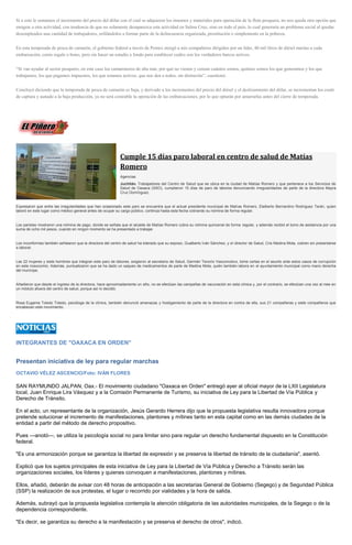 Si a esto le sumamos el incremento del precio del dólar con el cual se adquieren los insumos y materiales para operación de la flota pesquera, no nos queda otra opción que emigrar a otra actividad, con tendencia de que no solamente desaparezca esta actividad en Salina Cruz, sino en todo el país, lo cual generaría un problema social al quedar desempleados una cantidad de trabajadores, orillándolos a formar parte de la delincuencia organizada, prostitución o simplemente en la pobreza. En esta temporada de pesca de camarón, el gobierno federal a través de Pemex otorgó a mis compañeros dirigidos por un líder, 40 mil litros de diésel marino a cada embarcación, como regalo o bono, pero sin hacer un estudio a fondo para establecer cuáles son los verdaderos barcos activos. “Si van ayudar al sector pesquero, en este caso los camaroneros de alta mar, por qué no vienen y censan cuántos somos, quiénes somos los que generamos y los que trabajamos, los que pagamos impuestos, los que estamos activos, que nos den a todos, sin distinción”, cuestionó. Concluyó diciendo que la temporada de pesca de camarón es baja, y derivado a los incrementos del precio del diésel y el deslizamiento del dólar, se incrementan los costó de captura y aunado a la baja producción, ya no será costeable la operación de las embarcaciones, por lo que optarán por amarrarlas antes del cierre de temporada. 
Cumple 15 días paro laboral en centro de salud de Matías Romero Agencias Juchitán. Trabajadores del Centro de Salud que se ubica en la ciudad de Matías Romero y que pertenece a los Servicios de Salud de Oaxaca (SSO), cumplieron 15 días de paro de labores denunciando irregularidades de parte de la directora Mayra Cruz Domínguez. Expresaron que entre las irregularidades que han ocasionado este paro se encuentra que el actual presidente municipal de Matías Romero, Etelberto Bernardino Rodríguez Terán, quien laboró en este lugar como médico general antes de ocupar su cargo público, continúa hasta esta fecha cobrando su nómina de forma regular. Los paristas mostraron una nómina de pago, donde se señala que el alcalde de Matías Romero cobra su nómina quincenal de forma regular, y además recibió el bono de asistencia por una suma de ocho mil pesos, cuando en ningún momento se ha presentado a trabajar. Los inconformes también señalaron que la directora del centro de salud ha tolerado que su esposo, Gualberto Iván Sánchez, y el director de Salud, Cris Medina Mota, cobren sin presentarse a laborar. Las 22 mujeres y siete hombres que integran este paro de labores, exigieron al secretario de Salud, Germán Tenorio Vasconcelos, tome cartas en el asunto ante estos casos de corrupción en este nosocomio. Además, puntualizaron que se ha dado un saqueo de medicamentos de parte de Medina Mota, quién también labora en el ayuntamiento municipal como mano derecha del munícipe. Añadieron que desde el ingreso de la directora, hace aproximadamente un año, no se efectúan las campañas de vacunación en esta clínica y, por el contrario, se efectúan una vez al mes en un módulo afuera del centro de salud, porque así lo decidió. Rosa Eugenia Toledo Toledo, psicóloga de la clínica, también denunció amenazas y hostigamiento de parte de la directora en contra de ella, sus 21 compañeras y siete compañeros que encabezan este movimiento. 
INTEGRANTES DE "OAXACA EN ORDEN" 
Presentan iniciativa de ley para regular marchas 
OCTAVIO VÉLEZ ASCENCIO/Foto: IVÁN FLORES 
SAN RAYMUNDO JALPAN, Oax.- El movimiento ciudadano "Oaxaca en Orden" entregó ayer al oficial mayor de la LXII Legislatura local, Juan Enrique Lira Vásquez y a la Comisión Permanente de Turismo, su iniciativa de Ley para la Libertad de Vía Pública y Derecho de Tránsito. 
En el acto, un representante de la organización, Jesús Gerardo Herrera dijo que la propuesta legislativa resulta innovadora porque pretende solucionar el incremento de manifestaciones, plantones y mítines tanto en esta capital como en las demás ciudades de la entidad a partir del método de derecho propositivo. 
Pues ---anotó---, se utiliza la psicología social no para limitar sino para regular un derecho fundamental dispuesto en la Constitución federal. 
"Es una armonización porque se garantiza la libertad de expresión y se preserva la libertad de tránsito de la ciudadanía", asentó. 
Explicó que los sujetos principales de esta iniciativa de Ley para la Libertad de Vía Pública y Derecho a Tránsito serán las organizaciones sociales, los líderes y quienes convoquen a manifestaciones, plantones y mítines. 
Ellos, añadió, deberán de avisar con 48 horas de anticipación a las secretarías General de Gobierno (Segego) y de Seguridad Pública (SSP) la realización de sus protestas, el lugar o recorrido por vialidades y la hora de salida. 
Además, subrayó que la propuesta legislativa contempla la atención obligatoria de las autoridades municipales, de la Segego o de la dependencia correspondiente. 
"Es decir, se garantiza su derecho a la manifestación y se preserva el derecho de otros", indicó.  