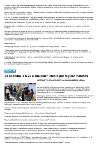 También, observó que la iniciativa de Ley para la Libertad de Vía Pública y Derecho a Tránsito dispone igualmente infracciones y sanciones, así como la responsabilidad solidaria del gobierno estatal en el pago de daños a terceros durante las manifestaciones, plantones y mítines. 
Herrera dijo que el movimiento ciudadano "Oaxaca en Orden" no pretende satanizar las protestas porque muchas de ellas surgen de la falta de atención a las demandas sociales. 
A su vez, la diputada priísta Escamilla León dijo que existe una preocupación recurrente en la sociedad por el crecimiento exponencial de las manifestaciones y detalló que en el 2013 se registraron dos mil 375 protestas en esta ciudad y en otros municipios de la entidad. 
"Estas han venido aumentando, al grado que se este año se superarán las tres mil", vaticinó. 
Destacó que las movilizaciones han tenido un impacto negativo en diversos aspectos, principalmente en los sectores económico y turístico. 
Ante esto, dijo que urge atender el asunto no solamente con leyes sino con una política integral donde se tenga como principio el respeto irrestricto a los derechos humanos, tanto de quienes se manifiestan como de todas y todos los oaxaqueños, repartiendo competencias y atribuciones. 
Pero, también con un sistema de responsabilidades "para quienes afecten derechos fundamentales, incluidos a los servidores públicos que muchas veces es su falta de atención", asentó. 
Ley antimarchas 
Principales puntos de la iniciativa de Ley para la Libertad de Vía Pública y Derecho a Tránsito: 
1. Quienes convoquen a manifestaciones, plantones y mítines deberán de avisar con 48 horas de anticipación a las secretarías General de Gobierno (Segego) y de Seguridad Pública (SSP) la realización de sus protestas, el lugar o recorrido por vialidades y la hora de salida. 
2. Es obligatoria la atención a las marchas por parte de las autoridades municipales, de la Segego o de la dependencia correspondiente. 
3. Imponer infracciones y sanciones, así como la responsabilidad solidaria del gobierno estatal en el pago de daños a terceros durante las manifestaciones, plantones y mítines. 
Se opondrá la S-22 a cualquier intento por regular marchas 
OCTAVIO VÉLEZ ASCENCIO/Foto: MARIO JIMÉNEZ LEYVA 
La Sección 22 del Sindicato Nacional de Trabajadores de la Educación (SNTE) reprobó la reciente aprobación de la Ley de la Movilidad hecha por el Congreso federal para regular las manifestaciones y adelantó que se opondrá a cualquier intento similar en la LXII Legislatura local. 
"De ninguna manera, vamos a permitir que se violente un derecho humano", aseguró el vocero del Movimiento Democrático de los Trabajadores de la Educación de Oaxaca (MDTEO), Mohamed Otaqui Toledo. 
El portavoz sostuvo que la Ley de la Movilidad resulta ilegal totalmente porque quebranta un derecho constitucional utilizado por el pueblo para manifestar su descontento social en el país. 
Además, subrayó que esta legislación pretende criminalizar la protesta social porque se contemplan infracciones a quienes la incumplan. 
"Lo que se pretende es ampliar la represión y el terrorismo de Estado", apuntó. 
Consideró que la Ley de la Movilidad provocará mayor número de presos políticos y de conciencia, así como desaparecidos. 
"Es una política totalmente represiva para acallar la protesta social", remarcó. 
Aparte de ello, expuso que esta legislación en vez de aminorar el número de movilizaciones, las incrementará porque muchos sindicatos, organizaciones sociales y colectivos se movilizarán para protestar por su aplicación. 
Resaltó que el MDTEO no admitirá ninguna ley restrictiva y por el contrario, seguirá utilizando su estrategia de movilización- negociación-movilización, como lo viene haciendo desde hace 34 años, para demandar atención a sus reclamos. 
"No vamos a respetar ninguna ley que pretenda limitar las manifestaciones", agregó. 
Otaqui Toledo dijo que el MDTEO estará atento y pendiente para evitar la aprobación de una ley similar en la LXII Legislatura a fin de regular las movilizaciones en el estado y detener el descontento social. 
"Estamos dispuestos a impedir que se apruebe una política represiva también en Oaxaca", terminó. 
 