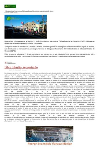 Bloqueo en el crucero vial del estadio de béisbol por maestros de la sierra Escrito por Rodolfo Sanchez Oaxaca Oax. - Profesores de la Sección 22 de la Coordinadora Nacional de Trabajadores de la Educación (CNTE), bloquean el crucero vial del estadio de béisbol Eduardo Vasconcelos. Al respecto informó el maestro Iván Caballero Caballero, secretario general de la delegación sindical D-ll-122 de la región de la sierra, que el motivo de su movilización es para exigir una mesa de diálogo con funcionarios del Instituto Estatal de Educación Pública de Oaxaca (IEEPO). Piden el pago de salarios de 47 de sus compañeros que cuentan con un año trabajando frente a grupo, otros planteamientos sobre necesidades de escuelas y la contratación de más mentores para que atiendan a los alumnos que han estado sin asesor. 
Libre tránsito, secuestrado 
Escrito Por Mario Blanhir González Los bloqueos carreteros en Oaxaca han sido y son tantos, como los motivos para llevarlos a cabo. En la entidad es una práctica diaria, principalmente en la región del Istmo. En todas las regiones se llevan a cabo hasta por problemas mínimos. Al no impedirse porque afectan a miles de viajeros, transportistas, servicios de emergencia, se convierten en hechos sin castigo, impunes que alientan a otros a repetirlos. Quienes los llevan a cabo no reflexionan en las afectaciones, en las consecuencias. La visión de los promotores y ejecutores es corta, es la suya, sin pensar que demandando justicia se es injusto con los demás, con quienes trabajan y viven en los caminos por su condición de transportistas, de operadores de unidades de servicio público de carga y de pasajeros, a los que se les paga por viajes no por el tiempo que emplean en los recorridos. No se medita en la condición de la carga que puede ser de productos perecederos, como de combustibles que son altamente peligrosos. Los seis bloqueos que los miembros de la Sección 22 llevaron a cabo, en esta semana, en el Istmo, estrangularon las vías de comunicación. Las crónicas de los hechos, no refieren la presencia de alguna autoridad estatal o municipal que mediara, que intentara poner orden donde se llevaban a cabo varias horas de atropellos, de la medida de presión para liberar a profesores retenidos en una comunidad próxima a Matías Romero, en otro capítulo de la rivalidad existente entre las secciones 22 y 59, en la disputa por el control de las escuelas. Suena huecas las declaraciones del Gobierno del Estado en relación a los hechos, al bloqueo de la carretera Transísmica, en el sentido de que se actuará con toda energía para castigar a los responsables de los delitos que se configuren. La ciudadanía sabe que no lo hará, no lo ha hecho y no será este caso la excepción. Como resulta mentirosa la afirmación de que se implementaron operativos oportunos de parte de la Secretaría de Seguridad Pública, que desplegados los elementos en la zona, frenaron la confrontación entre grupos. No hubo tal operativo y si se aplicó llegaron tarde los participantes. Más de 15 horas después de haberse iniciado el bloqueo y las confrontaciones. Los acontecimientos paralizaron a la región. En forma deliberada fueron bloqueados puntos estratégicos a fin de que nadie pasara, para demostrar la fuerza de la Sección 22 que reta y amenaza con no descartar el uso de la violencia nuevamente. Los hechos desmienten la afirmación que desde el gobierno se repite en los medios. No estamos mejor, no vivimos mejor, no hay el cambio prometido. No hay paz ni progreso en la entidad, de la que solo se dice a nivel nacional de conflictos permanentes, de falta de capacidad de entendimiento, de ausencia de acuerdos, de enfrentamientos y violencia; de miedo y zozobra; de incertidumbre sobre si será posible transitar sin problemas por las ciudades, poblaciones y carreteras. El saldo de los hechos de Matías Romero es totalmente negativo, grave. Si no se hace lo que se debe para frenar esta clase de violencia seguiremos don estamos, en el primer lugar por conflictos, en el último en desarrollo económico y social. En Guerrero los sectores productivos demandaron al presidente Enrique Peña Nieto garantías de libre tránsito para reactivar la economía en la región, afectada por los bloqueos carreteros. La respuesta es el compromiso de liberar los caminos. Esa es la exigencia principal de una sociedad harta de atropellos. ¿Podría ser lo mismo para Oaxaca? Creemos que no. 
 
