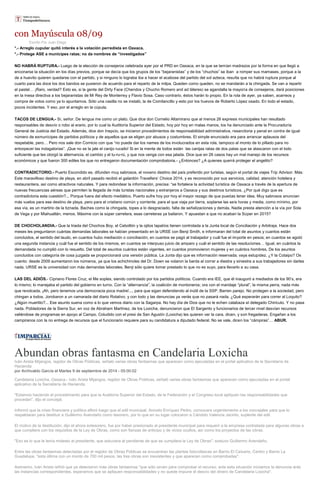 con Mayúscula 08/09 
Escrito Por Juan Diego *.- Arreglo cupular quitó interés a la votación perredista en Oaxaca. *.- Protege ASE a munícipes ratas; no da nombres de “investigados” NO HABRÁ RUPTURA.- Luego de la elección de consejeros celebrada ayer por el PRD en Oaxaca, en la que se temían madrazos por la forma en que llegó a enconarse la situación en los días previos, porque se decía que los grupos de los “bejaranistas” y de los “chuchos” se iban a romper sus mamases, porque a la de a huevito quieren quedarse con el partido, y si ninguno lo lograba iba a hacer el acabose del partido del sol azteca, resulta que no habrá ruptura porque al cuarto para las doce los dos bandos se pusieron de acuerdo para el reparto de la milpa. Queden como queden, no se mandarán a la chingada. Se van a repartir el pastel… ¡Raro, verdad? Esto es, si la gente del Dirty Face (Chendos y Chucho Romero and ad láteres) se agandalla la mayoría de consejeros, dará posiciones en la mesa directiva a los bejaranistas de Mi Rey de Monterrey y Flavio Sosa. Caso contrario, éstos harán lo propio. En la rola de ayer, ya saben, acarreos y compra de votos como ya lo apuntamos. Sólo una casilla no se instaló, la de Comitancillo y esto por los huevos de Roberto López osado. En todo el estado, pocos incidentes. Y eso, por el arreglo en la cúpula. TACOS DE LENGUA.- Sí, señor. De lengua me como un plato. Que dice don Cornelio Altamirano que al menos 26 expresis municipales han resultado responsables de desvío o robo al erario, por lo cual la Auditoría Superior del Estado, hoy por hoy en malas manos, los ha denunciado ante la Procuraduría General de Justicia del Estado. Además, dice don Inepcio, se iniciaron procedimientos de responsabilidad administrativa, resarcitoria y penal en contra de igual número de exmunícipes de partidos políticos y de aquellos que se eligen por abusos y costumbres. El simple enunciado era para arrancar aplausos del respetable, pero… Pero nos sale don Cornicio con que “no puede dar los names de los involucrados en esta rola, tampoco el monto de lo pillado para no entorpecer las indagatorias”. ¡Que no se la jale el canijo rucailo! Si en la mente de todos están las canijas ratas de dos patas que se atascaron con el lodo suficiente que les otorgó la alternancia, el cambio y el tu-ru-rú, y que nos venga con esa jalada. Dice que en 26 casos hay un mal manejo de los recursos económicos y que fueron 300 ediles los que no entregaron documentación comprobatoria.- ¿Entonces? ¿A quienes querrá proteger el angelito? CONTRADICTORIO.- Puerto Escondido es, difunden muy sabrosos, el noveno destino del país preferido por turistas, según el portal de viajes Trip Advisor. Más: Este maravilloso destino de playa, en abril pasado recibió el galardón Travellers’ Choice 2014, y es reconocido por sus servicios, calidad, atención hotelera y restaurantera, así como atractivos naturales. Y para redondear la información, precisa: “se fortalece la actividad turística de Oaxaca a través de la apertura de nuevas frecuencias aéreas que permiten la llegada de más turistas nacionales y extranjeros a Oaxaca y sus destinos turísticos. ¿Por qué digo que es contradictoria esta cuestión?... Porque fuera del efecto mediático, Puerto sufre hoy por hoy el mayor rezago de que puedas tener idea. Muy sabrosos anuncian más vuelos para ese destino de playa, pero para el cristiano común y corriente, para el que viaja por tierra, soplarse las seis horas y media, como mínimo, por esa vía, es un martirio de la tiznada. Baches como la chingada, topes a lo desgraciado, falta de señalizaciones y demás. Nadie presta atención a la vía por Sola de Vega y por Miahuatlán, menos. Máxime con la súper carretera, esas carreteras ya bailaron. Y apuestan a que no acaban la Súper en 2015? DE CHOCHOLANDIA.- Que la triada del Chochos Boy, el Cebollón y la ojitos tapatíos tienen controlada a la Junta local de Conciliación y Arbitraje. Hace dos meses les preguntaron cuántas demandas laborales se habían presentado en la URSE con Benji Smith, e informaran del total de asuntos y cuantos están concluidos, el sentido del laudo, en cuantos hubo mediación o conciliación, en cuantos se pagó al trabajador y cuál fue el importe en pesos; en cuantos se agotó una segunda instancia y cuál fue el sentido de los mismos, en cuantos se interpuso juicio de amparo y cuál el sentido de las resoluciones… Igual, en cuántos la demandada no cumplió con lo resuelto. Del total de asuntos cuántos están vigentes, en cuantos promovieron mujeres y en cuántos hombres. De los asuntos concluidos con categoría de cosa juzgada se proporcionará una versión pública. La Junta dijo que es información reservada; vaya estupidez. ¿Y la Cotaipo? Os cuento: desde 2009 aumentaron los números, ya que los achichincles del Dr. Down se volaron la barda al correr a diestra y siniestra a sus trabajadores sin darles nada. URSE es la universidad con más demandas laborales, Benji sólo quiere tomar prestado lo que no es suyo, para llevarlo a su casa. LAS DEL ADIÓS.- Cipriano Flores Cruz, el Me soples, siendo controlado por los partidos políticos. Cuando era IEE, que él inauguró a mediados de los 90’s, era lo mismo; lo manejaba el partido del gobierno en turno. Con la “alternancia”, la coalición de montoneros; ora con el maridaje “plural”, la misma perra, nada más que revolcada. ¡Ah, pero tenemos una democracia poca madre!..., para que sigan defendiendo al inútil de la SSP. Barren parejo. No protegen a la sociedad, pero chingan a todos. Jorobaron a un camarada del diario Rotativo, y con todo y las denuncias ya verás que no pasará nada. ¿Qué esperarán para correr al Loquito? ¿Algún muertito?... Ese asunto suena como a lo que vemos diario con la Sagarpa. No hay día de Dios que no le echen calabaza al delegado Chiricuto. Y no pasa nada. Pobladores de la Sierra Sur, en voz de Abraham Martínez, de los Loxicha, denunciaron que El Sargento y funcionarios de tercer nivel desvían recursos valiéndose de programas en apoyo al Campo. Coludido con el presi de San Agustín (Loxicha) les quieren ver la cara, dicen, y son fregaderas. Engañan a los campiranos con la no entrega de recursos que el funcionario requiere para su candidatura a diputado federal. No se vale, dicen los “cámpiras”… ABUR. 
Abundan obras fantasma en Candelaria Loxicha Iván Arista Mijangos, regidor de Obras Públicas, señaló varias obras fantasmas que aparecen como ejecutadas en el portal aplicativo de la Secretaría de Hacienda por Archivaldo García el Martes 9 de septiembre de 2014 - 05:00:02 Candelaria Loxicha, Oaxaca.- Iván Arista Mijangos, regidor de Obras Públicas, señaló varias obras fantasmas que aparecen como ejecutadas en el portal aplicativo de la Secretaría de Hacienda. "Estamos haciendo el procedimiento para que la Auditoría Superior del Estado, de la Federación y el Congreso local apliquen las responsabilidades que procedan", dijo el concejal. Informó que la crisis financiera y política afloró luego que el edil municipal, Aniceto Enríquez Pedro, convocara urgentemente a los concejales para que lo respaldaran para destituir a Guillermo Avendaño como tesorero, por lo que en su lugar colocaron a Cándido Valencia Jacinto, suplente del edil. El motivo de la destitución, dijo el ahora extesorero, fue por haber presionado al presidente municipal para requerir a la empresa contratada para algunas obras a que cumpliera con los requisitos de la Ley de Obras, como son fianzas de anticipo y de vicios ocultos, así como los proyectos de las obras. "Eso es lo que le tenía molesto al presidente, que estuviera al pendiente de que se cumpliera la Ley de Obras", sostuvo Guillermo Avendaño. Entre las obras fantasmas detectadas por el regidor de Obras Públicas se encuentran las plantas fotovoltaicas en Barrio El Calvario, Centro y Barrio La Guadalupe, "esta última con un monto de 700 mil pesos, las tres obras son inexistentes y que aparecen como comprobadas". Asimismo, Iván Arista refirió que ya detectaron más obras fantasmas "que sólo sirven para comprobar el recurso; ante esta situación iniciamos la denuncia ante las instancias correspondientes, esperamos que se apliquen responsabilidades y no quede impune el desvío del dinero de Candelaria Loxicha".  