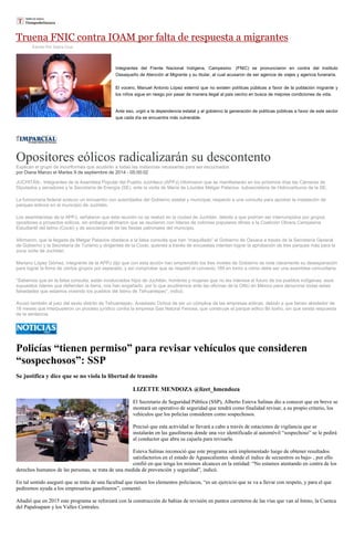 Truena FNIC contra IOAM por falta de respuesta a migrantes 
Escrito Por Sayra Cruz Integrantes del Frente Nacional Indígena, Campesino (FNIC) se pronunciaron en contra del Instituto Oaxaqueño de Atención al Migrante y su titular, al cual acusaron de ser agencia de viajes y agencia funeraria. El vocero, Manuel Antonio López externó que no existen políticas públicas a favor de la población migrante y los niños sigue en riesgo por pasar de manera ilegal al pais vecino en busca de mejores condiciones de vida. Ante eso, urgió a la dependencia estatal y al gobierno la generación de políticas públicas a favor de este sector que cada día se encuentra más vulnerable. 
Opositores eólicos radicalizarán su descontento Explican el grupo de inconformes que acudirán a todas las instancias necesarias para ser escuchados por Diana Manzo el Martes 9 de septiembre de 2014 - 05:00:02 JUCHITÁN.- Integrantes de la Asamblea Popular del Pueblo Juchiteco (APPJ) informaron que se manifestarán en los próximos días las Cámaras de Diputados y senadores y la Secretaría de Energía (SE), ante la visita de María de Lourdes Melgar Palacios, subsecretaria de Hidrocarburos de la SE. La funcionaria federal sostuvo un encuentro con autoridades del Gobierno estatal y municipal, respecto a una consulta para aprobar la instalación de parques eólicos en el municipio de Juchitán. Los asambleístas de la APPJ, señalaron que esta reunión no se realizó en la ciudad de Juchitán, debido a que podrían ser interrumpidos por grupos opositores a proyectos eólicos, sin embargo afirmaron que se reunieron con líderes de colonias populares afines a la Coalición Obrera Campesina Estudiantil del Istmo (Cocei) y de asociaciones de las fiestas patronales del municipio. Afirmaron, que la llegada de Melgar Palacios obedece a la falsa consulta que han “maquillado” el Gobierno de Oaxaca a través de la Secretaría General de Gobierno y la Secretaría de Turismo y dirigentes de la Cocei, quienes a través de encuestas intentan lograr la aprobación de tres parques más para la zona norte de Juchitán. Mariano López Gómez, integrante de la APPJ dijo que con esta acción han emprendido los tres niveles de Gobierno se nota claramente su desesperación para lograr la firma de ciertos grupos por separado, y así comprobar que se respetó el convenio 169 en torno a cómo debe ser una asamblea comunitaria. “Sabemos que en la falsa consulta, están involucrados hijos de Juchitán, hombres y mujeres que no les interesa el futuro de los pueblos indígenas, esos supuestos líderes que defienden la tierra, nos han engañado, por lo que acudiremos ante las oficinas de la ONU en México para denunciar todas estas falsedades que estamos viviendo los pueblos del Istmo de Tehuantepec”, indicó. Acusó también al juez del sexto distrito de Tehuantepec, Anastasio Ochoa de ser un cómplice de las empresas eólicas, debido a que tienen alrededor de 18 meses que interpusieron un proceso jurídico contra la empresa Gas Natural Fenosa, que construye el parque eólico Bii Ioxho, sin que exista respuesta de la sentencia. 
Policías “tienen permiso” para revisar vehículos que consideren “sospechosos”: SSP 
Se justifica y dice que se no viola la libertad de transito 
LIZETTE MENDOZA @lizet_hmendoza 
El Secretario de Seguridad Pública (SSP), Alberto Esteva Salinas dio a conocer que en breve se montará un operativo de seguridad que tendrá como finalidad revisar, a su propio criterio, los vehículos que los policías consideren como sospechosos. 
Precisó que esta actividad se llevará a cabo a través de estaciones de vigilancia que se instalarán en las gasolineras donde una vez identificado al automóvil “sospechoso” se le pedirá al conductor que abra su cajuela para revisarla. 
Esteva Salinas reconoció que este programa será implementado luego de obtener resultados satisfactorios en el estado de Aguascalientes -donde el índice de secuestros es bajo- , por ello confió en que tenga los mismos alcances en la entidad: “No estamos atentando en contra de los derechos humanos de las personas, se trata de una medida de prevención y seguridad”, indicó. 
En tal sentido aseguró que se trata de una facultad que tienen los elementos policíacos, “es un ejercicio que se va a llevar con respeto, y para el que pediremos ayuda a los empresarios gasolineros”, comentó. 
Añadió que en 2015 este programa se reforzará con la construcción de bahías de revisión en puntos carreteros de las vías que van al Istmo, la Cuenca del Papaloapam y los Valles Centrales. 
 
