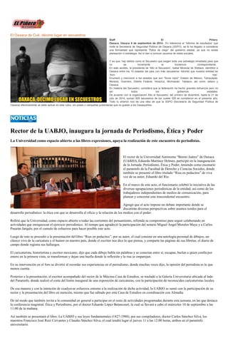 El Oaxaca de Cué, décimo lugar en secuestros Staff El Piñero Oaxaca, Oaxaca 8 de septiembre de 2014.- En referencia al “Informe de resultados” que rinde la Secretaría de Seguridad Pública de Oaxaca (SSPO), se le ha llegado a considerar una formalidad que representa “Palos de ciego” del gobierno estatal, ya que no existe planeación ni estrategia. Así lo dan a conocer usuarios de redes sociales. Y es que, hay delitos como el Secuestro que exigen toda una estrategia inmediata para que no se incremente la incidencia correspondiente. En este sentido, la presidenta de 'Alto al Secuestro', Isabel Miranda de Wallace, identificó a Oaxaca entre los 10 estados del país con más secuestros. Advirtió que nuestra entidad es ‘foco rojo’. Enumeró y mencionó a los estados que son "focos rojos": Estado de México, Tamaulipas, Morelos, Guerrero, Distrito Federal, Veracruz, Michoacán, Tabasco, así como Jalisco y Oaxaca. En materia del Secuestro, considera que la federación ha hecho grandes esfuerzos pero no así todos los gobiernos estatales. De acuerdo con la organización Alto al Secuestro, del primero de diciembre, hasta el 31 de julio de 2014, suman 929 secuestros de los cuales 329 se cometieron en el presente año. Todo lo anterior nos da una idea de que la SSPO (Secretaría de Seguridad Pública de Oaxaca) efectivamente se debe aplicar en este rubro, sin poses o campañas publicitarias que no gustan a los Oaxaqueños. 
Rector de la UABJO, inaugura jornada Periodismo, Ética y Poder 
La Universidad como espacio abierto a las libres expresiones, apoya la realización de este encuentro de periodistas. 
El rector de la Universidad Autónoma “Benito Juárez” de Oaxaca (UABJO), Eduardo Martínez Helmes, participó en la inauguración de la Jornada: Periodismo, Ética y Poder, teniendo como escenario el paraninfo de la Facultad de Derecho y Ciencias Sociales, donde también se presentó el libro titulado “Rius en pedacitos” de viva voz de su autor, Eduardo del Río. 
En el marco de este acto, el funcionario celebró la iniciativa de las diversas agrupaciones periodísticas de la entidad, así como de los trabajadores independientes de medios de comunicación, para planear y concretar este trascendental encuentro. 
Agregó que el acto impone un debate importante donde se discutirán diversas perspectivas sobre asuntos torales para el desarrollo periodístico: la ética con que se desarrolla el oficio y la relación de los medios con el poder. 
Refirió que la Universidad, como espacio abierto a todas las corrientes del pensamiento, refrenda su compromiso para seguir colaborando en actividades que enriquezcan el ejercicio periodístico. Al tiempo que agradeció la participación del notario Miguel Ángel Morales Maya y a Carlos Pasarán Jarquín, por el cumulo de esfuerzos para hacer posible este acto. 
Luego de esto se procedió a la presentación del libro “Rius en pedacitos”, por su autor, el cual consiste en una antología personal de dibujos, un clásico vivo de la caricatura y el humor en nuestro país, donde el escritor nos dice lo que piensa, y comparte las páginas de sus libretas, el diario de campo donde registra sus hallazgos. 
El caricaturista, historietista y escritor mexicano, dijo que cada dibujo habla sin palabras y se conectan entre sí, escapan, burlan a quien confía por entero en la primera vista, se transforman y dejan una huella donde la reflexión y la risa se emparejan. 
En su intervención en el foro se divirtió al recordar sus experiencias en el periodismo, donde muchas veces dijo, la opinión del periodista es lo que menos cuenta. 
Posterior a la presentación, el escritor acompañado del rector de la Máxima Casa de Estudios, se trasladó a la Galería Universitaria ubicada al lado del Paraninfo, donde realizó el corte del listón inaugural de una exposición de caricaturas, con la participación de reconocidos caricaturistas locales. 
De esa manera y con la intención de coadyuvar esfuerzos entorno a la realización de dicha actividad, la UABJO se sumó con la participación de su rector y la presentación del libro en mención, mismo que fue editado por esta Casa de Estudios en coordinación con Almadía. 
De tal modo que también invita a la comunidad en general a participar en el resto de actividades programadas durante esta semana, en las que destaca la conferencia magistral: Ética y Periodismo, por el doctor Eduardo López Betancourt, la cual se llevará a cabo el miércoles 10 de septiembre a las 11:00 de la mañana. 
Así también se presentará el libro: La UABJO y sus leyes fundamentales (1827-1988), por sus compiladores, doctor Carlos Sánchez Silva, los maestros Francisco José Ruíz Cervantes y Claudio Sánchez Silva, el cual tendrá lugar el jueves 11 a las 12:00 horas, ambos en el paraninfo universitario. 
 