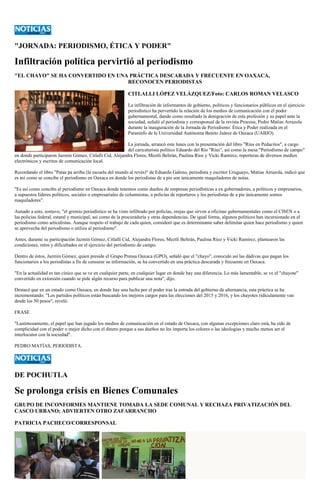 "JORNADA: PERIODISMO, ÉTICA Y PODER" 
Infiltración política pervirtió al periodismo 
"EL CHAYO" SE HA CONVERTIDO EN UNA PRÁCTICA DESCARADA Y FRECUENTE EN OAXACA, 
RECONOCEN PERIODISTAS 
CITLALLI LÓPEZ VELÁZQUEZ/Foto: CARLOS ROMAN VELASCO 
La infiltración de informantes de gobierno, políticos y funcionarios públicos en el ejercicio periodístico ha pervertido la relación de los medios de comunicación con el poder gubernamental, dando como resultado la denigración de esta profesión y su papel ante la sociedad, señaló el periodista y corresponsal de la revista Proceso, Pedro Matías Arrazola durante la inauguración de la Jornada de Periodismo: Ética y Poder realizada en el Paraninfo de la Universidad Autónoma Benito Juárez de Oaxaca (UABJO). 
La jornada, arrancó este lunes con la presentación del libro "Rius en Pedacitos", a cargo del caricaturista político Eduardo del Río "Rius", así como la mesa "Periodismo de campo" en donde participaron Jazmín Gómez, Citlalli Cid, Alejandra Flores, Meztli Beltrán, Paulina Ríos y Vicki Ramírez, reporteras de diversos medios electrónicos y escritos de comunicación local. 
Recordando el libro "Patas pa arriba (la escuela del mundo al revés)" de Eduardo Galeno, periodista y escritor Uruguayo, Matías Arrazola, indicó que es así como se concibe el periodismo en Oaxaca en donde los periodistas de a pie son únicamente maquiladores de notas. 
"Es así como concibo al periodismo en Oaxaca donde tenemos como dueños de empresas periodísticas a ex gobernadores, a políticos y empresarios, a supuestos líderes políticos, sociales o empresariales de columnistas, a policías de reporteros y los periodistas de a pie únicamente somos maquiladores". 
Aunado a esto, sostuvo, "el gremio periodístico se ha visto infiltrado por policías, orejas que sirven a oficinas gubernamentales como el CISEN o a las policías federal, estatal y municipal, así como de la procuraduría y otras dependencias. De igual forma, algunos políticos han incursionado en el periodismo como articulistas. Aunque respeto el trabajo de cada quien, consideró que es determinante saber delimitar quien hace periodismo y quien se aprovecha del periodismo o utiliza al periodismo". 
Antes, durante su participación Jazmín Gómez, Citlalli Cid, Alejandra Flores, Meztli Beltrán, Paulina Ríoz y Vicki Ramírez, plantearon las condiciones, retos y dificultades en el ejercicio del periodismo de campo. 
Dentro de éstos, Jazmín Gómez, quien preside el Grupo Prensa Oaxaca (GPO), señaló que el "chayo", conocido así las dádivas que pagan los funcionarios a los periodistas a fin de censurar su información, se ha convertido en una práctica descarada y frecuente en Oaxaca. 
"En la actualidad es tan cínico que se ve en cualquier parte, en cualquier lugar en donde hay una diferencia. Lo más lamentable, se ve el "chayote" convertido en extorsión cuando se pide algún recurso para publicar una nota", dijo. 
Destacó que en un estado como Oaxaca, en donde hay una lucha por el poder tras la entrada del gobierno de alternancia, esta práctica se ha incrementando. "Los partidos políticos están buscando los mejores cargos para las elecciones del 2015 y 2016, y los chayotes ridículamente van desde los 50 pesos", reveló. 
FRASE 
"Lastimosamente, el papel que han jugado los medios de comunicación en el estado de Oaxaca, con algunas excepciones claro está, ha sido de complicidad con el poder o mejor dicho con el dinero porque a sus dueños no les importa los colores o las ideologías y mucho menos ser el interlocutor con la sociedad". 
PEDRO MATÍAS, PERIODISTA. 
DE POCHUTLA 
Se prolonga crisis en Bienes Comunales 
GRUPO DE INCONFORMES MANTIENE TOMADA LA SEDE COMUNAL Y RECHAZA PRIVATIZACIÓN DEL CASCO URBANO; ADVIERTEN OTRO ZAFARRANCHO 
PATRICIA PACHECO/CORRESPONSAL  